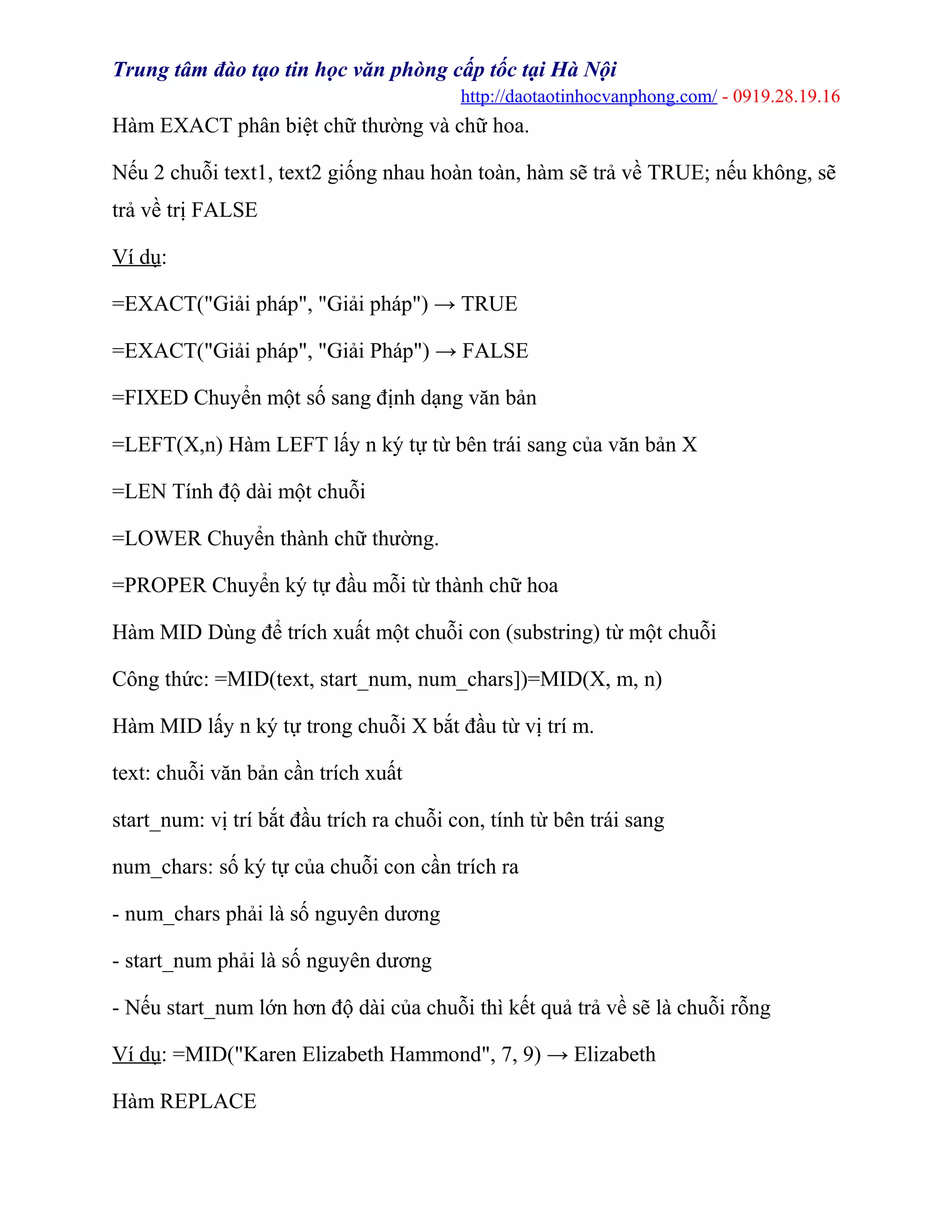 Trung tâm đào tạo tin học văn phòng cấp tốc tại Hà Nội
http://daotaotinhocvanphong.com/ - 0919.28.19.16
Hàm EXACT phân biệt chữ thường và chữ hoa.
Nếu 2 chuỗi text1, text2 giống nhau hoàn toàn, hàm sẽ trả về TRUE; nếu không, sẽ
trả về trị FALSE
Ví dụ:
=EXACT("Giải pháp", "Giải pháp") → TRUE
=EXACT("Giải pháp", "Giải Pháp") → FALSE
=FIXED Chuyển một số sang định dạng văn bản
=LEFT(X,n) Hàm LEFT lấy n ký tự từ bên trái sang của văn bản X
=LEN Tính độ dài một chuỗi
=LOWER Chuyển thành chữ thường.
=PROPER Chuyển ký tự đầu mỗi từ thành chữ hoa
Hàm MID Dùng để trích xuất một chuỗi con (substring) từ một chuỗi
Công thức: =MID(text, start_num, num_chars])=MID(X, m, n)
Hàm MID lấy n ký tự trong chuỗi X bắt đầu từ vị trí m.
text: chuỗi văn bản cần trích xuất
start_num: vị trí bắt đầu trích ra chuỗi con, tính từ bên trái sang
num_chars: số ký tự của chuỗi con cần trích ra
- num_chars phải là số nguyên dương
- start_num phải là số nguyên dương
- Nếu start_num lớn hơn độ dài của chuỗi thì kết quả trả về sẽ là chuỗi rỗng
Ví dụ: =MID("Karen Elizabeth Hammond", 7, 9) → Elizabeth
Hàm REPLACE
 