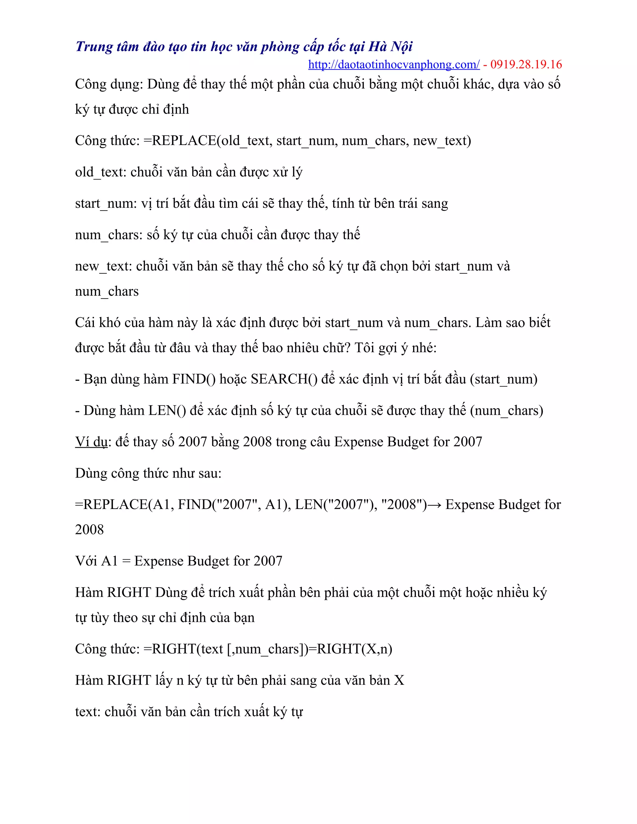 Trung tâm đào tạo tin học văn phòng cấp tốc tại Hà Nội
http://daotaotinhocvanphong.com/ - 0919.28.19.16
Công dụng: Dùng để thay thế một phần của chuỗi bằng một chuỗi khác, dựa vào số
ký tự được chỉ định
Công thức: =REPLACE(old_text, start_num, num_chars, new_text)
old_text: chuỗi văn bản cần được xử lý
start_num: vị trí bắt đầu tìm cái sẽ thay thế, tính từ bên trái sang
num_chars: số ký tự của chuỗi cần được thay thế
new_text: chuỗi văn bản sẽ thay thế cho số ký tự đã chọn bởi start_num và
num_chars
Cái khó của hàm này là xác định được bởi start_num và num_chars. Làm sao biết
được bắt đầu từ đâu và thay thế bao nhiêu chữ? Tôi gợi ý nhé:
- Bạn dùng hàm FIND() hoặc SEARCH() để xác định vị trí bắt đầu (start_num)
- Dùng hàm LEN() để xác định số ký tự của chuỗi sẽ được thay thế (num_chars)
Ví dụ: đế thay số 2007 bằng 2008 trong câu Expense Budget for 2007
Dùng công thức như sau:
=REPLACE(A1, FIND("2007", A1), LEN("2007"), "2008")→ Expense Budget for
2008
Với A1 = Expense Budget for 2007
Hàm RIGHT Dùng để trích xuất phần bên phải của một chuỗi một hoặc nhiều ký
tự tùy theo sự chỉ định của bạn
Công thức: =RIGHT(text [,num_chars])=RIGHT(X,n)
Hàm RIGHT lấy n ký tự từ bên phải sang của văn bản X
text: chuỗi văn bản cần trích xuất ký tự
 