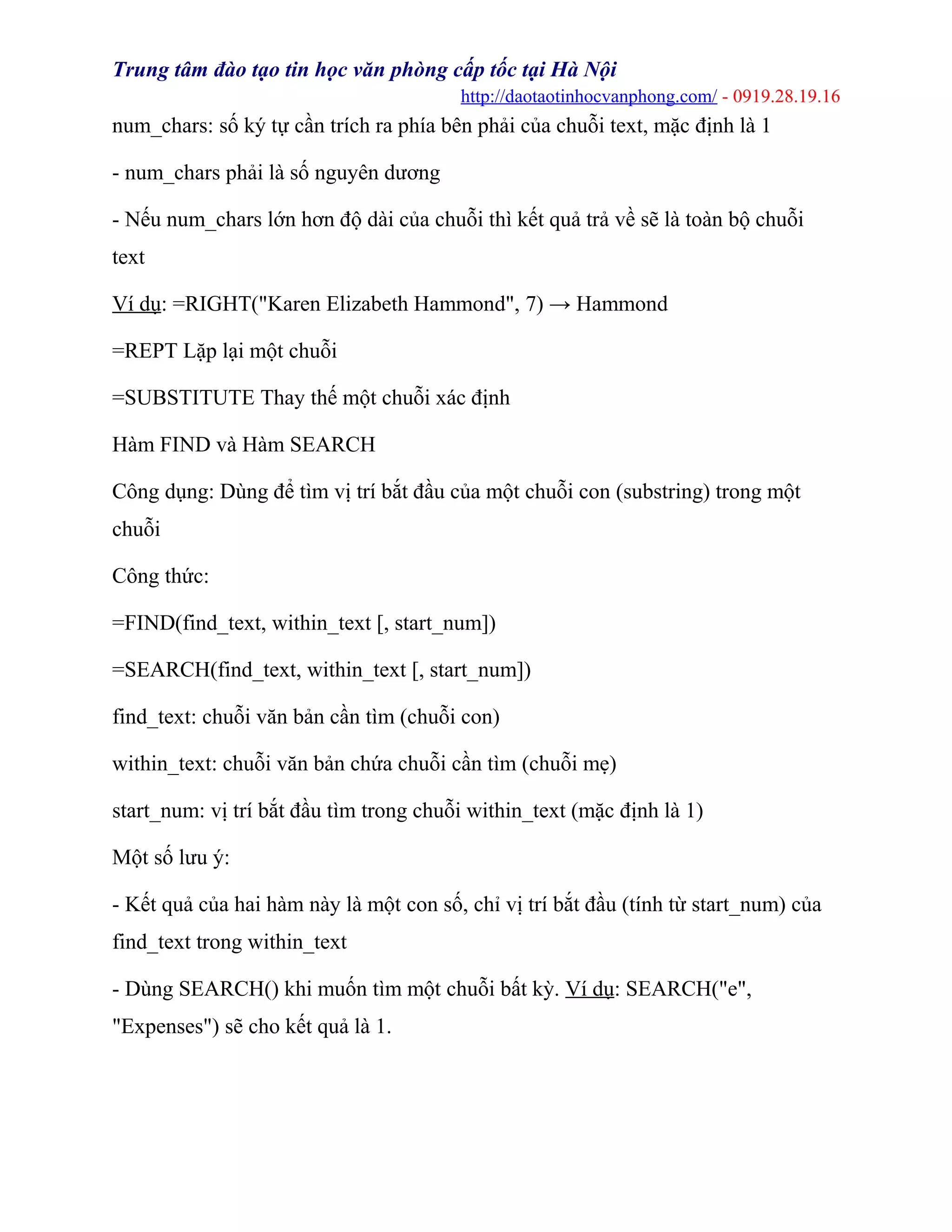 Trung tâm đào tạo tin học văn phòng cấp tốc tại Hà Nội
http://daotaotinhocvanphong.com/ - 0919.28.19.16
num_chars: số ký tự cần trích ra phía bên phải của chuỗi text, mặc định là 1
- num_chars phải là số nguyên dương
- Nếu num_chars lớn hơn độ dài của chuỗi thì kết quả trả về sẽ là toàn bộ chuỗi
text
Ví dụ: =RIGHT("Karen Elizabeth Hammond", 7) → Hammond
=REPT Lặp lại một chuỗi
=SUBSTITUTE Thay thế một chuỗi xác định
Hàm FIND và Hàm SEARCH
Công dụng: Dùng để tìm vị trí bắt đầu của một chuỗi con (substring) trong một
chuỗi
Công thức:
=FIND(find_text, within_text [, start_num])
=SEARCH(find_text, within_text [, start_num])
find_text: chuỗi văn bản cần tìm (chuỗi con)
within_text: chuỗi văn bản chứa chuỗi cần tìm (chuỗi mẹ)
start_num: vị trí bắt đầu tìm trong chuỗi within_text (mặc định là 1)
Một số lưu ý:
- Kết quả của hai hàm này là một con số, chỉ vị trí bắt đầu (tính từ start_num) của
find_text trong within_text
- Dùng SEARCH() khi muốn tìm một chuỗi bất kỳ. Ví dụ: SEARCH("e",
"Expenses") sẽ cho kết quả là 1.
 