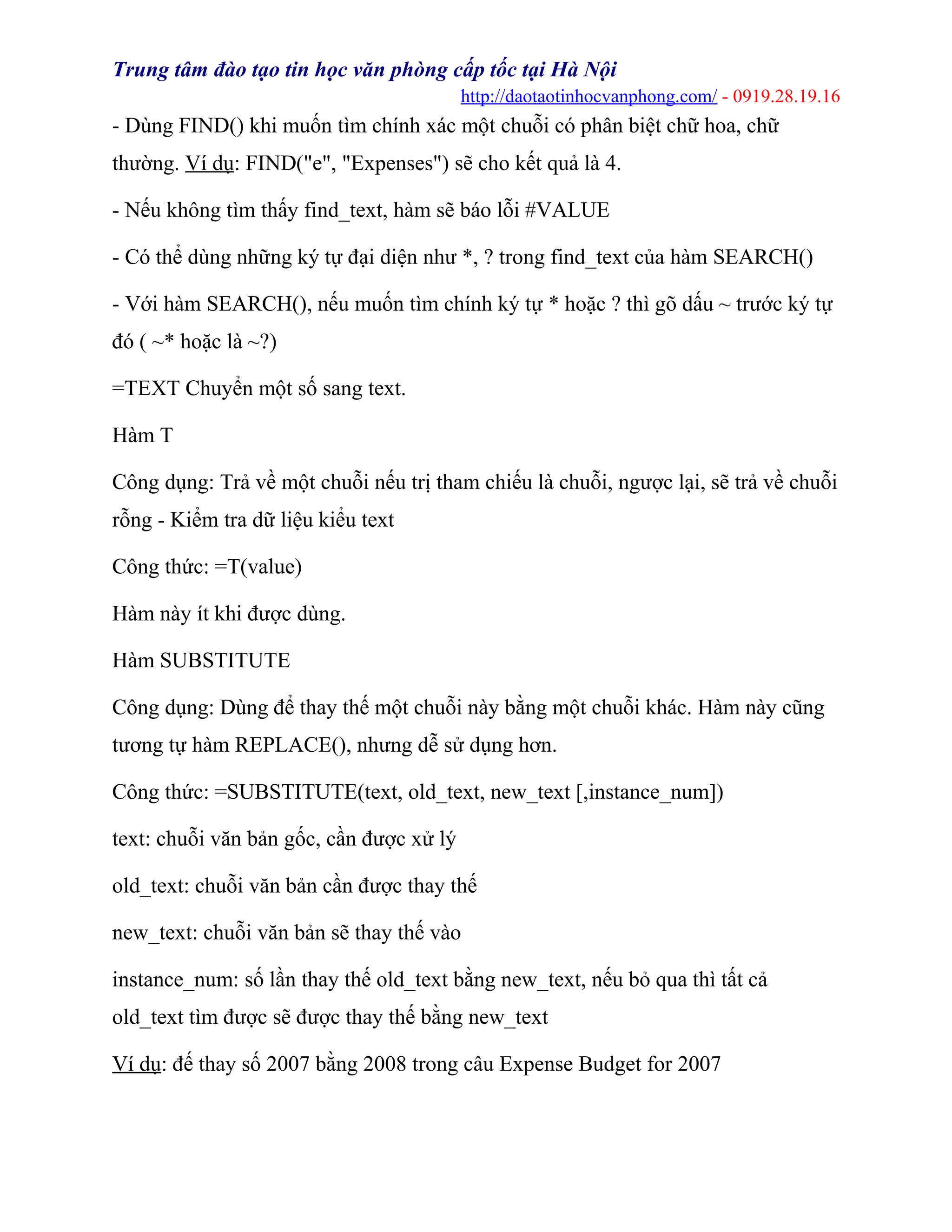 Trung tâm đào tạo tin học văn phòng cấp tốc tại Hà Nội
http://daotaotinhocvanphong.com/ - 0919.28.19.16
- Dùng FIND() khi muốn tìm chính xác một chuỗi có phân biệt chữ hoa, chữ
thường. Ví dụ: FIND("e", "Expenses") sẽ cho kết quả là 4.
- Nếu không tìm thấy find_text, hàm sẽ báo lỗi #VALUE
- Có thể dùng những ký tự đại diện như *, ? trong find_text của hàm SEARCH()
- Với hàm SEARCH(), nếu muốn tìm chính ký tự * hoặc ? thì gõ dấu ~ trước ký tự
đó ( ~* hoặc là ~?)
=TEXT Chuyển một số sang text.
Hàm T
Công dụng: Trả về một chuỗi nếu trị tham chiếu là chuỗi, ngược lại, sẽ trả về chuỗi
rỗng - Kiểm tra dữ liệu kiểu text
Công thức: =T(value)
Hàm này ít khi được dùng.
Hàm SUBSTITUTE
Công dụng: Dùng để thay thế một chuỗi này bằng một chuỗi khác. Hàm này cũng
tương tự hàm REPLACE(), nhưng dễ sử dụng hơn.
Công thức: =SUBSTITUTE(text, old_text, new_text [,instance_num])
text: chuỗi văn bản gốc, cần được xử lý
old_text: chuỗi văn bản cần được thay thế
new_text: chuỗi văn bản sẽ thay thế vào
instance_num: số lần thay thế old_text bằng new_text, nếu bỏ qua thì tất cả
old_text tìm được sẽ được thay thế bằng new_text
Ví dụ: đế thay số 2007 bằng 2008 trong câu Expense Budget for 2007
 