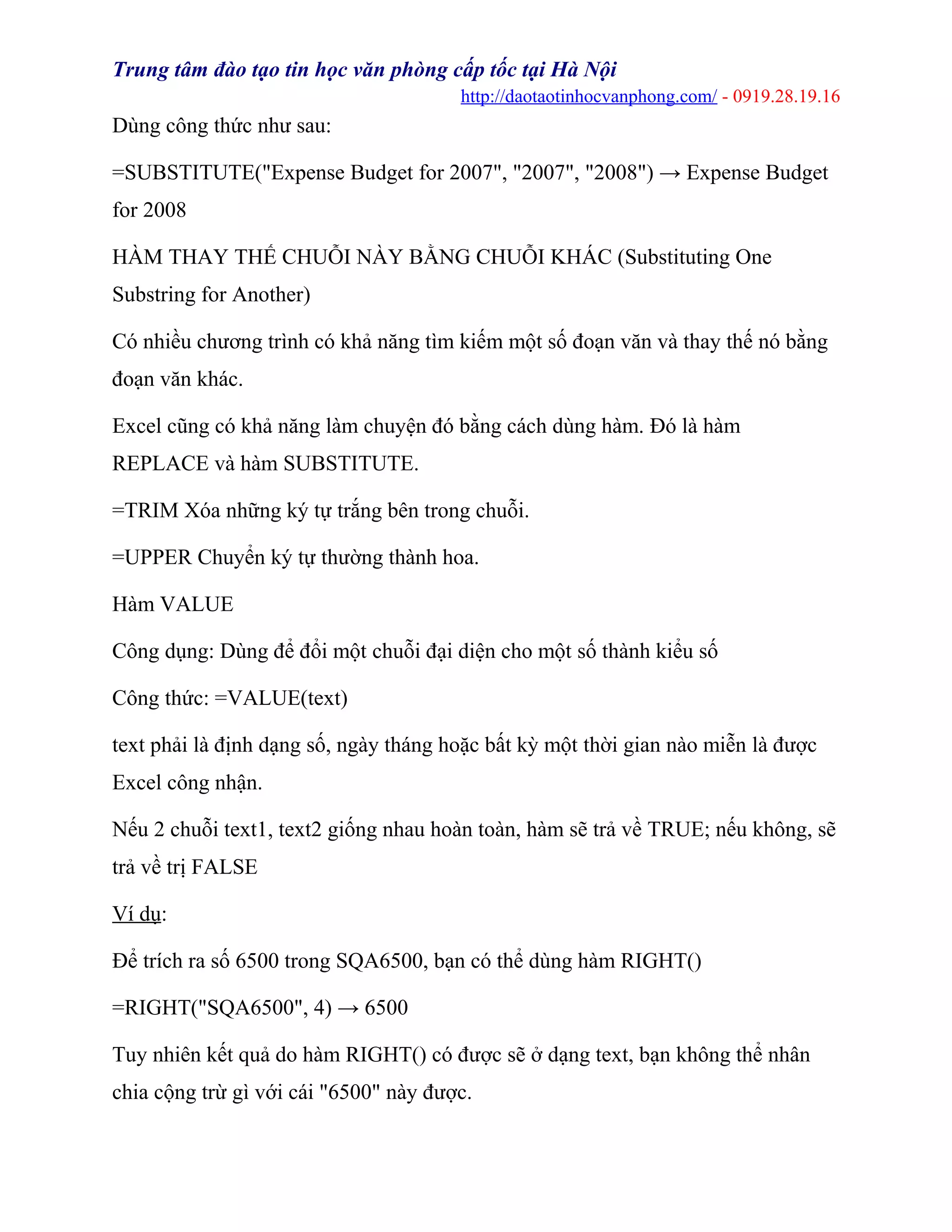 Trung tâm đào tạo tin học văn phòng cấp tốc tại Hà Nội
http://daotaotinhocvanphong.com/ - 0919.28.19.16
Dùng công thức như sau:
=SUBSTITUTE("Expense Budget for 2007", "2007", "2008") → Expense Budget
for 2008
HÀM THAY THẾ CHUỖI NÀY BẰNG CHUỖI KHÁC (Substituting One
Substring for Another)
Có nhiều chương trình có khả năng tìm kiếm một số đoạn văn và thay thế nó bằng
đoạn văn khác.
Excel cũng có khả năng làm chuyện đó bằng cách dùng hàm. Đó là hàm
REPLACE và hàm SUBSTITUTE.
=TRIM Xóa những ký tự trắng bên trong chuỗi.
=UPPER Chuyển ký tự thường thành hoa.
Hàm VALUE
Công dụng: Dùng để đổi một chuỗi đại diện cho một số thành kiểu số
Công thức: =VALUE(text)
text phải là định dạng số, ngày tháng hoặc bất kỳ một thời gian nào miễn là được
Excel công nhận.
Nếu 2 chuỗi text1, text2 giống nhau hoàn toàn, hàm sẽ trả về TRUE; nếu không, sẽ
trả về trị FALSE
Ví dụ:
Để trích ra số 6500 trong SQA6500, bạn có thể dùng hàm RIGHT()
=RIGHT("SQA6500", 4) → 6500
Tuy nhiên kết quả do hàm RIGHT() có được sẽ ở dạng text, bạn không thể nhân
chia cộng trừ gì với cái "6500" này được.
 