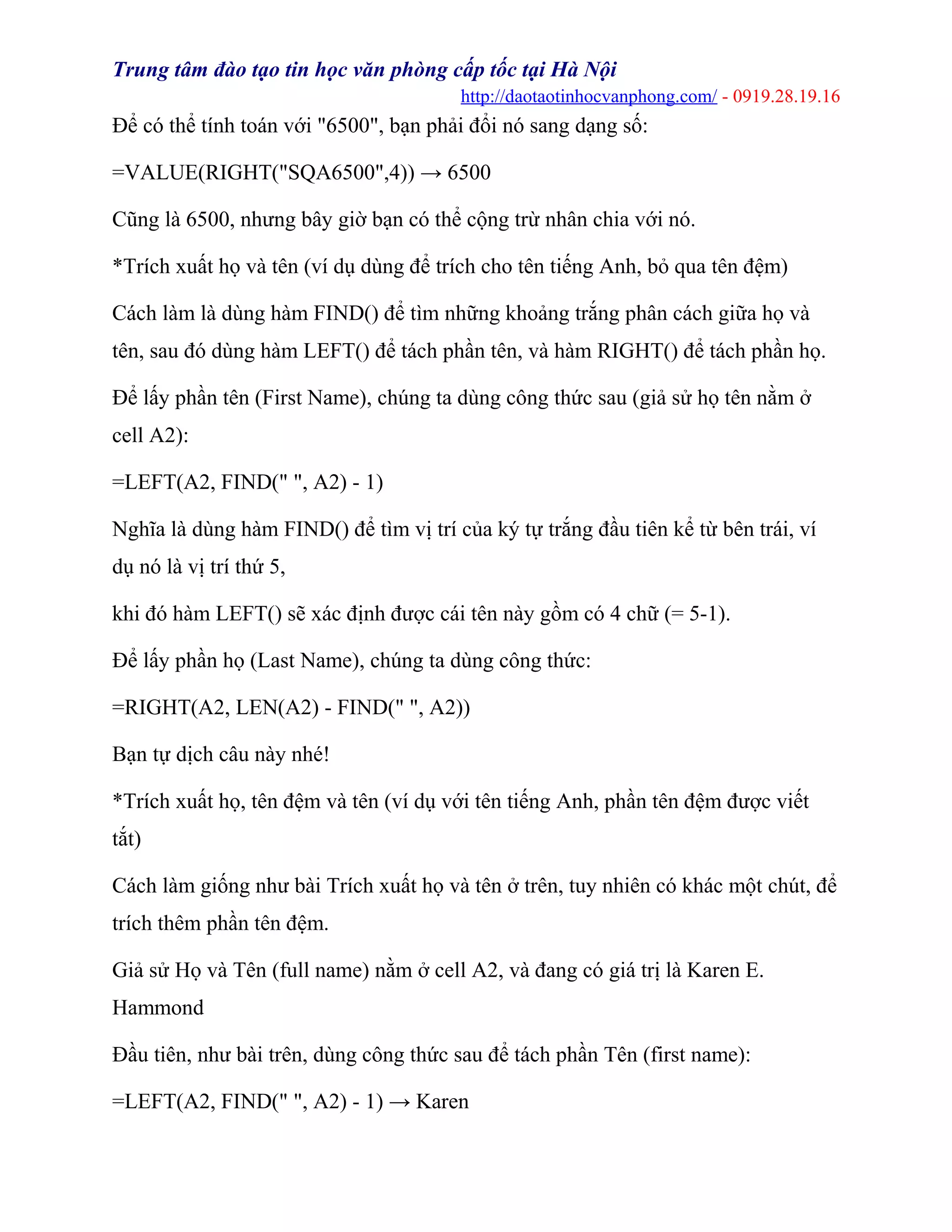 Trung tâm đào tạo tin học văn phòng cấp tốc tại Hà Nội
http://daotaotinhocvanphong.com/ - 0919.28.19.16
Để có thể tính toán với "6500", bạn phải đổi nó sang dạng số:
=VALUE(RIGHT("SQA6500",4)) → 6500
Cũng là 6500, nhưng bây giờ bạn có thể cộng trừ nhân chia với nó.
*Trích xuất họ và tên (ví dụ dùng để trích cho tên tiếng Anh, bỏ qua tên đệm)
Cách làm là dùng hàm FIND() để tìm những khoảng trắng phân cách giữa họ và
tên, sau đó dùng hàm LEFT() để tách phần tên, và hàm RIGHT() để tách phần họ.
Để lấy phần tên (First Name), chúng ta dùng công thức sau (giả sử họ tên nằm ở
cell A2):
=LEFT(A2, FIND(" ", A2) - 1)
Nghĩa là dùng hàm FIND() để tìm vị trí của ký tự trắng đầu tiên kể từ bên trái, ví
dụ nó là vị trí thứ 5,
khi đó hàm LEFT() sẽ xác định được cái tên này gồm có 4 chữ (= 5-1).
Để lấy phần họ (Last Name), chúng ta dùng công thức:
=RIGHT(A2, LEN(A2) - FIND(" ", A2))
Bạn tự dịch câu này nhé!
*Trích xuất họ, tên đệm và tên (ví dụ với tên tiếng Anh, phần tên đệm được viết
tắt)
Cách làm giống như bài Trích xuất họ và tên ở trên, tuy nhiên có khác một chút, để
trích thêm phần tên đệm.
Giả sử Họ và Tên (full name) nằm ở cell A2, và đang có giá trị là Karen E.
Hammond
Đầu tiên, như bài trên, dùng công thức sau để tách phần Tên (first name):
=LEFT(A2, FIND(" ", A2) - 1) → Karen
 