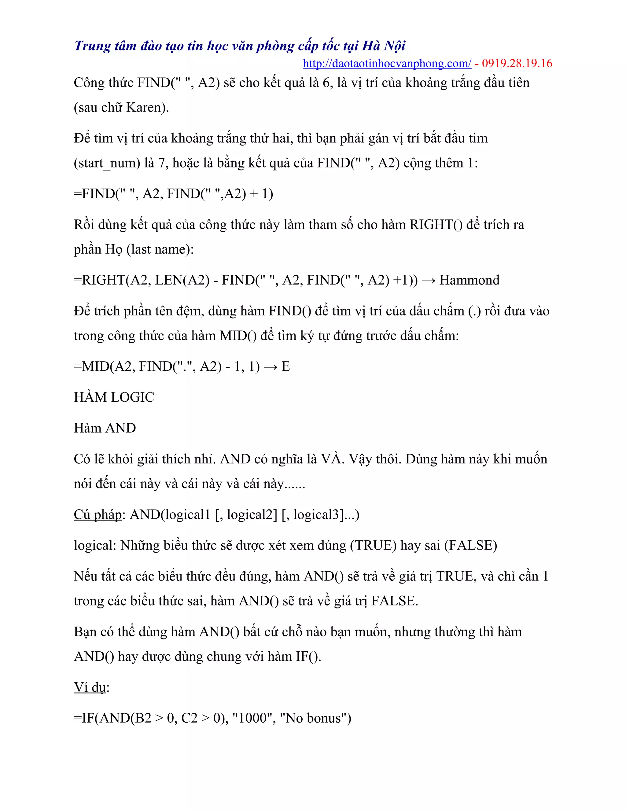 Trung tâm đào tạo tin học văn phòng cấp tốc tại Hà Nội
http://daotaotinhocvanphong.com/ - 0919.28.19.16
Công thức FIND(" ", A2) sẽ cho kết quả là 6, là vị trí của khoảng trắng đầu tiên
(sau chữ Karen).
Để tìm vị trí của khoảng trắng thứ hai, thì bạn phải gán vị trí bắt đầu tìm
(start_num) là 7, hoặc là bằng kết quả của FIND(" ", A2) cộng thêm 1:
=FIND(" ", A2, FIND(" ",A2) + 1)
Rồi dùng kết quả của công thức này làm tham số cho hàm RIGHT() để trích ra
phần Họ (last name):
=RIGHT(A2, LEN(A2) - FIND(" ", A2, FIND(" ", A2) +1)) → Hammond
Để trích phần tên đệm, dùng hàm FIND() để tìm vị trí của dấu chấm (.) rồi đưa vào
trong công thức của hàm MID() để tìm ký tự đứng trước dấu chấm:
=MID(A2, FIND(".", A2) - 1, 1) → E
HÀM LOGIC
Hàm AND
Có lẽ khỏi giải thích nhỉ. AND có nghĩa là VÀ. Vậy thôi. Dùng hàm này khi muốn
nói đến cái này và cái này và cái này......
Cú pháp: AND(logical1 [, logical2] [, logical3]...)
logical: Những biểu thức sẽ được xét xem đúng (TRUE) hay sai (FALSE)
Nếu tất cả các biểu thức đều đúng, hàm AND() sẽ trả về giá trị TRUE, và chỉ cần 1
trong các biểu thức sai, hàm AND() sẽ trả về giá trị FALSE.
Bạn có thể dùng hàm AND() bất cứ chỗ nào bạn muốn, nhưng thường thì hàm
AND() hay được dùng chung với hàm IF().
Ví dụ:
=IF(AND(B2 > 0, C2 > 0), "1000", "No bonus")
 