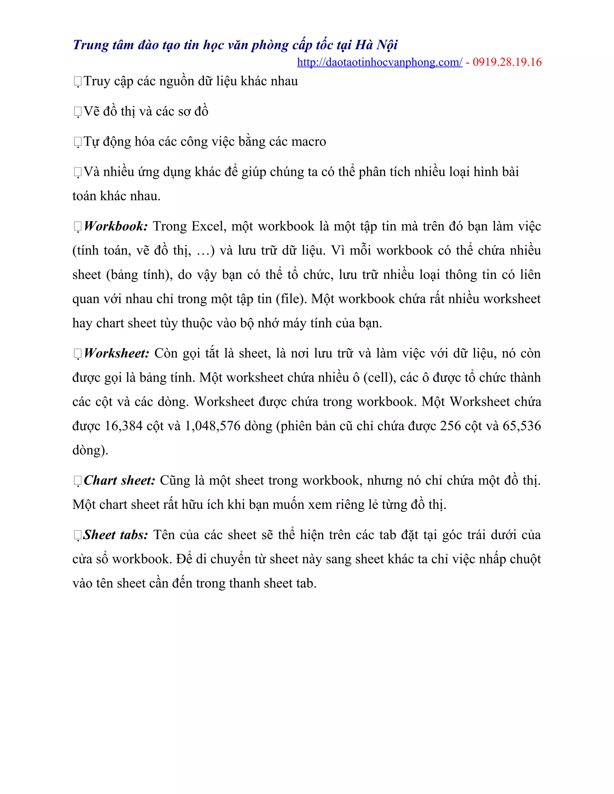 Trung tâm đào tạo tin học văn phòng cấp tốc tại Hà Nội
http://daotaotinhocvanphong.com/ - 0919.28.19.16
Truy cập các nguồn dữ liệu khác nhau
Vẽ đồ thị và các sơ đồ
Tự động hóa các công việc bằng các macro
Và nhiều ứng dụng khác để giúp chúng ta có thể phân tích nhiều loại hình bài
toán khác nhau.
Workbook: Trong Excel, một workbook là một tập tin mà trên đó bạn làm việc
(tính toán, vẽ đồ thị, …) và lưu trữ dữ liệu. Vì mỗi workbook có thể chứa nhiều
sheet (bảng tính), do vậy bạn có thể tổ chức, lưu trữ nhiều loại thông tin có liên
quan với nhau chỉ trong một tập tin (file). Một workbook chứa rất nhiều worksheet
hay chart sheet tùy thuộc vào bộ nhớ máy tính của bạn.
Worksheet: Còn gọi tắt là sheet, là nơi lưu trữ và làm việc với dữ liệu, nó còn
được gọi là bảng tính. Một worksheet chứa nhiều ô (cell), các ô được tổ chức thành
các cột và các dòng. Worksheet được chứa trong workbook. Một Worksheet chứa
được 16,384 cột và 1,048,576 dòng (phiên bản cũ chỉ chứa được 256 cột và 65,536
dòng).
Chart sheet: Cũng là một sheet trong workbook, nhưng nó chỉ chứa một đồ thị.
Một chart sheet rất hữu ích khi bạn muốn xem riêng lẻ từng đồ thị.
Sheet tabs: Tên của các sheet sẽ thể hiện trên các tab đặt tại góc trái dưới của
cửa sổ workbook. Để di chuyển từ sheet này sang sheet khác ta chỉ việc nhấp chuột
vào tên sheet cần đến trong thanh sheet tab.
 