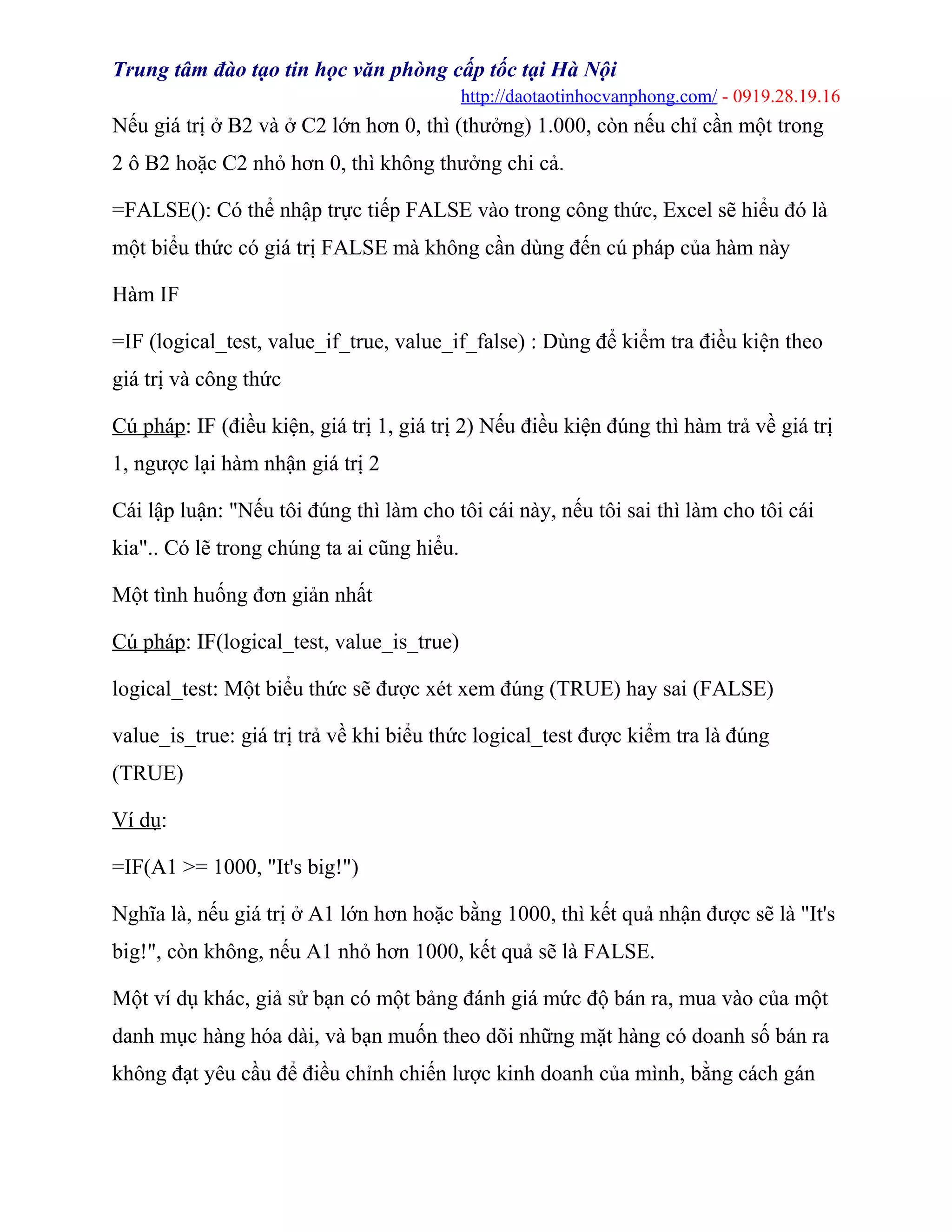 Trung tâm đào tạo tin học văn phòng cấp tốc tại Hà Nội
http://daotaotinhocvanphong.com/ - 0919.28.19.16
Nếu giá trị ở B2 và ở C2 lớn hơn 0, thì (thưởng) 1.000, còn nếu chỉ cần một trong
2 ô B2 hoặc C2 nhỏ hơn 0, thì không thưởng chi cả.
=FALSE(): Có thể nhập trực tiếp FALSE vào trong công thức, Excel sẽ hiểu đó là
một biểu thức có giá trị FALSE mà không cần dùng đến cú pháp của hàm này
Hàm IF
=IF (logical_test, value_if_true, value_if_false) : Dùng để kiểm tra điều kiện theo
giá trị và công thức
Cú pháp: IF (điều kiện, giá trị 1, giá trị 2) Nếu điều kiện đúng thì hàm trả về giá trị
1, ngược lại hàm nhận giá trị 2
Cái lập luận: "Nếu tôi đúng thì làm cho tôi cái này, nếu tôi sai thì làm cho tôi cái
kia".. Có lẽ trong chúng ta ai cũng hiểu.
Một tình huống đơn giản nhất
Cú pháp: IF(logical_test, value_is_true)
logical_test: Một biểu thức sẽ được xét xem đúng (TRUE) hay sai (FALSE)
value_is_true: giá trị trả về khi biểu thức logical_test được kiểm tra là đúng
(TRUE)
Ví dụ:
=IF(A1 >= 1000, "It's big!")
Nghĩa là, nếu giá trị ở A1 lớn hơn hoặc bằng 1000, thì kết quả nhận được sẽ là "It's
big!", còn không, nếu A1 nhỏ hơn 1000, kết quả sẽ là FALSE.
Một ví dụ khác, giả sử bạn có một bảng đánh giá mức độ bán ra, mua vào của một
danh mục hàng hóa dài, và bạn muốn theo dõi những mặt hàng có doanh số bán ra
không đạt yêu cầu để điều chỉnh chiến lược kinh doanh của mình, bằng cách gán
 
