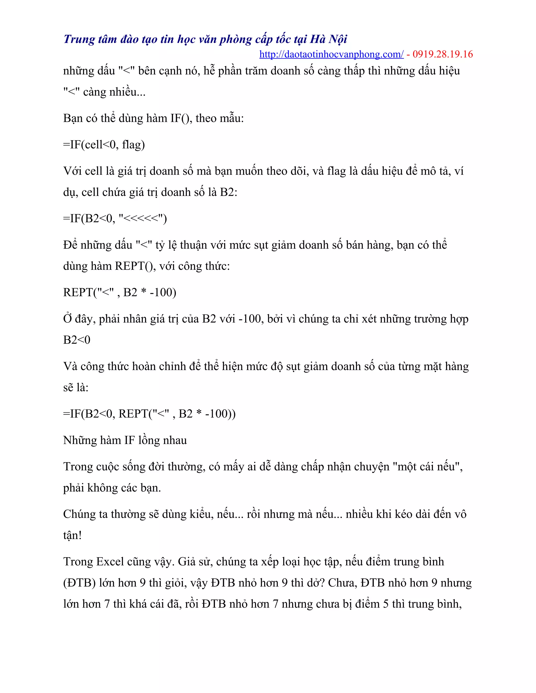 Trung tâm đào tạo tin học văn phòng cấp tốc tại Hà Nội
http://daotaotinhocvanphong.com/ - 0919.28.19.16
những dấu "<" bên cạnh nó, hễ phần trăm doanh số càng thấp thì những dấu hiệu
"<" càng nhiều...
Bạn có thể dùng hàm IF(), theo mẫu:
=IF(cell<0, flag)
Với cell là giá trị doanh số mà bạn muốn theo dõi, và flag là dấu hiệu để mô tả, ví
dụ, cell chứa giá trị doanh số là B2:
=IF(B2<0, "<<<<<")
Để những dấu "<" tỷ lệ thuận với mức sụt giảm doanh số bán hàng, bạn có thể
dùng hàm REPT(), với công thức:
REPT("<" , B2 * -100)
Ở đây, phải nhân giá trị của B2 với -100, bởi vì chúng ta chỉ xét những trường hợp
B2<0
Và công thức hoàn chỉnh để thể hiện mức độ sụt giảm doanh số của từng mặt hàng
sẽ là:
=IF(B2<0, REPT("<" , B2 * -100))
Những hàm IF lồng nhau
Trong cuộc sống đời thường, có mấy ai dễ dàng chấp nhận chuyện "một cái nếu",
phải không các bạn.
Chúng ta thường sẽ dùng kiểu, nếu... rồi nhưng mà nếu... nhiều khi kéo dài đến vô
tận!
Trong Excel cũng vậy. Giả sử, chúng ta xếp loại học tập, nếu điểm trung bình
(ĐTB) lớn hơn 9 thì giỏi, vậy ĐTB nhỏ hơn 9 thì dở? Chưa, ĐTB nhỏ hơn 9 nhưng
lớn hơn 7 thì khá cái đã, rồi ĐTB nhỏ hơn 7 nhưng chưa bị điểm 5 thì trung bình,
 