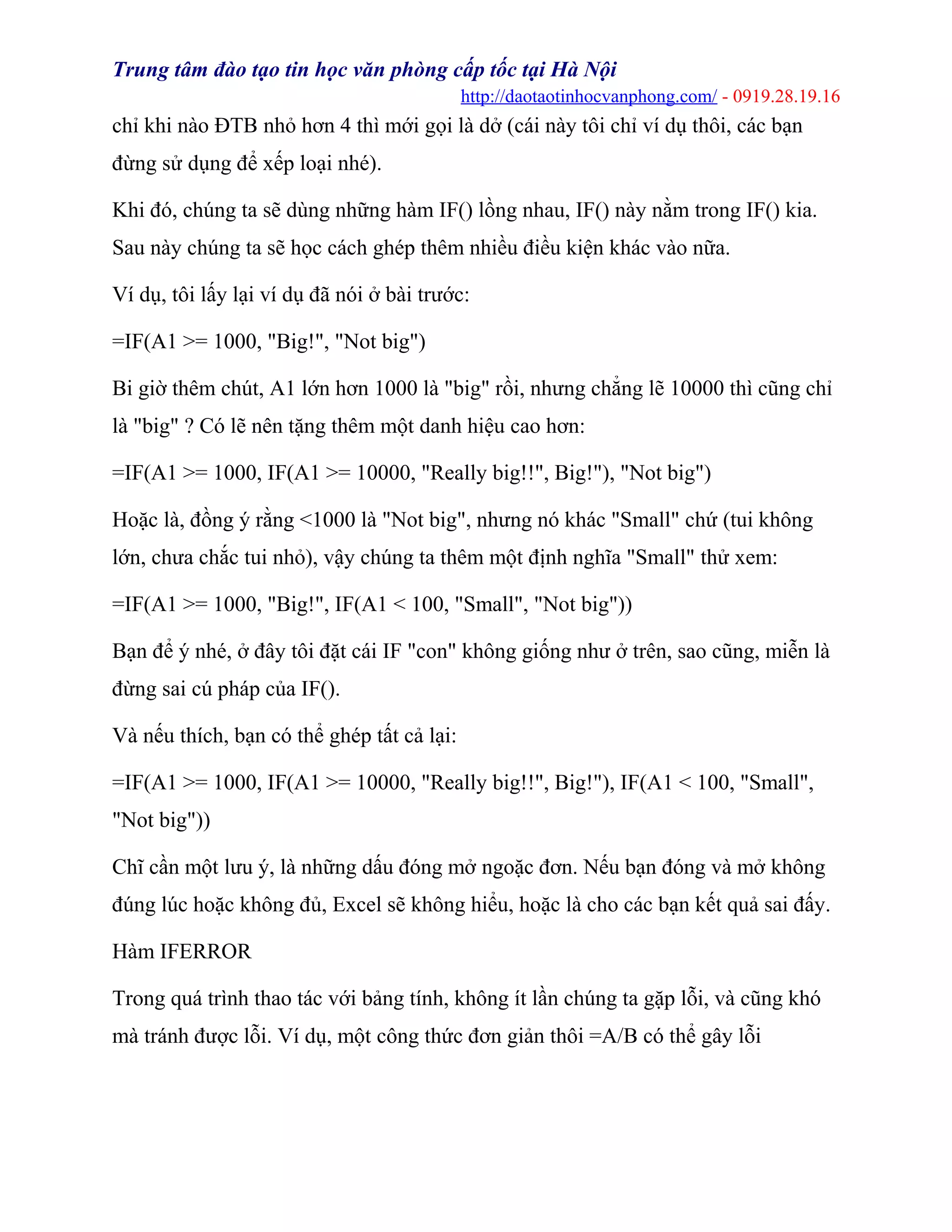 Trung tâm đào tạo tin học văn phòng cấp tốc tại Hà Nội
http://daotaotinhocvanphong.com/ - 0919.28.19.16
chỉ khi nào ĐTB nhỏ hơn 4 thì mới gọi là dở (cái này tôi chỉ ví dụ thôi, các bạn
đừng sử dụng để xếp loại nhé).
Khi đó, chúng ta sẽ dùng những hàm IF() lồng nhau, IF() này nằm trong IF() kia.
Sau này chúng ta sẽ học cách ghép thêm nhiều điều kiện khác vào nữa.
Ví dụ, tôi lấy lại ví dụ đã nói ở bài trước:
=IF(A1 >= 1000, "Big!", "Not big")
Bi giờ thêm chút, A1 lớn hơn 1000 là "big" rồi, nhưng chẳng lẽ 10000 thì cũng chỉ
là "big" ? Có lẽ nên tặng thêm một danh hiệu cao hơn:
=IF(A1 >= 1000, IF(A1 >= 10000, "Really big!!", Big!"), "Not big")
Hoặc là, đồng ý rằng <1000 là "Not big", nhưng nó khác "Small" chứ (tui không
lớn, chưa chắc tui nhỏ), vậy chúng ta thêm một định nghĩa "Small" thử xem:
=IF(A1 >= 1000, "Big!", IF(A1 < 100, "Small", "Not big"))
Bạn để ý nhé, ở đây tôi đặt cái IF "con" không giống như ở trên, sao cũng, miễn là
đừng sai cú pháp của IF().
Và nếu thích, bạn có thể ghép tất cả lại:
=IF(A1 >= 1000, IF(A1 >= 10000, "Really big!!", Big!"), IF(A1 < 100, "Small",
"Not big"))
Chĩ cần một lưu ý, là những dấu đóng mở ngoặc đơn. Nếu bạn đóng và mở không
đúng lúc hoặc không đủ, Excel sẽ không hiểu, hoặc là cho các bạn kết quả sai đấy.
Hàm IFERROR
Trong quá trình thao tác với bảng tính, không ít lần chúng ta gặp lỗi, và cũng khó
mà tránh được lỗi. Ví dụ, một công thức đơn giản thôi =A/B có thể gây lỗi
 