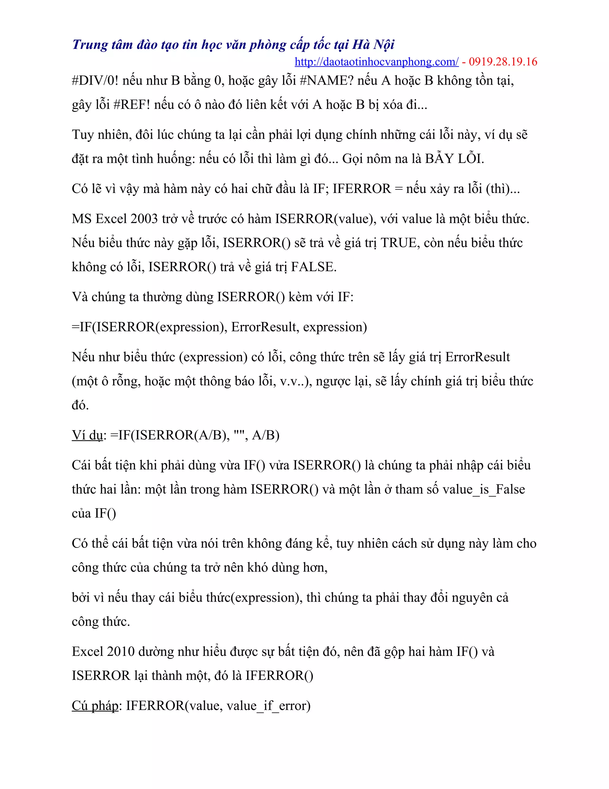 Trung tâm đào tạo tin học văn phòng cấp tốc tại Hà Nội
http://daotaotinhocvanphong.com/ - 0919.28.19.16
#DIV/0! nếu như B bằng 0, hoặc gây lỗi #NAME? nếu A hoặc B không tồn tại,
gây lỗi #REF! nếu có ô nào đó liên kết với A hoặc B bị xóa đi...
Tuy nhiên, đôi lúc chúng ta lại cần phải lợi dụng chính những cái lỗi này, ví dụ sẽ
đặt ra một tình huống: nếu có lỗi thì làm gì đó... Gọi nôm na là BẪY LỖI.
Có lẽ vì vậy mà hàm này có hai chữ đầu là IF; IFERROR = nếu xảy ra lỗi (thì)...
MS Excel 2003 trở về trước có hàm ISERROR(value), với value là một biểu thức.
Nếu biểu thức này gặp lỗi, ISERROR() sẽ trả về giá trị TRUE, còn nếu biểu thức
không có lỗi, ISERROR() trả về giá trị FALSE.
Và chúng ta thường dùng ISERROR() kèm với IF:
=IF(ISERROR(expression), ErrorResult, expression)
Nếu như biểu thức (expression) có lỗi, công thức trên sẽ lấy giá trị ErrorResult
(một ô rỗng, hoặc một thông báo lỗi, v.v..), ngược lại, sẽ lấy chính giá trị biểu thức
đó.
Ví dụ: =IF(ISERROR(A/B), "", A/B)
Cái bất tiện khi phải dùng vừa IF() vửa ISERROR() là chúng ta phải nhập cái biểu
thức hai lần: một lần trong hàm ISERROR() và một lần ở tham số value_is_False
của IF()
Có thể cái bất tiện vừa nói trên không đáng kể, tuy nhiên cách sử dụng này làm cho
công thức của chúng ta trở nên khó dùng hơn,
bởi vì nếu thay cái biểu thức(expression), thì chúng ta phải thay đổi nguyên cả
công thức.
Excel 2010 dường như hiểu được sự bất tiện đó, nên đã gộp hai hàm IF() và
ISERROR lại thành một, đó là IFERROR()
Cú pháp: IFERROR(value, value_if_error)
 