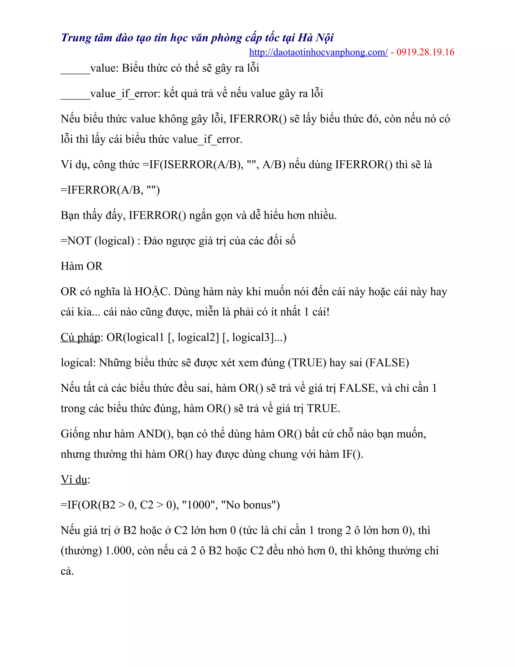 Trung tâm đào tạo tin học văn phòng cấp tốc tại Hà Nội
http://daotaotinhocvanphong.com/ - 0919.28.19.16
_____value: Biểu thức có thể sẽ gây ra lỗi
_____value_if_error: kết quả trả về nếu value gây ra lỗi
Nếu biểu thức value không gây lỗi, IFERROR() sẽ lấy biểu thức đó, còn nếu nó có
lỗi thì lấy cái biểu thức value_if_error.
Ví dụ, công thức =IF(ISERROR(A/B), "", A/B) nếu dùng IFERROR() thì sẽ là
=IFERROR(A/B, "")
Bạn thấy đấy, IFERROR() ngắn gọn và dễ hiểu hơn nhiều.
=NOT (logical) : Đảo ngược giá trị của các đối số
Hàm OR
OR có nghĩa là HOẶC. Dùng hàm này khi muốn nói đến cái này hoặc cái này hay
cái kia... cái nào cũng được, miễn là phải có ít nhất 1 cái!
Cú pháp: OR(logical1 [, logical2] [, logical3]...)
logical: Những biểu thức sẽ được xét xem đúng (TRUE) hay sai (FALSE)
Nếu tất cả các biểu thức đều sai, hàm OR() sẽ trả về giá trị FALSE, và chỉ cần 1
trong các biểu thức đúng, hàm OR() sẽ trả về giá trị TRUE.
Giống như hàm AND(), bạn có thể dùng hàm OR() bất cứ chỗ nào bạn muốn,
nhưng thường thì hàm OR() hay được dùng chung với hàm IF().
Ví dụ:
=IF(OR(B2 > 0, C2 > 0), "1000", "No bonus")
Nếu giá trị ở B2 hoặc ở C2 lớn hơn 0 (tức là chỉ cần 1 trong 2 ô lớn hơn 0), thì
(thưởng) 1.000, còn nếu cả 2 ô B2 hoặc C2 đều nhỏ hơn 0, thì không thưởng chi
cả.
 