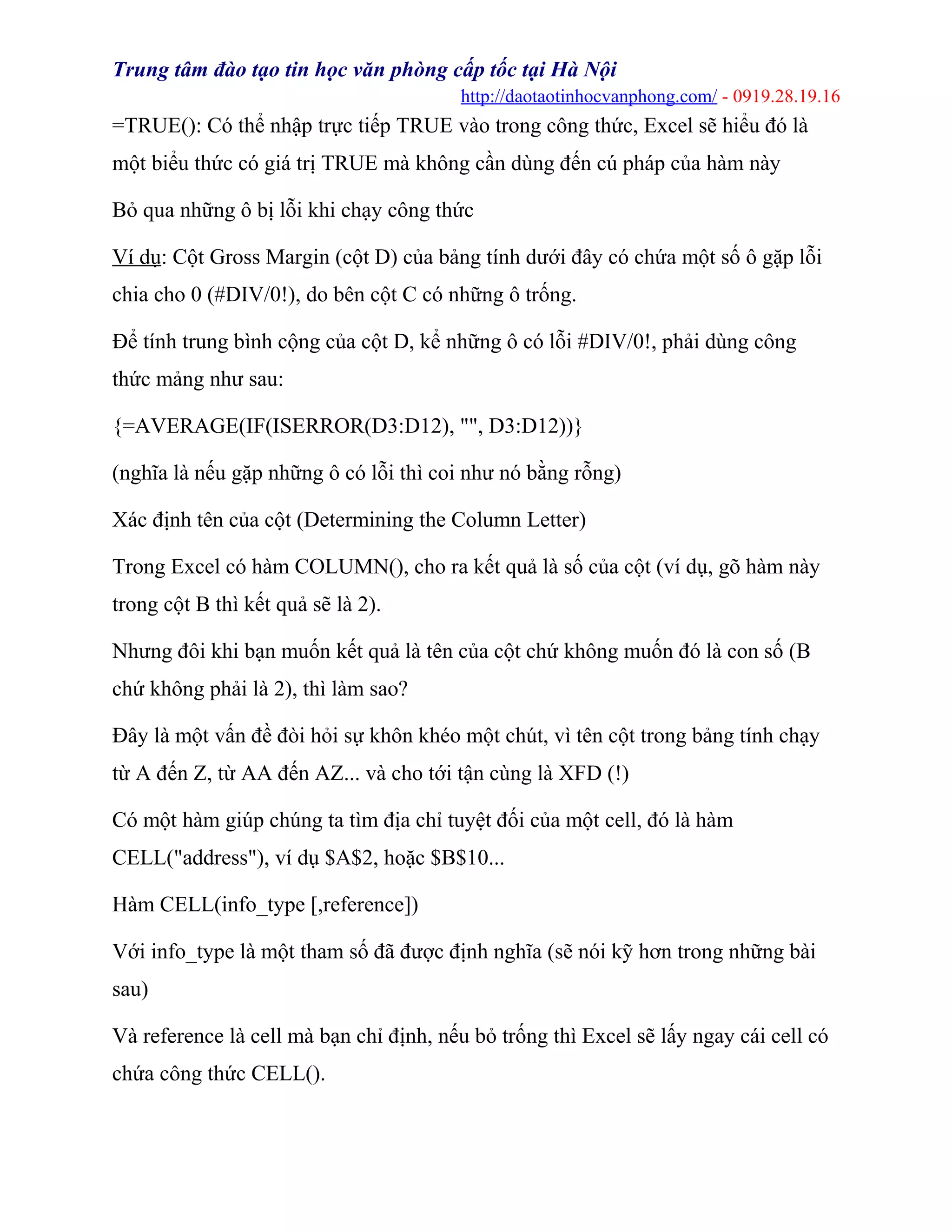 Trung tâm đào tạo tin học văn phòng cấp tốc tại Hà Nội
http://daotaotinhocvanphong.com/ - 0919.28.19.16
=TRUE(): Có thể nhập trực tiếp TRUE vào trong công thức, Excel sẽ hiểu đó là
một biểu thức có giá trị TRUE mà không cần dùng đến cú pháp của hàm này
Bỏ qua những ô bị lỗi khi chạy công thức
Ví dụ: Cột Gross Margin (cột D) của bảng tính dưới đây có chứa một số ô gặp lỗi
chia cho 0 (#DIV/0!), do bên cột C có những ô trống.
Để tính trung bình cộng của cột D, kể những ô có lỗi #DIV/0!, phải dùng công
thức mảng như sau:
{=AVERAGE(IF(ISERROR(D3:D12), "", D3:D12))}
(nghĩa là nếu gặp những ô có lỗi thì coi như nó bằng rỗng)
Xác định tên của cột (Determining the Column Letter)
Trong Excel có hàm COLUMN(), cho ra kết quả là số của cột (ví dụ, gõ hàm này
trong cột B thì kết quả sẽ là 2).
Nhưng đôi khi bạn muốn kết quả là tên của cột chứ không muốn đó là con số (B
chứ không phải là 2), thì làm sao?
Đây là một vấn đề đòi hỏi sự khôn khéo một chút, vì tên cột trong bảng tính chạy
từ A đến Z, từ AA đến AZ... và cho tới tận cùng là XFD (!)
Có một hàm giúp chúng ta tìm địa chỉ tuyệt đối của một cell, đó là hàm
CELL("address"), ví dụ $A$2, hoặc $B$10...
Hàm CELL(info_type [,reference])
Với info_type là một tham số đã được định nghĩa (sẽ nói kỹ hơn trong những bài
sau)
Và reference là cell mà bạn chỉ định, nếu bỏ trống thì Excel sẽ lấy ngay cái cell có
chứa công thức CELL().
 