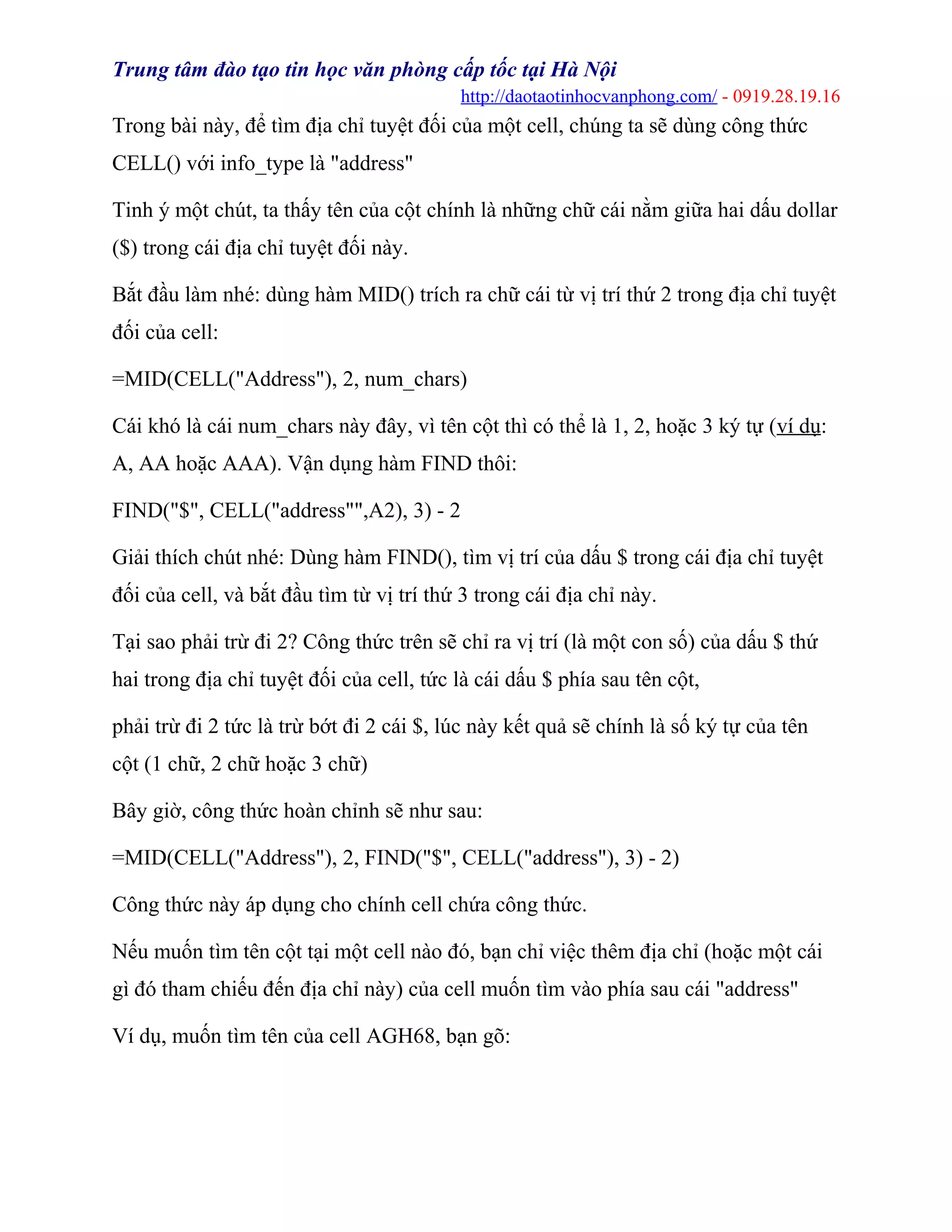 Trung tâm đào tạo tin học văn phòng cấp tốc tại Hà Nội
http://daotaotinhocvanphong.com/ - 0919.28.19.16
Trong bài này, để tìm địa chỉ tuyệt đối của một cell, chúng ta sẽ dùng công thức
CELL() với info_type là "address"
Tinh ý một chút, ta thấy tên của cột chính là những chữ cái nằm giữa hai dấu dollar
($) trong cái địa chỉ tuyệt đối này.
Bắt đầu làm nhé: dùng hàm MID() trích ra chữ cái từ vị trí thứ 2 trong địa chỉ tuyệt
đối của cell:
=MID(CELL("Address"), 2, num_chars)
Cái khó là cái num_chars này đây, vì tên cột thì có thể là 1, 2, hoặc 3 ký tự (ví dụ:
A, AA hoặc AAA). Vận dụng hàm FIND thôi:
FIND("$", CELL("address"",A2), 3) - 2
Giải thích chút nhé: Dùng hàm FIND(), tìm vị trí của dấu $ trong cái địa chỉ tuyệt
đối của cell, và bắt đầu tìm từ vị trí thứ 3 trong cái địa chỉ này.
Tại sao phải trừ đi 2? Công thức trên sẽ chỉ ra vị trí (là một con số) của dấu $ thứ
hai trong địa chỉ tuyệt đối của cell, tức là cái dấu $ phía sau tên cột,
phải trừ đi 2 tức là trừ bớt đi 2 cái $, lúc này kết quả sẽ chính là số ký tự của tên
cột (1 chữ, 2 chữ hoặc 3 chữ)
Bây giờ, công thức hoàn chỉnh sẽ như sau:
=MID(CELL("Address"), 2, FIND("$", CELL("address"), 3) - 2)
Công thức này áp dụng cho chính cell chứa công thức.
Nếu muốn tìm tên cột tại một cell nào đó, bạn chỉ việc thêm địa chỉ (hoặc một cái
gì đó tham chiếu đến địa chỉ này) của cell muốn tìm vào phía sau cái "address"
Ví dụ, muốn tìm tên của cell AGH68, bạn gõ:
 