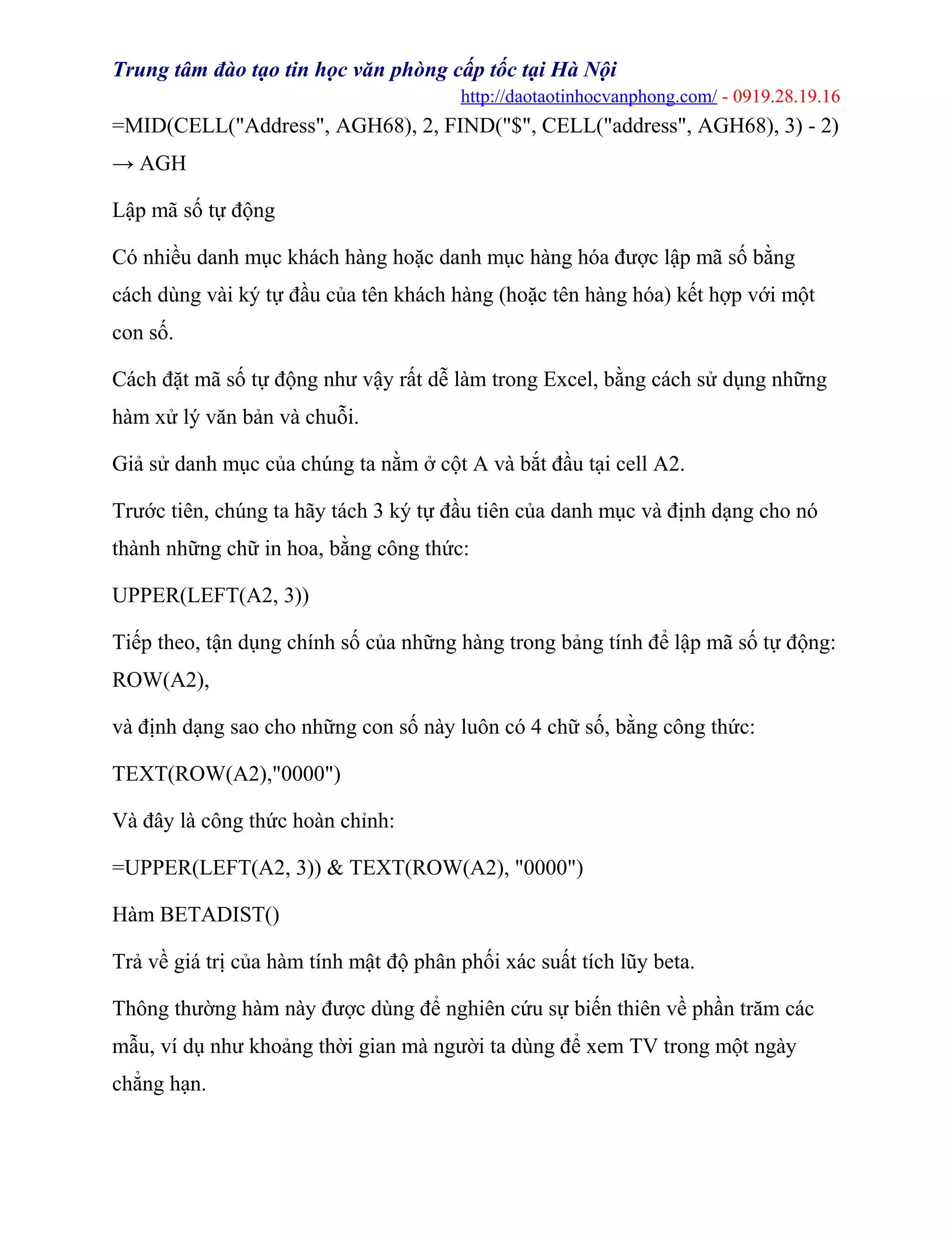 Trung tâm đào tạo tin học văn phòng cấp tốc tại Hà Nội
http://daotaotinhocvanphong.com/ - 0919.28.19.16
=MID(CELL("Address", AGH68), 2, FIND("$", CELL("address", AGH68), 3) - 2)
→ AGH
Lập mã số tự động
Có nhiều danh mục khách hàng hoặc danh mục hàng hóa được lập mã số bằng
cách dùng vài ký tự đầu của tên khách hàng (hoặc tên hàng hóa) kết hợp với một
con số.
Cách đặt mã số tự động như vậy rất dễ làm trong Excel, bằng cách sử dụng những
hàm xử lý văn bản và chuỗi.
Giả sử danh mục của chúng ta nằm ở cột A và bắt đầu tại cell A2.
Trước tiên, chúng ta hãy tách 3 ký tự đầu tiên của danh mục và định dạng cho nó
thành những chữ in hoa, bằng công thức:
UPPER(LEFT(A2, 3))
Tiếp theo, tận dụng chính số của những hàng trong bảng tính để lập mã số tự động:
ROW(A2),
và định dạng sao cho những con số này luôn có 4 chữ số, bằng công thức:
TEXT(ROW(A2),"0000")
Và đây là công thức hoàn chỉnh:
=UPPER(LEFT(A2, 3)) & TEXT(ROW(A2), "0000")
Hàm BETADIST()
Trả về giá trị của hàm tính mật độ phân phối xác suất tích lũy beta.
Thông thường hàm này được dùng để nghiên cứu sự biến thiên về phần trăm các
mẫu, ví dụ như khoảng thời gian mà người ta dùng để xem TV trong một ngày
chẳng hạn.
 