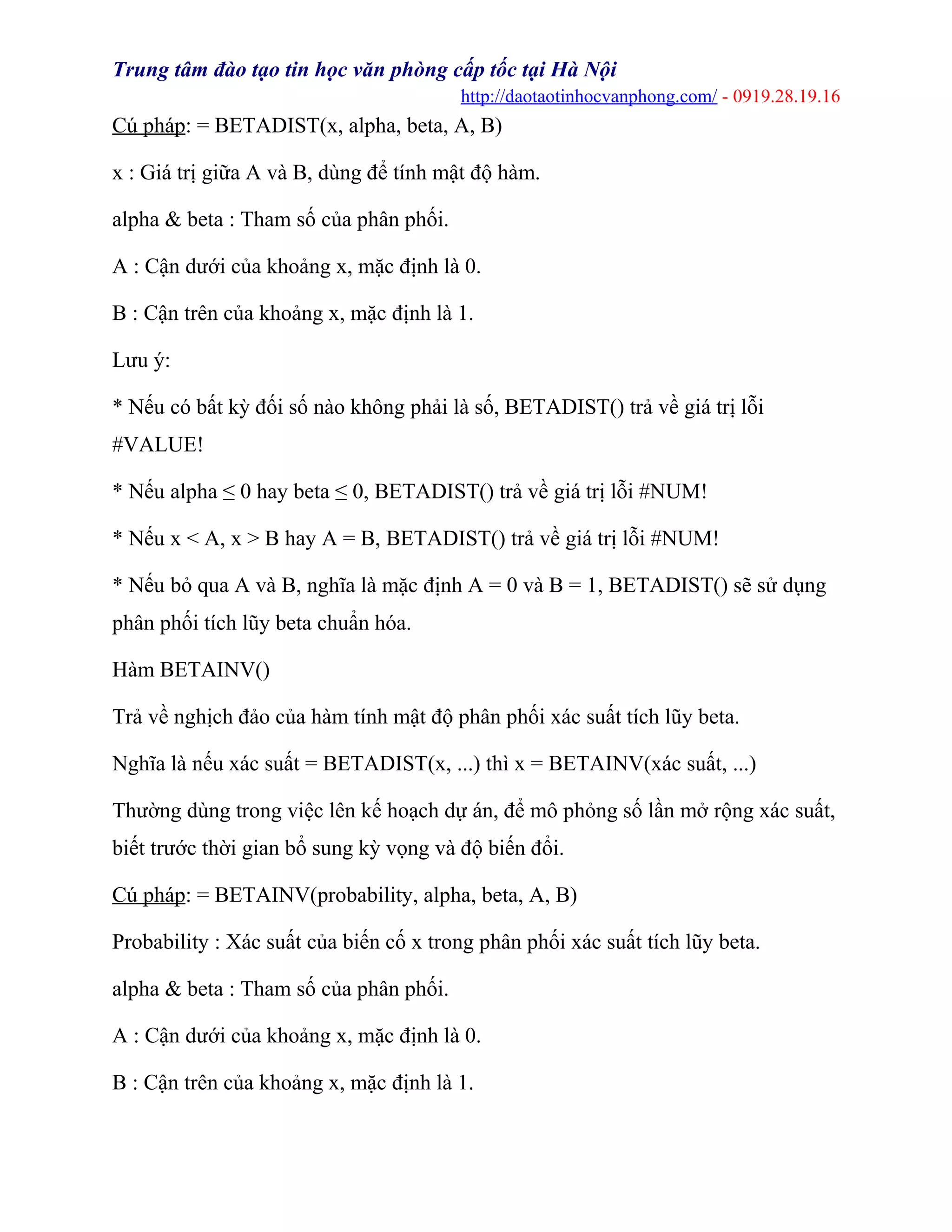 Trung tâm đào tạo tin học văn phòng cấp tốc tại Hà Nội
http://daotaotinhocvanphong.com/ - 0919.28.19.16
Cú pháp: = BETADIST(x, alpha, beta, A, B)
x : Giá trị giữa A và B, dùng để tính mật độ hàm.
alpha & beta : Tham số của phân phối.
A : Cận dưới của khoảng x, mặc định là 0.
B : Cận trên của khoảng x, mặc định là 1.
Lưu ý:
* Nếu có bất kỳ đối số nào không phải là số, BETADIST() trả về giá trị lỗi
#VALUE!
* Nếu alpha ≤ 0 hay beta ≤ 0, BETADIST() trả về giá trị lỗi #NUM!
* Nếu x < A, x > B hay A = B, BETADIST() trả về giá trị lỗi #NUM!
* Nếu bỏ qua A và B, nghĩa là mặc định A = 0 và B = 1, BETADIST() sẽ sử dụng
phân phối tích lũy beta chuẩn hóa.
Hàm BETAINV()
Trả về nghịch đảo của hàm tính mật độ phân phối xác suất tích lũy beta.
Nghĩa là nếu xác suất = BETADIST(x, ...) thì x = BETAINV(xác suất, ...)
Thường dùng trong việc lên kế hoạch dự án, để mô phỏng số lần mở rộng xác suất,
biết trước thời gian bổ sung kỳ vọng và độ biến đổi.
Cú pháp: = BETAINV(probability, alpha, beta, A, B)
Probability : Xác suất của biến cố x trong phân phối xác suất tích lũy beta.
alpha & beta : Tham số của phân phối.
A : Cận dưới của khoảng x, mặc định là 0.
B : Cận trên của khoảng x, mặc định là 1.
 