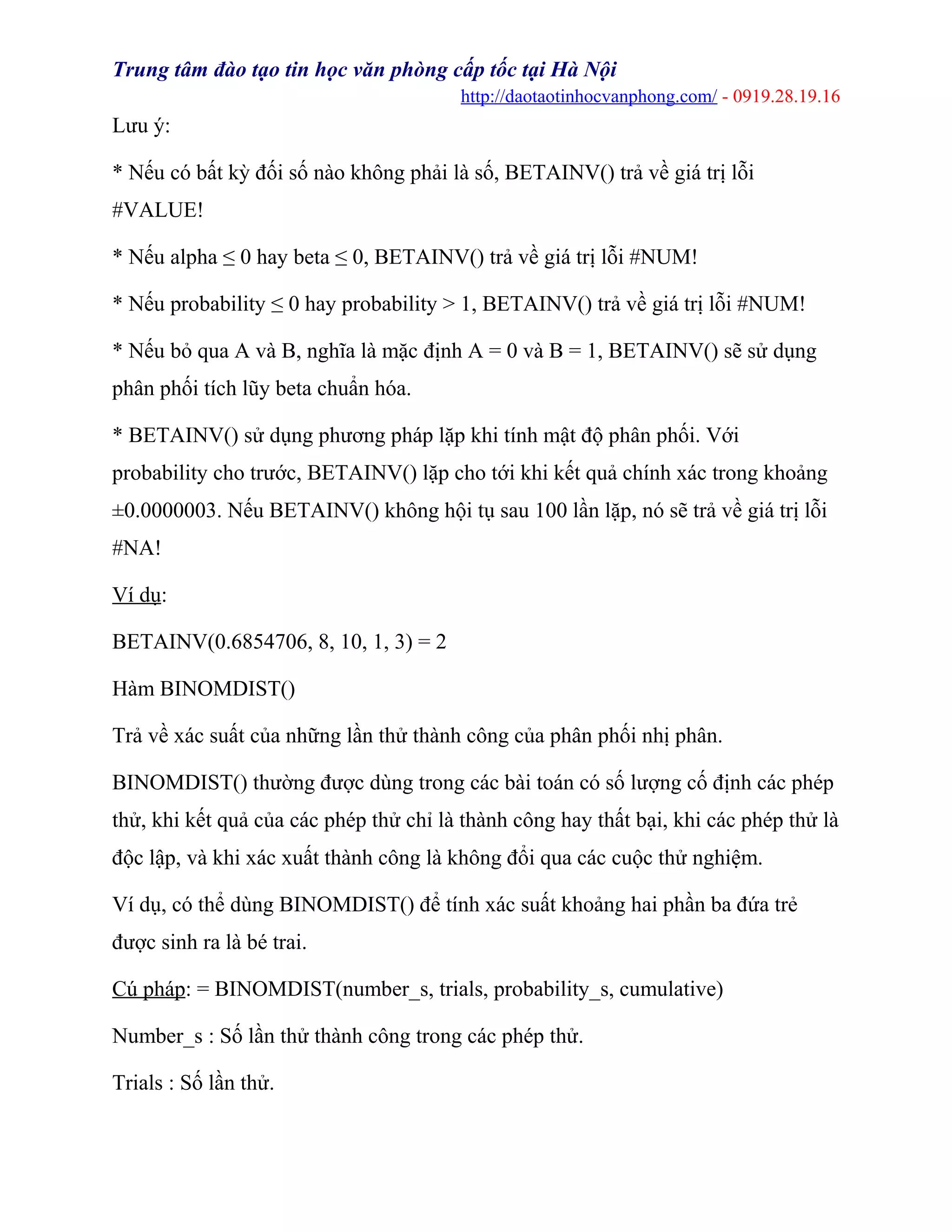 Trung tâm đào tạo tin học văn phòng cấp tốc tại Hà Nội
http://daotaotinhocvanphong.com/ - 0919.28.19.16
Lưu ý:
* Nếu có bất kỳ đối số nào không phải là số, BETAINV() trả về giá trị lỗi
#VALUE!
* Nếu alpha ≤ 0 hay beta ≤ 0, BETAINV() trả về giá trị lỗi #NUM!
* Nếu probability ≤ 0 hay probability > 1, BETAINV() trả về giá trị lỗi #NUM!
* Nếu bỏ qua A và B, nghĩa là mặc định A = 0 và B = 1, BETAINV() sẽ sử dụng
phân phối tích lũy beta chuẩn hóa.
* BETAINV() sử dụng phương pháp lặp khi tính mật độ phân phối. Với
probability cho trước, BETAINV() lặp cho tới khi kết quả chính xác trong khoảng
±0.0000003. Nếu BETAINV() không hội tụ sau 100 lần lặp, nó sẽ trả về giá trị lỗi
#NA!
Ví dụ:
BETAINV(0.6854706, 8, 10, 1, 3) = 2
Hàm BINOMDIST()
Trả về xác suất của những lần thử thành công của phân phối nhị phân.
BINOMDIST() thường được dùng trong các bài toán có số lượng cố định các phép
thử, khi kết quả của các phép thử chỉ là thành công hay thất bại, khi các phép thử là
độc lập, và khi xác xuất thành công là không đổi qua các cuộc thử nghiệm.
Ví dụ, có thể dùng BINOMDIST() để tính xác suất khoảng hai phần ba đứa trẻ
được sinh ra là bé trai.
Cú pháp: = BINOMDIST(number_s, trials, probability_s, cumulative)
Number_s : Số lần thử thành công trong các phép thử.
Trials : Số lần thử.
 
