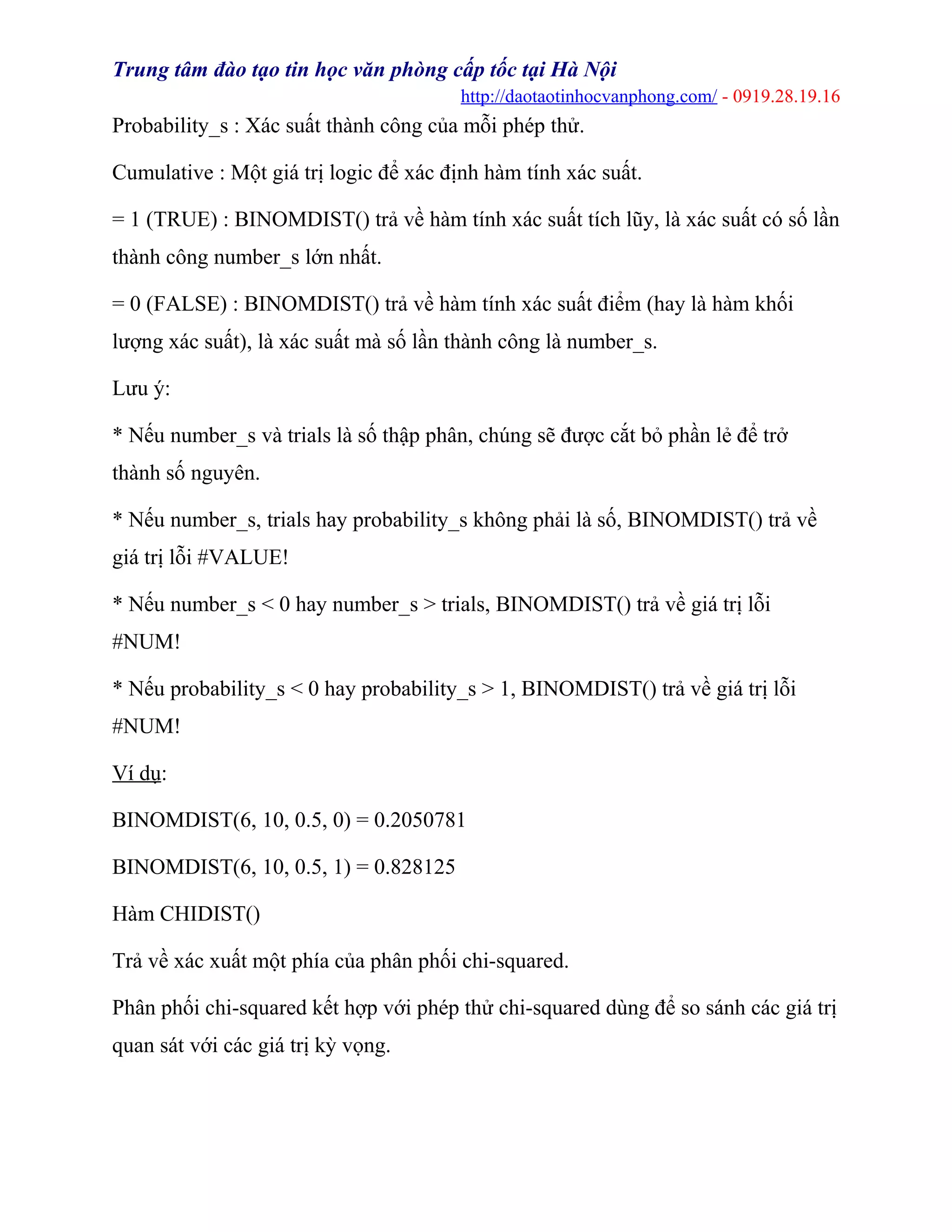 Trung tâm đào tạo tin học văn phòng cấp tốc tại Hà Nội
http://daotaotinhocvanphong.com/ - 0919.28.19.16
Probability_s : Xác suất thành công của mỗi phép thử.
Cumulative : Một giá trị logic để xác định hàm tính xác suất.
= 1 (TRUE) : BINOMDIST() trả về hàm tính xác suất tích lũy, là xác suất có số lần
thành công number_s lớn nhất.
= 0 (FALSE) : BINOMDIST() trả về hàm tính xác suất điểm (hay là hàm khối
lượng xác suất), là xác suất mà số lần thành công là number_s.
Lưu ý:
* Nếu number_s và trials là số thập phân, chúng sẽ được cắt bỏ phần lẻ để trở
thành số nguyên.
* Nếu number_s, trials hay probability_s không phải là số, BINOMDIST() trả về
giá trị lỗi #VALUE!
* Nếu number_s < 0 hay number_s > trials, BINOMDIST() trả về giá trị lỗi
#NUM!
* Nếu probability_s < 0 hay probability_s > 1, BINOMDIST() trả về giá trị lỗi
#NUM!
Ví dụ:
BINOMDIST(6, 10, 0.5, 0) = 0.2050781
BINOMDIST(6, 10, 0.5, 1) = 0.828125
Hàm CHIDIST()
Trả về xác xuất một phía của phân phối chi-squared.
Phân phối chi-squared kết hợp với phép thử chi-squared dùng để so sánh các giá trị
quan sát với các giá trị kỳ vọng.
 