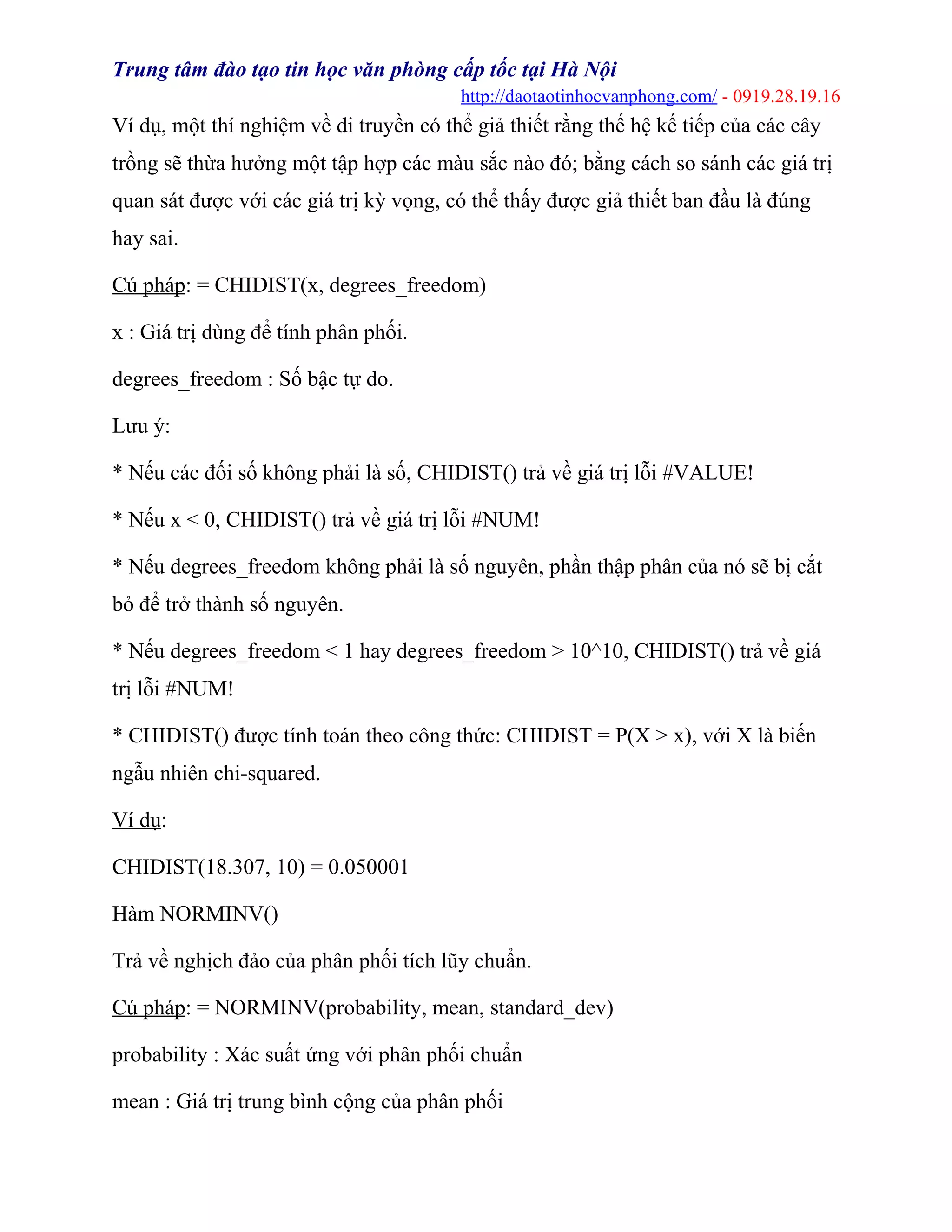 Trung tâm đào tạo tin học văn phòng cấp tốc tại Hà Nội
http://daotaotinhocvanphong.com/ - 0919.28.19.16
Ví dụ, một thí nghiệm về di truyền có thể giả thiết rằng thế hệ kế tiếp của các cây
trồng sẽ thừa hưởng một tập hợp các màu sắc nào đó; bằng cách so sánh các giá trị
quan sát được với các giá trị kỳ vọng, có thể thấy được giả thiết ban đầu là đúng
hay sai.
Cú pháp: = CHIDIST(x, degrees_freedom)
x : Giá trị dùng để tính phân phối.
degrees_freedom : Số bậc tự do.
Lưu ý:
* Nếu các đối số không phải là số, CHIDIST() trả về giá trị lỗi #VALUE!
* Nếu x < 0, CHIDIST() trả về giá trị lỗi #NUM!
* Nếu degrees_freedom không phải là số nguyên, phần thập phân của nó sẽ bị cắt
bỏ để trở thành số nguyên.
* Nếu degrees_freedom < 1 hay degrees_freedom > 10^10, CHIDIST() trả về giá
trị lỗi #NUM!
* CHIDIST() được tính toán theo công thức: CHIDIST = P(X > x), với X là biến
ngẫu nhiên chi-squared.
Ví dụ:
CHIDIST(18.307, 10) = 0.050001
Hàm NORMINV()
Trả về nghịch đảo của phân phối tích lũy chuẩn.
Cú pháp: = NORMINV(probability, mean, standard_dev)
probability : Xác suất ứng với phân phối chuẩn
mean : Giá trị trung bình cộng của phân phối
 