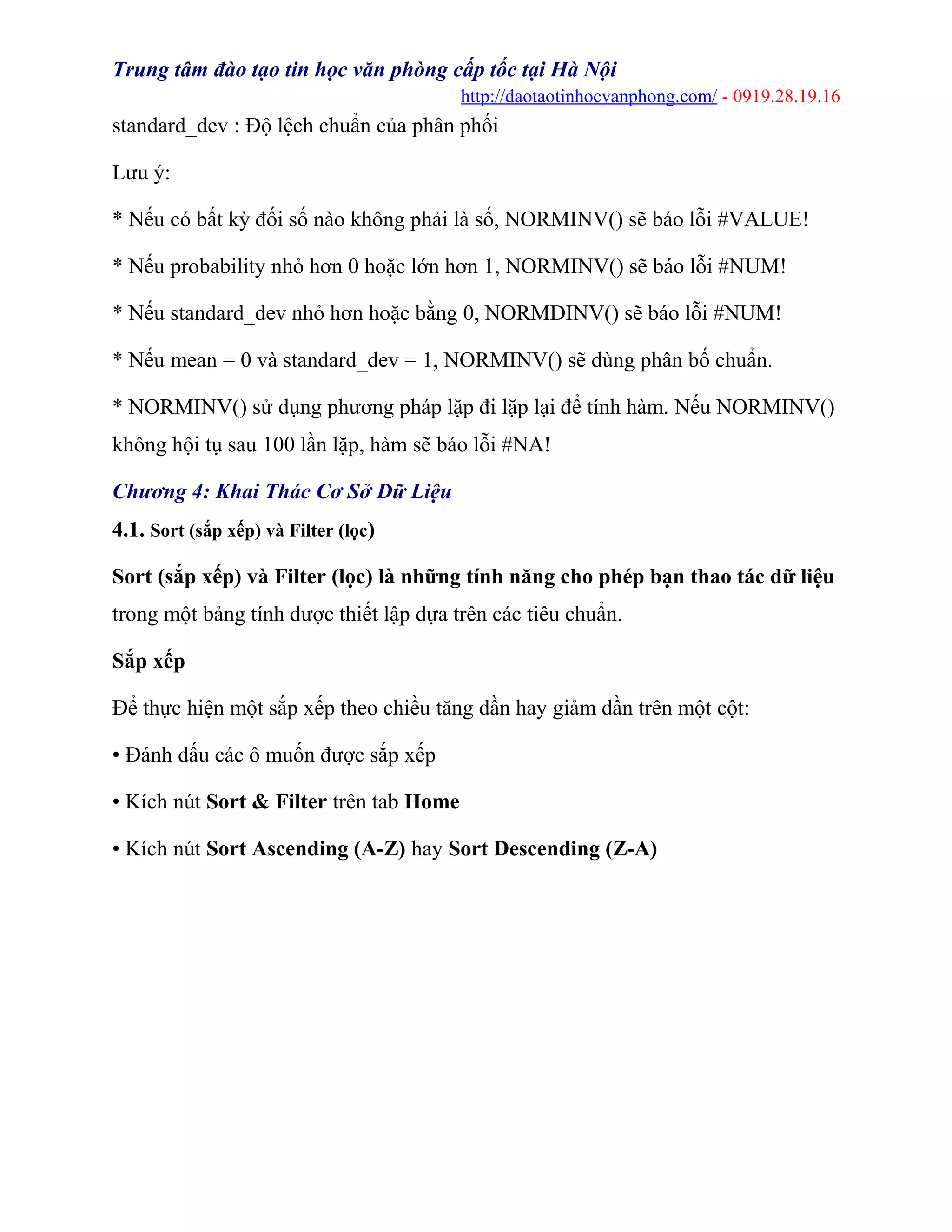 Trung tâm đào tạo tin học văn phòng cấp tốc tại Hà Nội
http://daotaotinhocvanphong.com/ - 0919.28.19.16
standard_dev : Độ lệch chuẩn của phân phối
Lưu ý:
* Nếu có bất kỳ đối số nào không phải là số, NORMINV() sẽ báo lỗi #VALUE!
* Nếu probability nhỏ hơn 0 hoặc lớn hơn 1, NORMINV() sẽ báo lỗi #NUM!
* Nếu standard_dev nhỏ hơn hoặc bằng 0, NORMDINV() sẽ báo lỗi #NUM!
* Nếu mean = 0 và standard_dev = 1, NORMINV() sẽ dùng phân bố chuẩn.
* NORMINV() sử dụng phương pháp lặp đi lặp lại để tính hàm. Nếu NORMINV()
không hội tụ sau 100 lần lặp, hàm sẽ báo lỗi #NA!
Chương 4: Khai Thác Cơ Sở Dữ Liệu
4.1. Sort (sắp xếp) và Filter (lọc)
Sort (sắp xếp) và Filter (lọc) là những tính năng cho phép bạn thao tác dữ liệu
trong một bảng tính được thiết lập dựa trên các tiêu chuẩn.
Sắp xếp
Để thực hiện một sắp xếp theo chiều tăng dần hay giảm dần trên một cột:
• Đánh dấu các ô muốn được sắp xếp
• Kích nút Sort & Filter trên tab Home
• Kích nút Sort Ascending (A-Z) hay Sort Descending (Z-A)
 