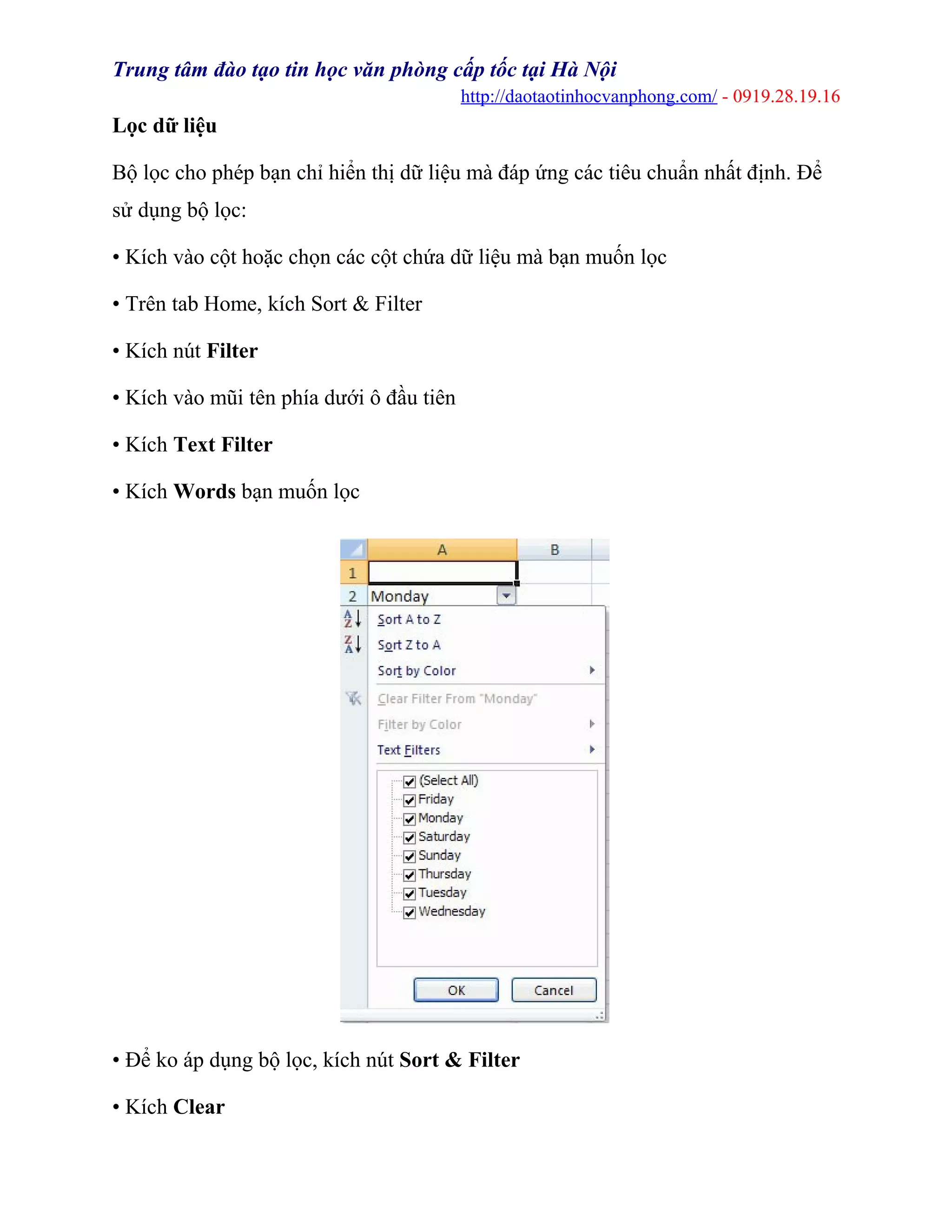 Trung tâm đào tạo tin học văn phòng cấp tốc tại Hà Nội
http://daotaotinhocvanphong.com/ - 0919.28.19.16
Lọc dữ liệu
Bộ lọc cho phép bạn chỉ hiển thị dữ liệu mà đáp ứng các tiêu chuẩn nhất định. Để
sử dụng bộ lọc:
• Kích vào cột hoặc chọn các cột chứa dữ liệu mà bạn muốn lọc
• Trên tab Home, kích Sort & Filter
• Kích nút Filter
• Kích vào mũi tên phía dưới ô đầu tiên
• Kích Text Filter
• Kích Words bạn muốn lọc
• Để ko áp dụng bộ lọc, kích nút Sort & Filter
• Kích Clear
 
