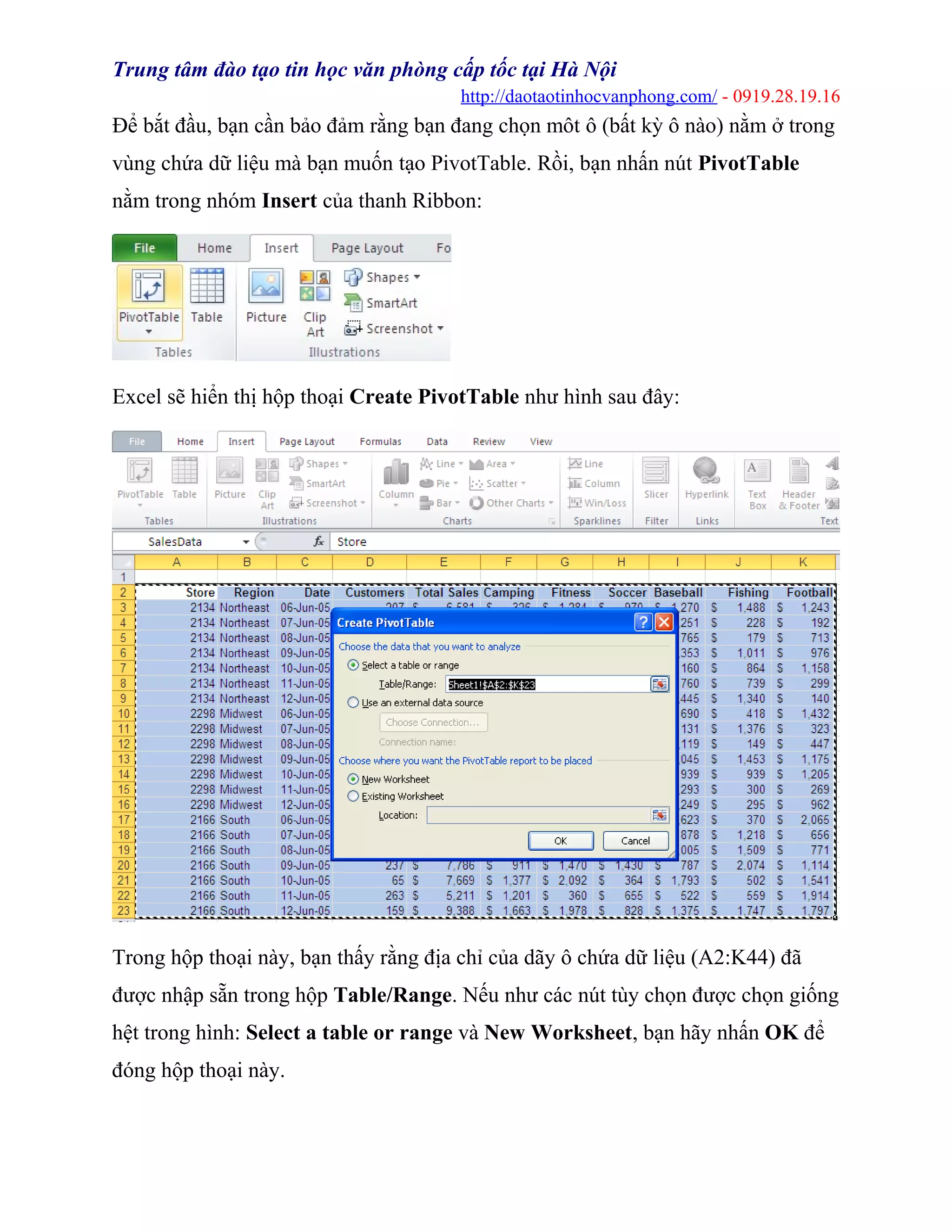 Trung tâm đào tạo tin học văn phòng cấp tốc tại Hà Nội
http://daotaotinhocvanphong.com/ - 0919.28.19.16
Để bắt đầu, bạn cần bảo đảm rằng bạn đang chọn môt ô (bất kỳ ô nào) nằm ở trong
vùng chứa dữ liệu mà bạn muốn tạo PivotTable. Rồi, bạn nhấn nút PivotTable
nằm trong nhóm Insert của thanh Ribbon:
Excel sẽ hiển thị hộp thoại Create PivotTable như hình sau đây:
Trong hộp thoại này, bạn thấy rằng địa chỉ của dãy ô chứa dữ liệu (A2:K44) đã
được nhập sẵn trong hộp Table/Range. Nếu như các nút tùy chọn được chọn giống
hệt trong hình: Select a table or range và New Worksheet, bạn hãy nhấn OK để
đóng hộp thoại này.
 