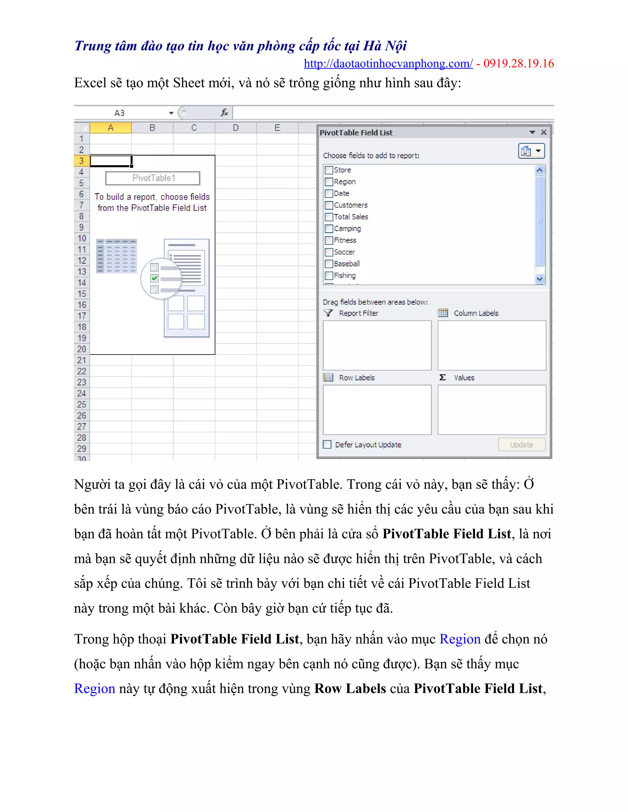 Trung tâm đào tạo tin học văn phòng cấp tốc tại Hà Nội
http://daotaotinhocvanphong.com/ - 0919.28.19.16
Excel sẽ tạo một Sheet mới, và nó sẽ trông giống như hình sau đây:
Người ta gọi đây là cái vỏ của một PivotTable. Trong cái vỏ này, bạn sẽ thấy: Ở
bên trái là vùng báo cáo PivotTable, là vùng sẽ hiển thị các yêu cầu của bạn sau khi
bạn đã hoàn tất một PivotTable. Ở bên phải là cửa sổ PivotTable Field List, là nơi
mà bạn sẽ quyết định những dữ liệu nào sẽ được hiển thị trên PivotTable, và cách
sắp xếp của chúng. Tôi sẽ trình bày với bạn chi tiết về cái PivotTable Field List
này trong một bài khác. Còn bây giờ bạn cứ tiếp tục đã.
Trong hộp thoại PivotTable Field List, bạn hãy nhấn vào mục Region để chọn nó
(hoặc bạn nhấn vào hộp kiểm ngay bên cạnh nó cũng được). Bạn sẽ thấy mục
Region này tự động xuất hiện trong vùng Row Labels của PivotTable Field List,
 