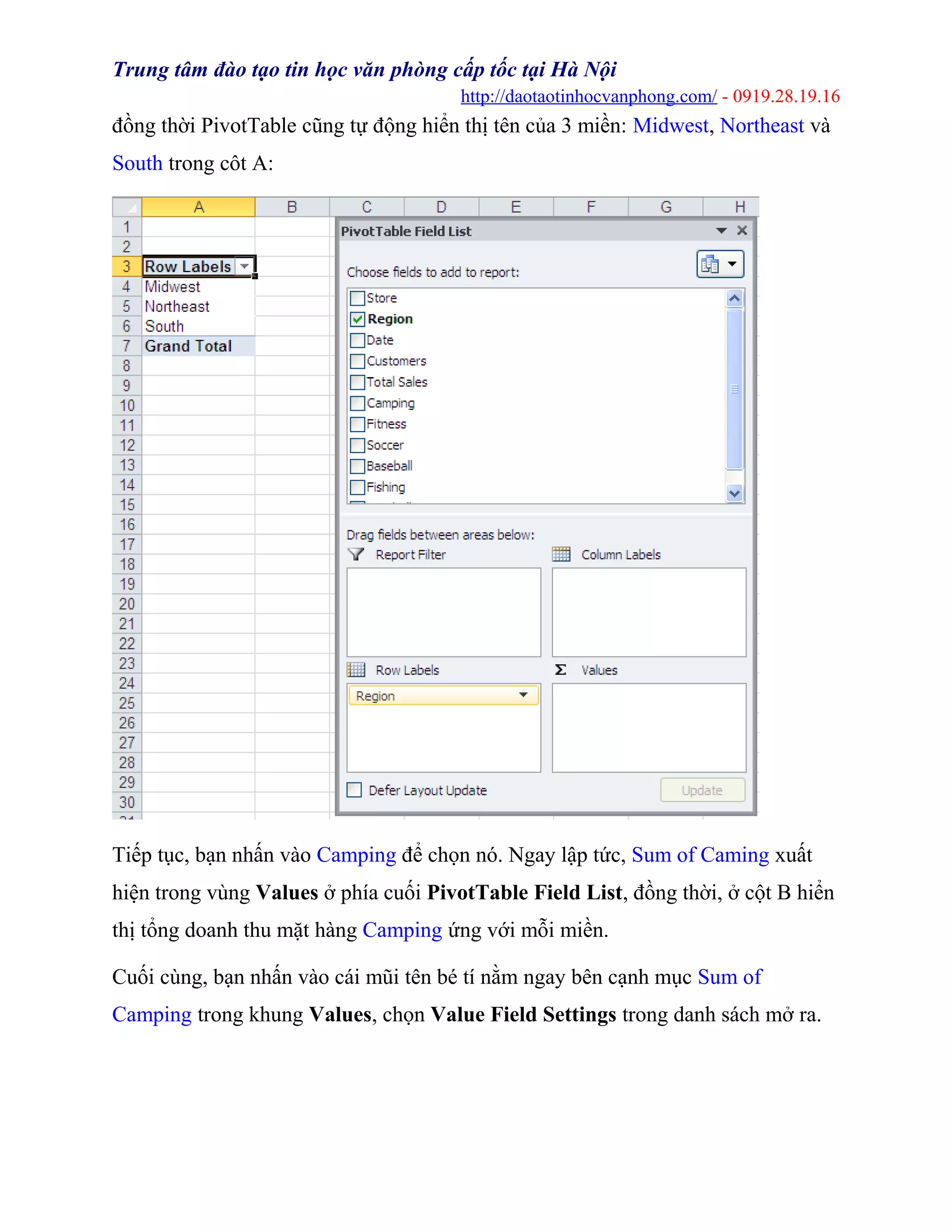 Trung tâm đào tạo tin học văn phòng cấp tốc tại Hà Nội
http://daotaotinhocvanphong.com/ - 0919.28.19.16
đồng thời PivotTable cũng tự động hiển thị tên của 3 miền: Midwest, Northeast và
South trong côt A:
Tiếp tục, bạn nhấn vào Camping để chọn nó. Ngay lập tức, Sum of Caming xuất
hiện trong vùng Values ở phía cuối PivotTable Field List, đồng thời, ở cột B hiển
thị tổng doanh thu mặt hàng Camping ứng với mỗi miền.
Cuối cùng, bạn nhấn vào cái mũi tên bé tí nằm ngay bên cạnh mục Sum of
Camping trong khung Values, chọn Value Field Settings trong danh sách mở ra.
 