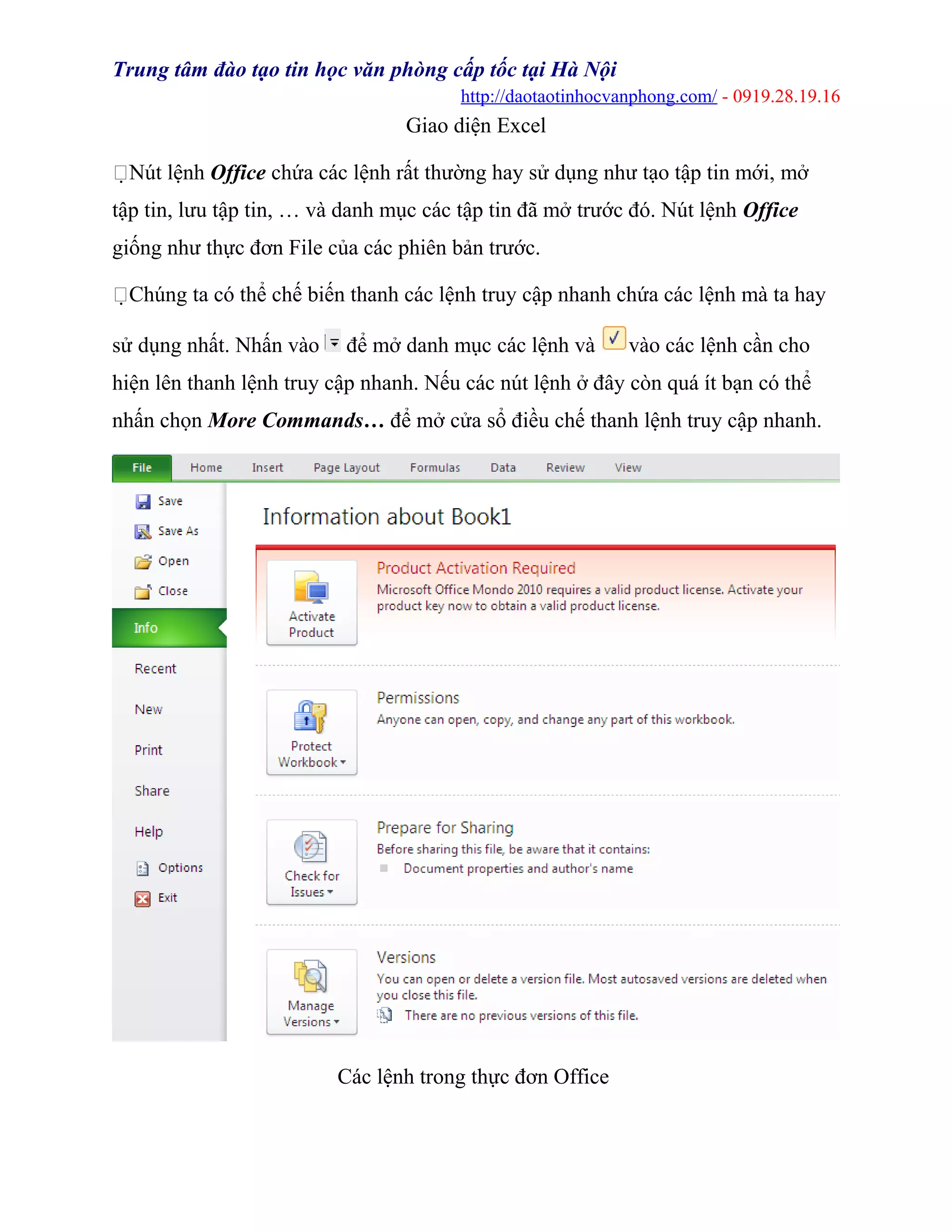 Trung tâm đào tạo tin học văn phòng cấp tốc tại Hà Nội
http://daotaotinhocvanphong.com/ - 0919.28.19.16
Giao diện Excel
Nút lệnh Office chứa các lệnh rất thường hay sử dụng như tạo tập tin mới, mở
tập tin, lưu tập tin, … và danh mục các tập tin đã mở trước đó. Nút lệnh Office
giống như thực đơn File của các phiên bản trước.
Chúng ta có thể chế biến thanh các lệnh truy cập nhanh chứa các lệnh mà ta hay
sử dụng nhất. Nhấn vào để mở danh mục các lệnh và vào các lệnh cần cho
hiện lên thanh lệnh truy cập nhanh. Nếu các nút lệnh ở đây còn quá ít bạn có thể
nhấn chọn More Commands… để mở cửa sổ điều chế thanh lệnh truy cập nhanh.
Các lệnh trong thực đơn Office
 