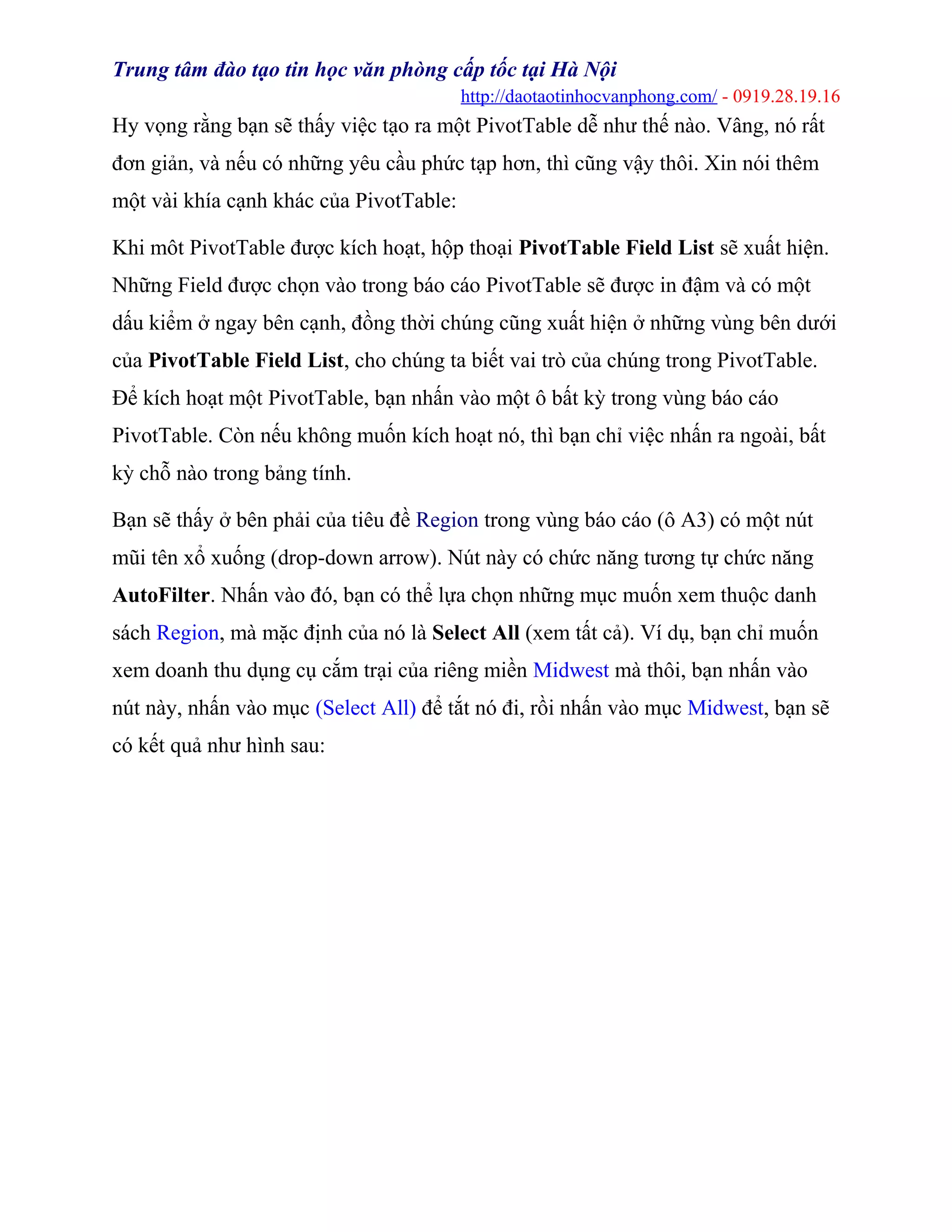 Trung tâm đào tạo tin học văn phòng cấp tốc tại Hà Nội
http://daotaotinhocvanphong.com/ - 0919.28.19.16
Hy vọng rằng bạn sẽ thấy việc tạo ra một PivotTable dễ như thế nào. Vâng, nó rất
đơn giản, và nếu có những yêu cầu phức tạp hơn, thì cũng vậy thôi. Xin nói thêm
một vài khía cạnh khác của PivotTable:
Khi môt PivotTable được kích hoạt, hộp thoại PivotTable Field List sẽ xuất hiện.
Những Field được chọn vào trong báo cáo PivotTable sẽ được in đậm và có một
dấu kiểm ở ngay bên cạnh, đồng thời chúng cũng xuất hiện ở những vùng bên dưới
của PivotTable Field List, cho chúng ta biết vai trò của chúng trong PivotTable.
Để kích hoạt một PivotTable, bạn nhấn vào một ô bất kỳ trong vùng báo cáo
PivotTable. Còn nếu không muốn kích hoạt nó, thì bạn chỉ việc nhấn ra ngoài, bất
kỳ chỗ nào trong bảng tính.
Bạn sẽ thấy ở bên phải của tiêu đề Region trong vùng báo cáo (ô A3) có một nút
mũi tên xổ xuống (drop-down arrow). Nút này có chức năng tương tự chức năng
AutoFilter. Nhấn vào đó, bạn có thể lựa chọn những mục muốn xem thuộc danh
sách Region, mà mặc định của nó là Select All (xem tất cả). Ví dụ, bạn chỉ muốn
xem doanh thu dụng cụ cắm trại của riêng miền Midwest mà thôi, bạn nhấn vào
nút này, nhấn vào mục (Select All) để tắt nó đi, rồi nhấn vào mục Midwest, bạn sẽ
có kết quả như hình sau:
 