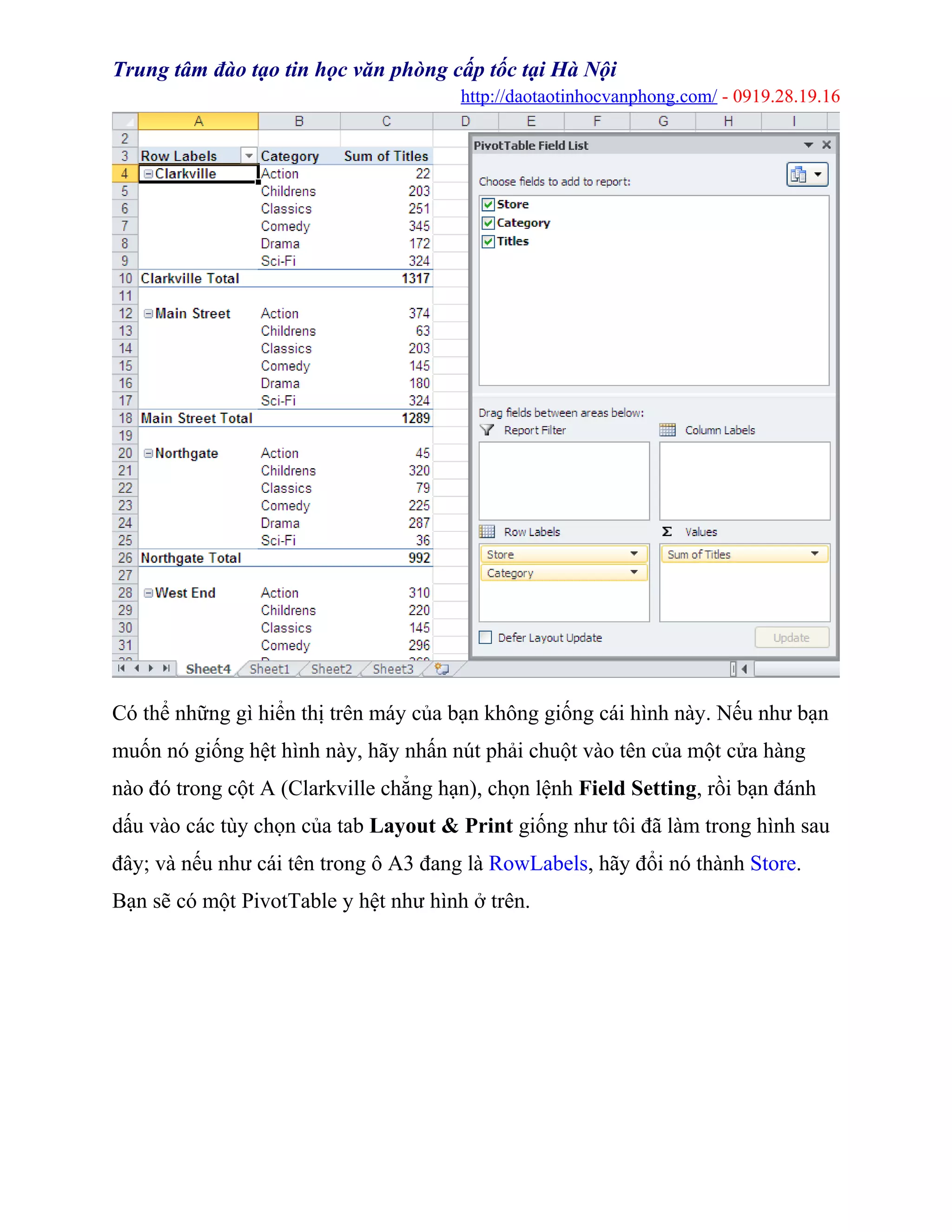 Trung tâm đào tạo tin học văn phòng cấp tốc tại Hà Nội
http://daotaotinhocvanphong.com/ - 0919.28.19.16
Có thể những gì hiển thị trên máy của bạn không giống cái hình này. Nếu như bạn
muốn nó giống hệt hình này, hãy nhấn nút phải chuột vào tên của một cửa hàng
nào đó trong cột A (Clarkville chẳng hạn), chọn lệnh Field Setting, rồi bạn đánh
dấu vào các tùy chọn của tab Layout & Print giống như tôi đã làm trong hình sau
đây; và nếu như cái tên trong ô A3 đang là RowLabels, hãy đổi nó thành Store.
Bạn sẽ có một PivotTable y hệt như hình ở trên.
 