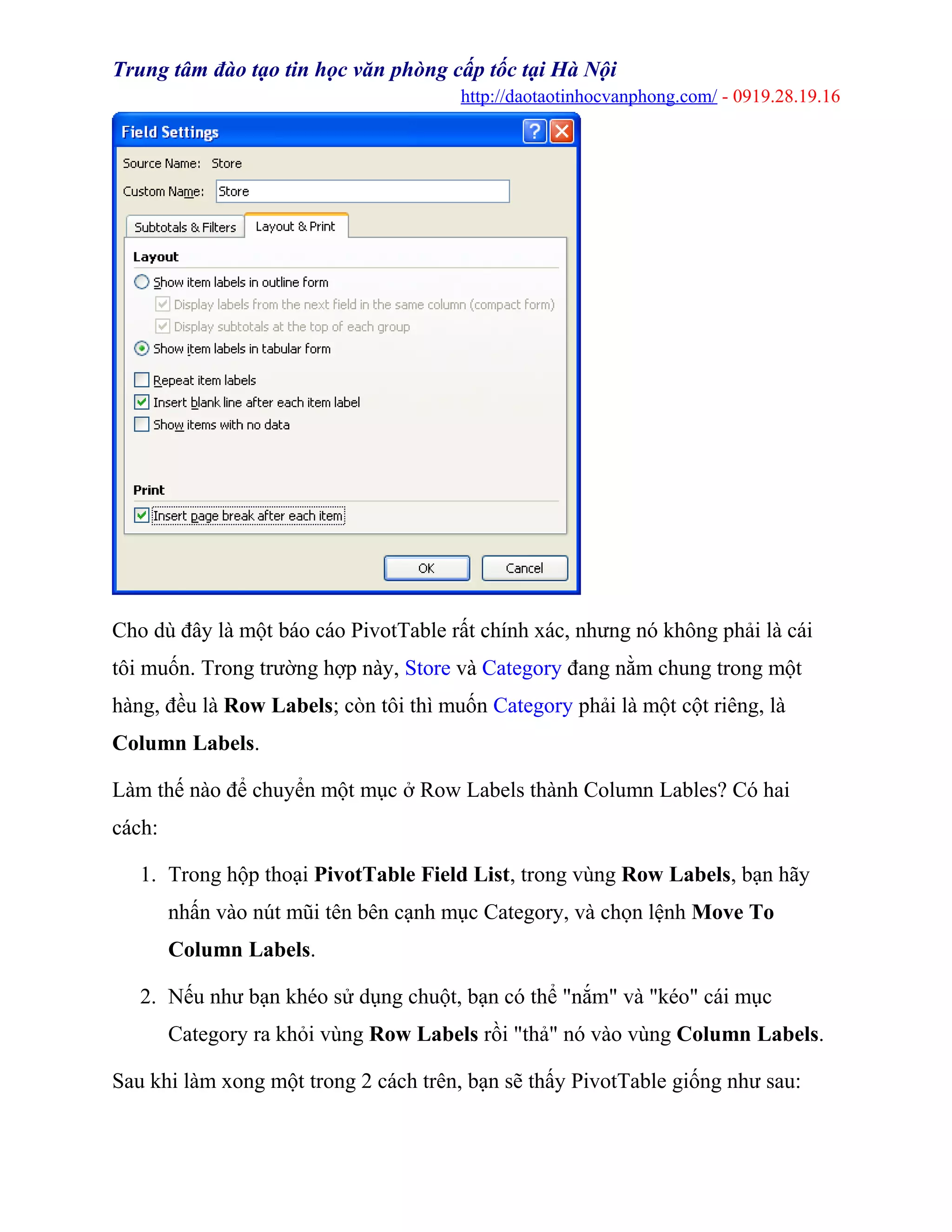 Trung tâm đào tạo tin học văn phòng cấp tốc tại Hà Nội
http://daotaotinhocvanphong.com/ - 0919.28.19.16
Cho dù đây là một báo cáo PivotTable rất chính xác, nhưng nó không phải là cái
tôi muốn. Trong trường hợp này, Store và Category đang nằm chung trong một
hàng, đều là Row Labels; còn tôi thì muốn Category phải là một cột riêng, là
Column Labels.
Làm thế nào để chuyển một mục ở Row Labels thành Column Lables? Có hai
cách:
1. Trong hộp thoại PivotTable Field List, trong vùng Row Labels, bạn hãy
nhấn vào nút mũi tên bên cạnh mục Category, và chọn lệnh Move To
Column Labels.
2. Nếu như bạn khéo sử dụng chuột, bạn có thể "nắm" và "kéo" cái mục
Category ra khỏi vùng Row Labels rồi "thả" nó vào vùng Column Labels.
Sau khi làm xong một trong 2 cách trên, bạn sẽ thấy PivotTable giống như sau:
 