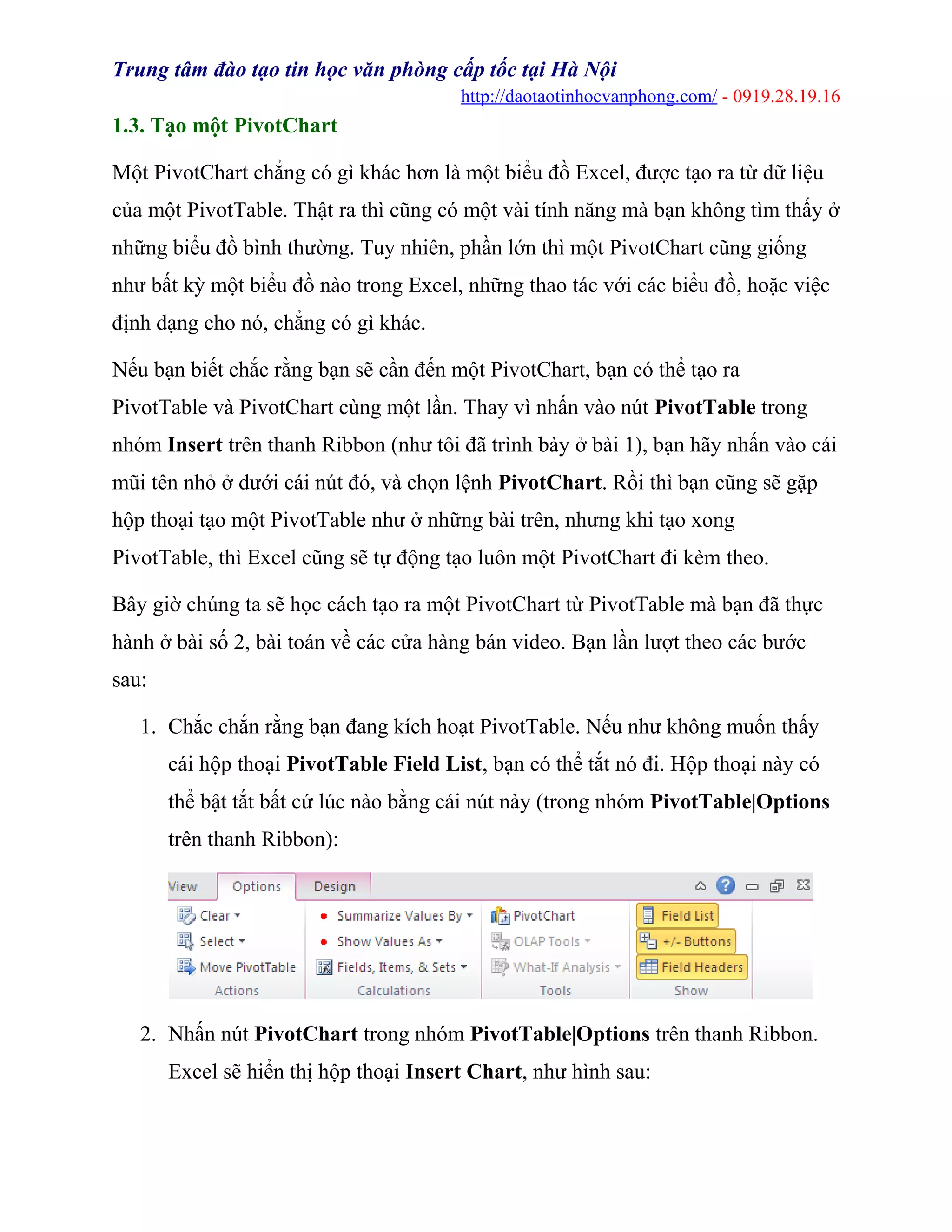 Trung tâm đào tạo tin học văn phòng cấp tốc tại Hà Nội
http://daotaotinhocvanphong.com/ - 0919.28.19.16
1.3. Tạo một PivotChart
Một PivotChart chẳng có gì khác hơn là một biểu đồ Excel, được tạo ra từ dữ liệu
của một PivotTable. Thật ra thì cũng có một vài tính năng mà bạn không tìm thấy ở
những biểu đồ bình thường. Tuy nhiên, phần lớn thì một PivotChart cũng giống
như bất kỳ một biểu đồ nào trong Excel, những thao tác với các biểu đồ, hoặc việc
định dạng cho nó, chẳng có gì khác.
Nếu bạn biết chắc rằng bạn sẽ cần đến một PivotChart, bạn có thể tạo ra
PivotTable và PivotChart cùng một lần. Thay vì nhấn vào nút PivotTable trong
nhóm Insert trên thanh Ribbon (như tôi đã trình bày ở bài 1), bạn hãy nhấn vào cái
mũi tên nhỏ ở dưới cái nút đó, và chọn lệnh PivotChart. Rồi thì bạn cũng sẽ gặp
hộp thoại tạo một PivotTable như ở những bài trên, nhưng khi tạo xong
PivotTable, thì Excel cũng sẽ tự động tạo luôn một PivotChart đi kèm theo.
Bây giờ chúng ta sẽ học cách tạo ra một PivotChart từ PivotTable mà bạn đã thực
hành ở bài số 2, bài toán về các cửa hàng bán video. Bạn lần lượt theo các bước
sau:
1. Chắc chắn rằng bạn đang kích hoạt PivotTable. Nếu như không muốn thấy
cái hộp thoại PivotTable Field List, bạn có thể tắt nó đi. Hộp thoại này có
thể bật tắt bất cứ lúc nào bằng cái nút này (trong nhóm PivotTable|Options
trên thanh Ribbon):
2. Nhấn nút PivotChart trong nhóm PivotTable|Options trên thanh Ribbon.
Excel sẽ hiển thị hộp thoại Insert Chart, như hình sau:
 