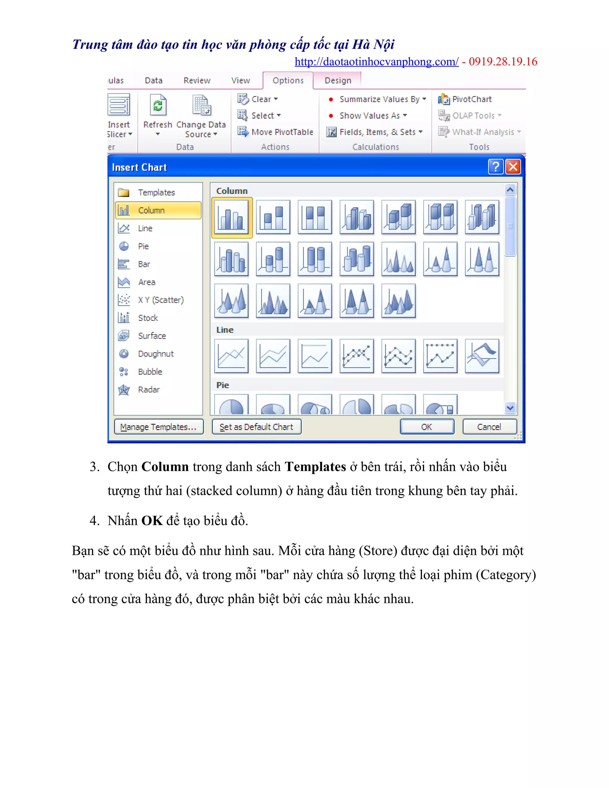 Trung tâm đào tạo tin học văn phòng cấp tốc tại Hà Nội
http://daotaotinhocvanphong.com/ - 0919.28.19.16
3. Chọn Column trong danh sách Templates ở bên trái, rồi nhấn vào biểu
tượng thứ hai (stacked column) ở hàng đầu tiên trong khung bên tay phải.
4. Nhấn OK để tạo biểu đồ.
Bạn sẽ có một biểu đồ như hình sau. Mỗi cửa hàng (Store) được đại diện bởi một
"bar" trong biểu đồ, và trong mỗi "bar" này chứa số lượng thể loại phim (Category)
có trong cửa hàng đó, được phân biệt bởi các màu khác nhau.
 