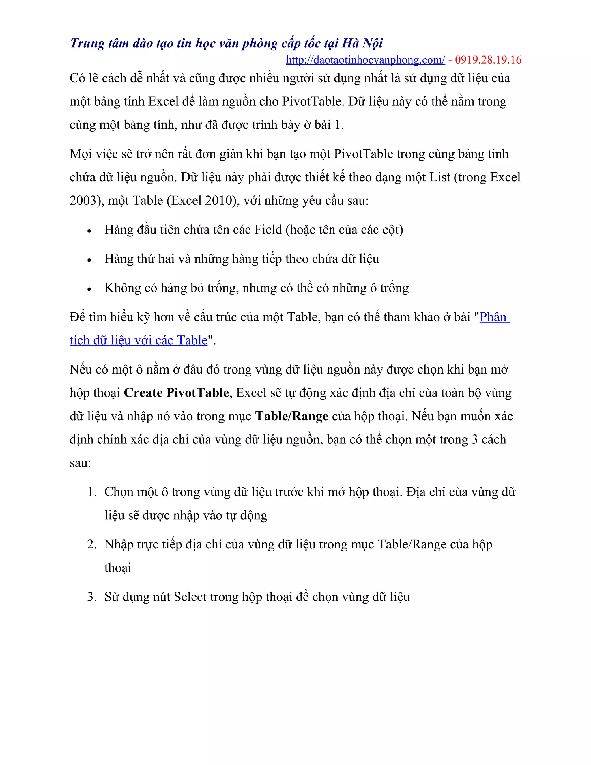 Trung tâm đào tạo tin học văn phòng cấp tốc tại Hà Nội
http://daotaotinhocvanphong.com/ - 0919.28.19.16
Có lẽ cách dễ nhất và cũng được nhiều người sử dụng nhất là sử dụng dữ liệu của
một bảng tính Excel để làm nguồn cho PivotTable. Dữ liệu này có thể nằm trong
cùng một bảng tính, như đã được trình bày ở bài 1.
Mọi việc sẽ trở nên rất đơn giản khi bạn tạo một PivotTable trong cùng bảng tính
chứa dữ liệu nguồn. Dữ liệu này phải được thiết kế theo dạng một List (trong Excel
2003), một Table (Excel 2010), với những yêu cầu sau:
• Hàng đầu tiên chứa tên các Field (hoặc tên của các cột)
• Hàng thứ hai và những hàng tiếp theo chứa dữ liệu
• Không có hàng bỏ trống, nhưng có thể có những ô trống
Để tìm hiểu kỹ hơn về cấu trúc của một Table, bạn có thể tham khảo ở bài "Phân
tích dữ liệu với các Table".
Nếu có một ô nằm ở đâu đó trong vùng dữ liệu nguồn này được chọn khi bạn mở
hộp thoại Create PivotTable, Excel sẽ tự động xác định địa chỉ của toàn bộ vùng
dữ liệu và nhập nó vào trong mục Table/Range của hộp thoại. Nếu bạn muốn xác
định chính xác địa chỉ của vùng dữ liệu nguồn, bạn có thể chọn một trong 3 cách
sau:
1. Chọn một ô trong vùng dữ liệu trước khi mở hộp thoại. Địa chỉ của vùng dữ
liệu sẽ được nhập vào tự động
2. Nhập trực tiếp địa chỉ của vùng dữ liệu trong mục Table/Range của hộp
thoại
3. Sử dụng nút Select trong hộp thoại để chọn vùng dữ liệu
 