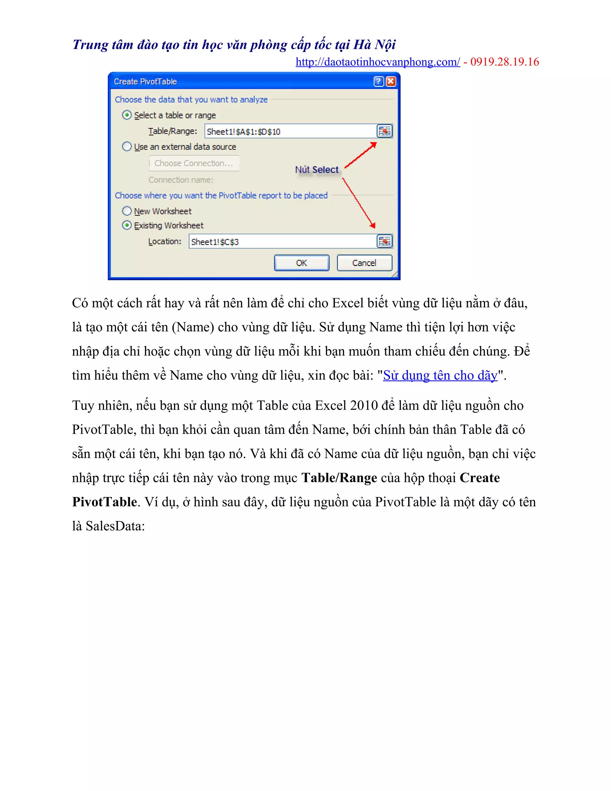 Trung tâm đào tạo tin học văn phòng cấp tốc tại Hà Nội
http://daotaotinhocvanphong.com/ - 0919.28.19.16
Có một cách rất hay và rất nên làm để chỉ cho Excel biết vùng dữ liệu nằm ở đâu,
là tạo một cái tên (Name) cho vùng dữ liệu. Sử dụng Name thì tiện lợi hơn việc
nhập địa chỉ hoặc chọn vùng dữ liệu mỗi khi bạn muốn tham chiếu đến chúng. Để
tìm hiểu thêm về Name cho vùng dữ liệu, xin đọc bài: "Sử dụng tên cho dãy".
Tuy nhiên, nếu bạn sử dụng một Table của Excel 2010 để làm dữ liệu nguồn cho
PivotTable, thì bạn khỏi cần quan tâm đến Name, bới chính bản thân Table đã có
sẵn một cái tên, khi bạn tạo nó. Và khi đã có Name của dữ liệu nguồn, bạn chỉ việc
nhập trực tiếp cái tên này vào trong mục Table/Range của hộp thoại Create
PivotTable. Ví dụ, ở hình sau đây, dữ liệu nguồn của PivotTable là một dãy có tên
là SalesData:
 