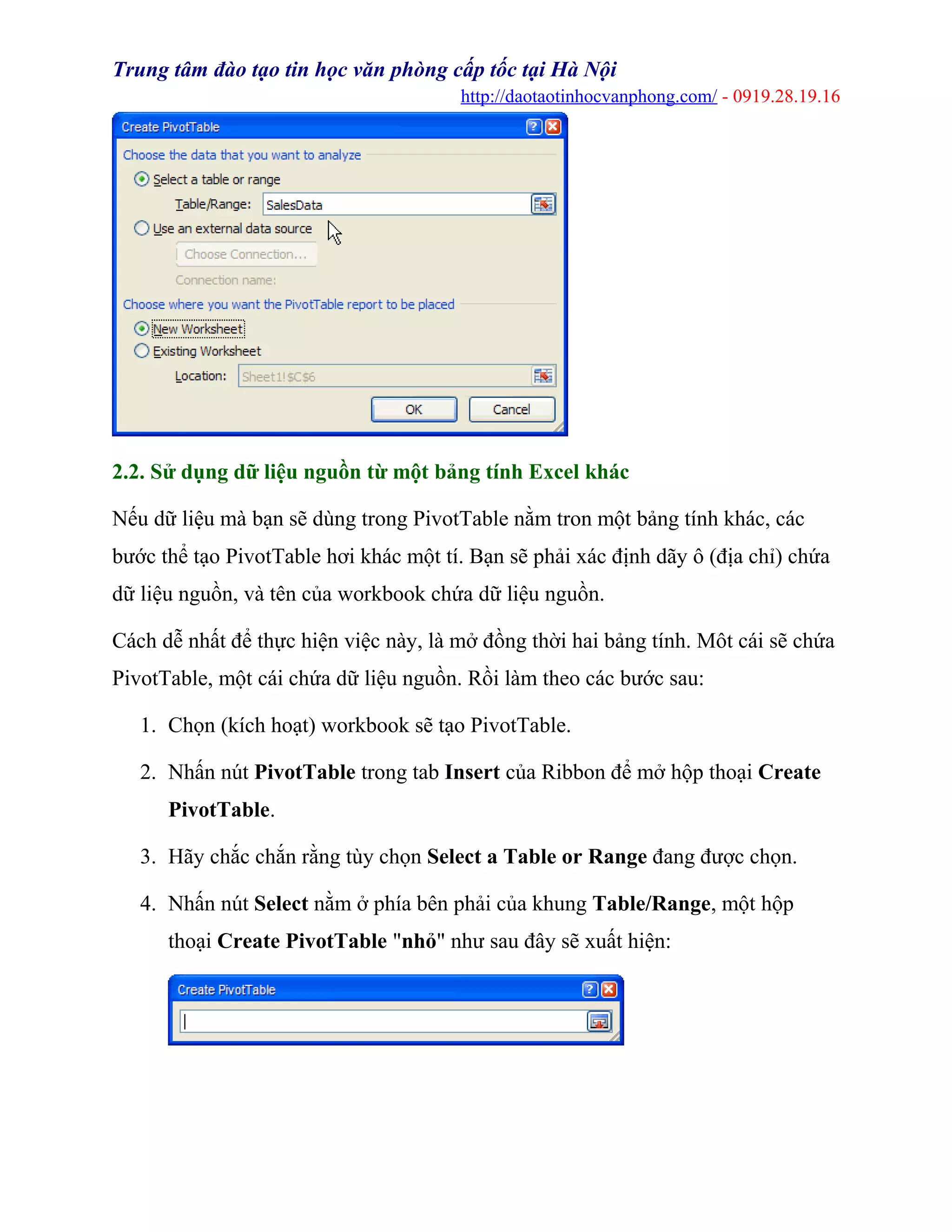 Trung tâm đào tạo tin học văn phòng cấp tốc tại Hà Nội
http://daotaotinhocvanphong.com/ - 0919.28.19.16
2.2. Sử dụng dữ liệu nguồn từ một bảng tính Excel khác
Nếu dữ liệu mà bạn sẽ dùng trong PivotTable nằm tron một bảng tính khác, các
bước thể tạo PivotTable hơi khác một tí. Bạn sẽ phải xác định dãy ô (địa chỉ) chứa
dữ liệu nguồn, và tên của workbook chứa dữ liệu nguồn.
Cách dễ nhất để thực hiện việc này, là mở đồng thời hai bảng tính. Môt cái sẽ chứa
PivotTable, một cái chứa dữ liệu nguồn. Rồi làm theo các bước sau:
1. Chọn (kích hoạt) workbook sẽ tạo PivotTable.
2. Nhấn nút PivotTable trong tab Insert của Ribbon để mở hộp thoại Create
PivotTable.
3. Hãy chắc chắn rằng tùy chọn Select a Table or Range đang được chọn.
4. Nhấn nút Select nằm ở phía bên phải của khung Table/Range, một hộp
thoại Create PivotTable "nhỏ" như sau đây sẽ xuất hiện:
 