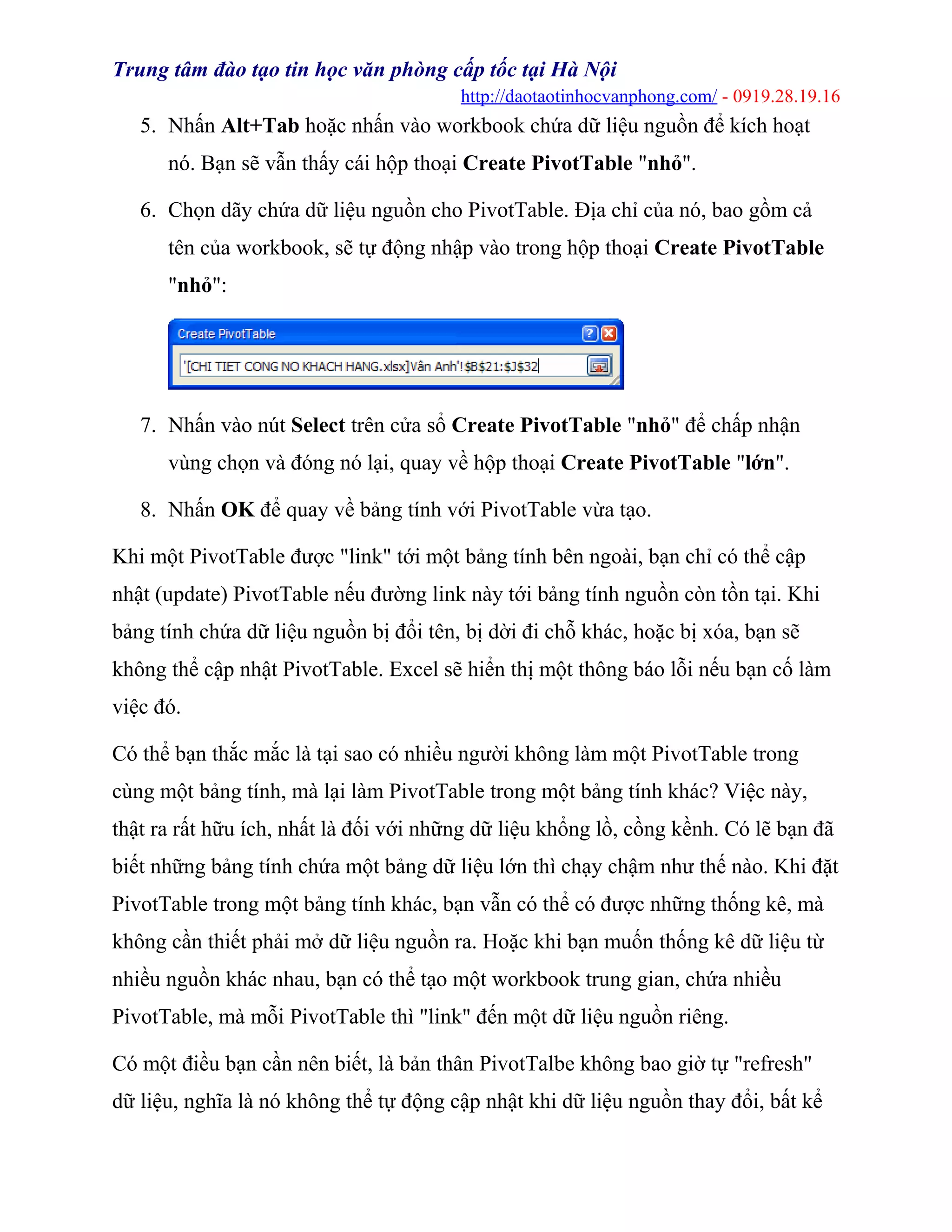 Trung tâm đào tạo tin học văn phòng cấp tốc tại Hà Nội
http://daotaotinhocvanphong.com/ - 0919.28.19.16
5. Nhấn Alt+Tab hoặc nhấn vào workbook chứa dữ liệu nguồn để kích hoạt
nó. Bạn sẽ vẫn thấy cái hộp thoại Create PivotTable "nhỏ".
6. Chọn dãy chứa dữ liệu nguồn cho PivotTable. Địa chỉ của nó, bao gồm cả
tên của workbook, sẽ tự động nhập vào trong hộp thoại Create PivotTable
"nhỏ":
7. Nhấn vào nút Select trên cửa sổ Create PivotTable "nhỏ" để chấp nhận
vùng chọn và đóng nó lại, quay về hộp thoại Create PivotTable "lớn".
8. Nhấn OK để quay về bảng tính với PivotTable vừa tạo.
Khi một PivotTable được "link" tới một bảng tính bên ngoài, bạn chỉ có thể cập
nhật (update) PivotTable nếu đường link này tới bảng tính nguồn còn tồn tại. Khi
bảng tính chứa dữ liệu nguồn bị đổi tên, bị dời đi chỗ khác, hoặc bị xóa, bạn sẽ
không thể cập nhật PivotTable. Excel sẽ hiển thị một thông báo lỗi nếu bạn cố làm
việc đó.
Có thể bạn thắc mắc là tại sao có nhiều người không làm một PivotTable trong
cùng một bảng tính, mà lại làm PivotTable trong một bảng tính khác? Việc này,
thật ra rất hữu ích, nhất là đối với những dữ liệu khổng lồ, cồng kềnh. Có lẽ bạn đã
biết những bảng tính chứa một bảng dữ liệu lớn thì chạy chậm như thế nào. Khi đặt
PivotTable trong một bảng tính khác, bạn vẫn có thể có được những thống kê, mà
không cần thiết phải mở dữ liệu nguồn ra. Hoặc khi bạn muốn thống kê dữ liệu từ
nhiều nguồn khác nhau, bạn có thể tạo một workbook trung gian, chứa nhiều
PivotTable, mà mỗi PivotTable thì "link" đến một dữ liệu nguồn riêng.
Có một điều bạn cần nên biết, là bản thân PivotTalbe không bao giờ tự "refresh"
dữ liệu, nghĩa là nó không thể tự động cập nhật khi dữ liệu nguồn thay đổi, bất kể
 