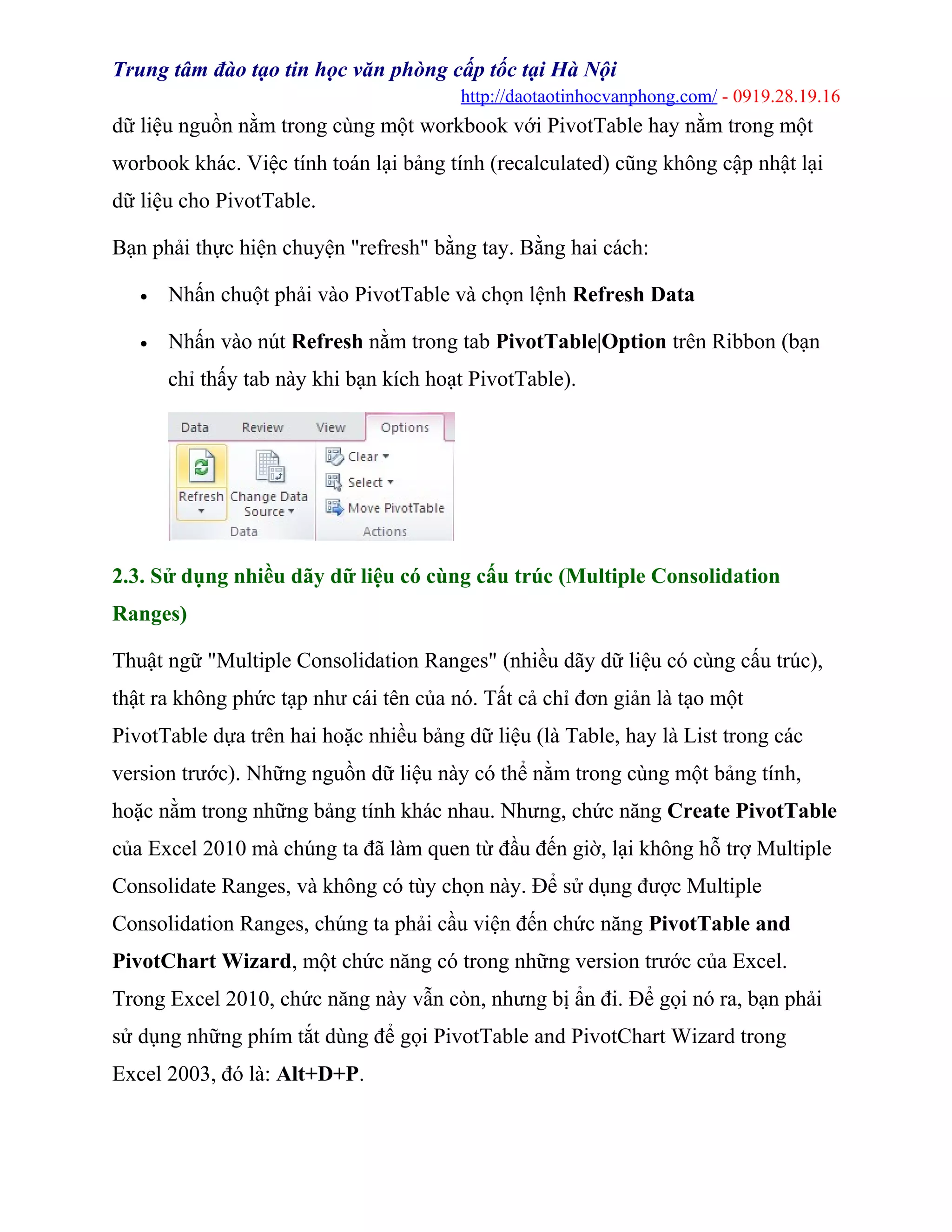 Trung tâm đào tạo tin học văn phòng cấp tốc tại Hà Nội
http://daotaotinhocvanphong.com/ - 0919.28.19.16
dữ liệu nguồn nằm trong cùng một workbook với PivotTable hay nằm trong một
worbook khác. Việc tính toán lại bảng tính (recalculated) cũng không cập nhật lại
dữ liệu cho PivotTable.
Bạn phải thực hiện chuyện "refresh" bằng tay. Bằng hai cách:
• Nhấn chuột phải vào PivotTable và chọn lệnh Refresh Data
• Nhấn vào nút Refresh nằm trong tab PivotTable|Option trên Ribbon (bạn
chỉ thấy tab này khi bạn kích hoạt PivotTable).
2.3. Sử dụng nhiều dãy dữ liệu có cùng cấu trúc (Multiple Consolidation
Ranges)
Thuật ngữ "Multiple Consolidation Ranges" (nhiều dãy dữ liệu có cùng cấu trúc),
thật ra không phức tạp như cái tên của nó. Tất cả chỉ đơn giản là tạo một
PivotTable dựa trên hai hoặc nhiều bảng dữ liệu (là Table, hay là List trong các
version trước). Những nguồn dữ liệu này có thể nằm trong cùng một bảng tính,
hoặc nằm trong những bảng tính khác nhau. Nhưng, chức năng Create PivotTable
của Excel 2010 mà chúng ta đã làm quen từ đầu đến giờ, lại không hỗ trợ Multiple
Consolidate Ranges, và không có tùy chọn này. Để sử dụng được Multiple
Consolidation Ranges, chúng ta phải cầu viện đến chức năng PivotTable and
PivotChart Wizard, một chức năng có trong những version trước của Excel.
Trong Excel 2010, chức năng này vẫn còn, nhưng bị ẩn đi. Để gọi nó ra, bạn phải
sử dụng những phím tắt dùng để gọi PivotTable and PivotChart Wizard trong
Excel 2003, đó là: Alt+D+P.
 