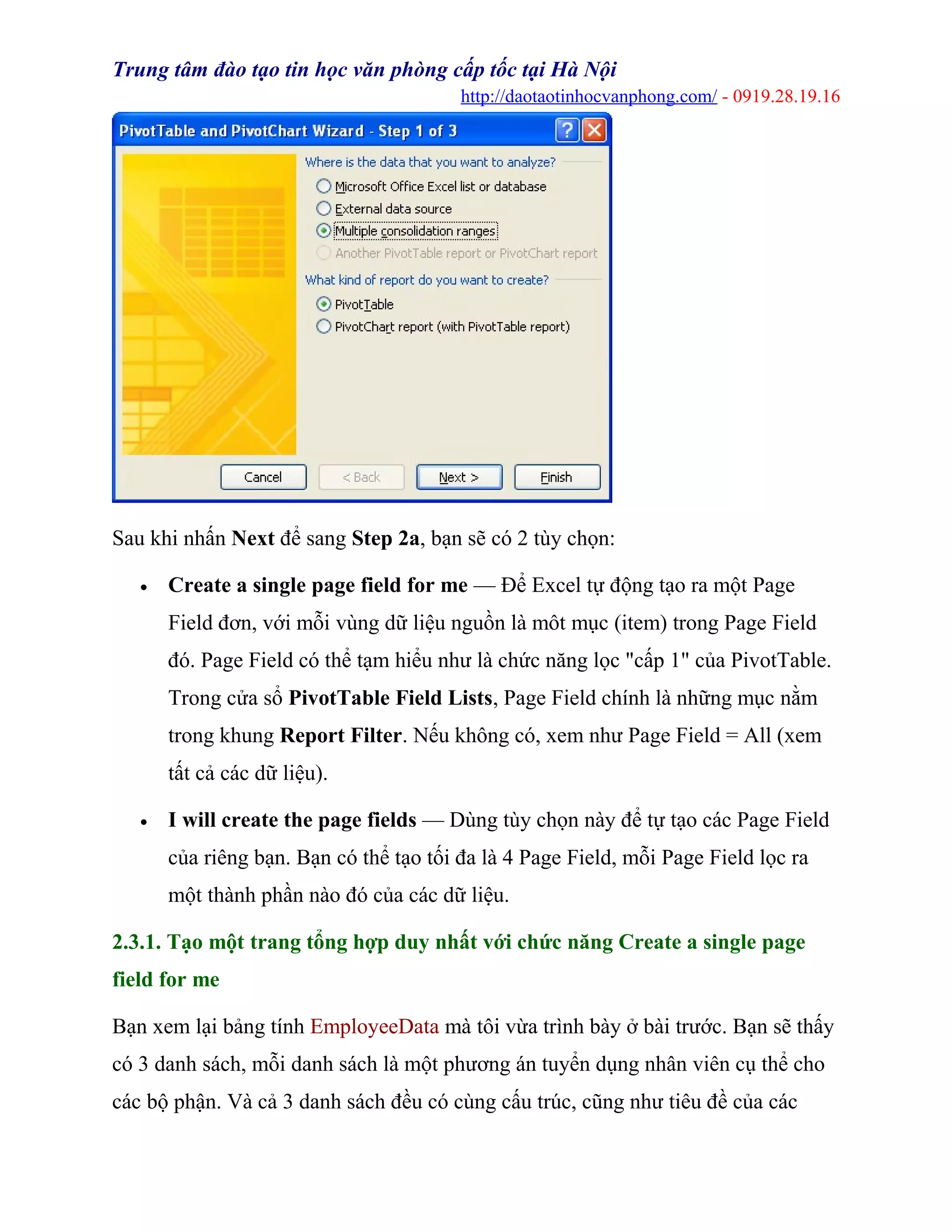 Trung tâm đào tạo tin học văn phòng cấp tốc tại Hà Nội
http://daotaotinhocvanphong.com/ - 0919.28.19.16
Sau khi nhấn Next để sang Step 2a, bạn sẽ có 2 tùy chọn:
• Create a single page field for me — Để Excel tự động tạo ra một Page
Field đơn, với mỗi vùng dữ liệu nguồn là môt mục (item) trong Page Field
đó. Page Field có thể tạm hiểu như là chức năng lọc "cấp 1" của PivotTable.
Trong cửa sổ PivotTable Field Lists, Page Field chính là những mục nằm
trong khung Report Filter. Nếu không có, xem như Page Field = All (xem
tất cả các dữ liệu).
• I will create the page fields — Dùng tùy chọn này để tự tạo các Page Field
của riêng bạn. Bạn có thể tạo tối đa là 4 Page Field, mỗi Page Field lọc ra
một thành phần nào đó của các dữ liệu.
2.3.1. Tạo một trang tổng hợp duy nhất với chức năng Create a single page
field for me
Bạn xem lại bảng tính EmployeeData mà tôi vừa trình bày ở bài trước. Bạn sẽ thấy
có 3 danh sách, mỗi danh sách là một phương án tuyển dụng nhân viên cụ thể cho
các bộ phận. Và cả 3 danh sách đều có cùng cấu trúc, cũng như tiêu đề của các
 