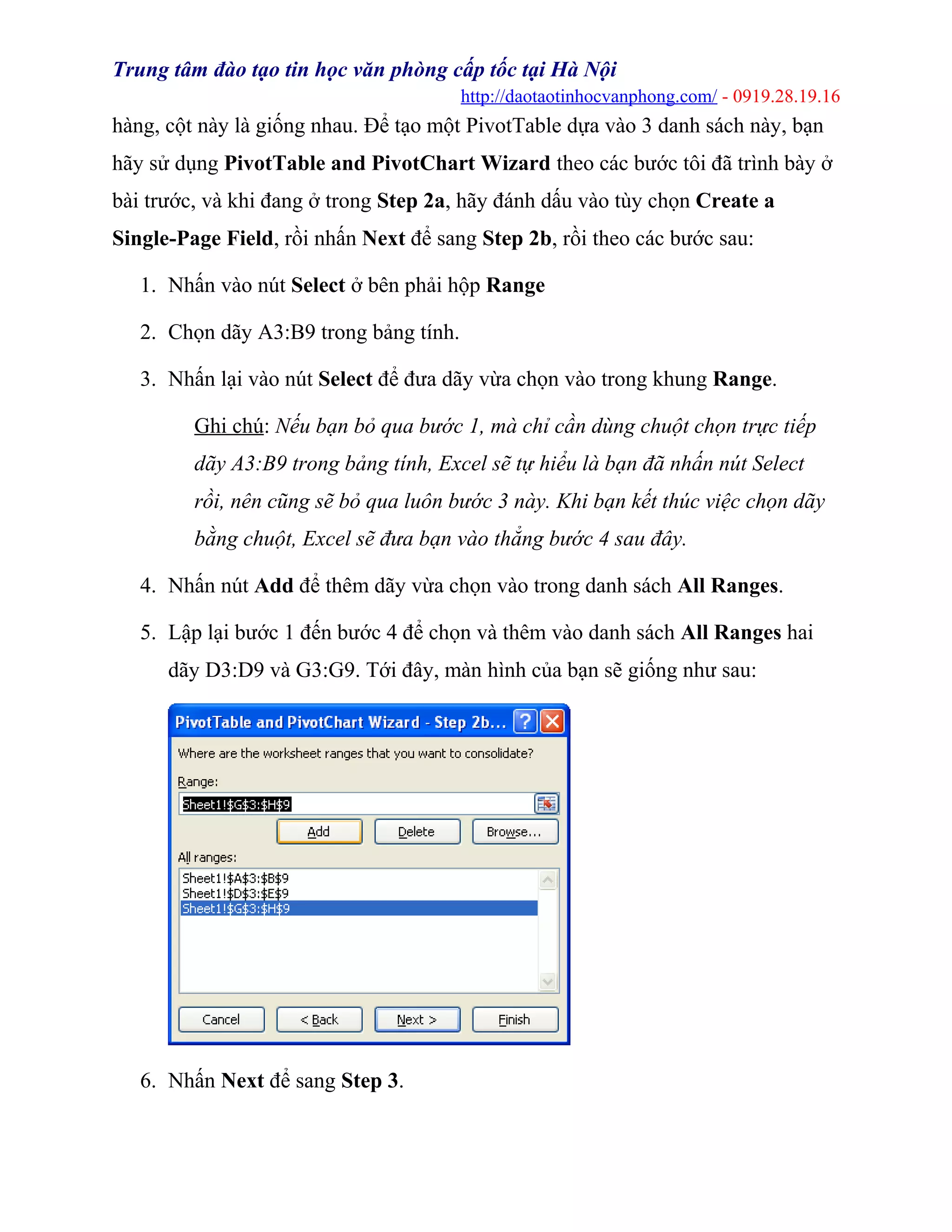 Trung tâm đào tạo tin học văn phòng cấp tốc tại Hà Nội
http://daotaotinhocvanphong.com/ - 0919.28.19.16
hàng, cột này là giống nhau. Để tạo một PivotTable dựa vào 3 danh sách này, bạn
hãy sử dụng PivotTable and PivotChart Wizard theo các bước tôi đã trình bày ở
bài trước, và khi đang ở trong Step 2a, hãy đánh dấu vào tùy chọn Create a
Single-Page Field, rồi nhấn Next để sang Step 2b, rồi theo các bước sau:
1. Nhấn vào nút Select ở bên phải hộp Range
2. Chọn dãy A3:B9 trong bảng tính.
3. Nhấn lại vào nút Select để đưa dãy vừa chọn vào trong khung Range.
Ghi chú: Nếu bạn bỏ qua bước 1, mà chỉ cần dùng chuột chọn trực tiếp
dãy A3:B9 trong bảng tính, Excel sẽ tự hiểu là bạn đã nhấn nút Select
rồi, nên cũng sẽ bỏ qua luôn bước 3 này. Khi bạn kết thúc việc chọn dãy
bằng chuột, Excel sẽ đưa bạn vào thẳng bước 4 sau đây.
4. Nhấn nút Add để thêm dãy vừa chọn vào trong danh sách All Ranges.
5. Lập lại bước 1 đến bước 4 để chọn và thêm vào danh sách All Ranges hai
dãy D3:D9 và G3:G9. Tới đây, màn hình của bạn sẽ giống như sau:
6. Nhấn Next để sang Step 3.
 