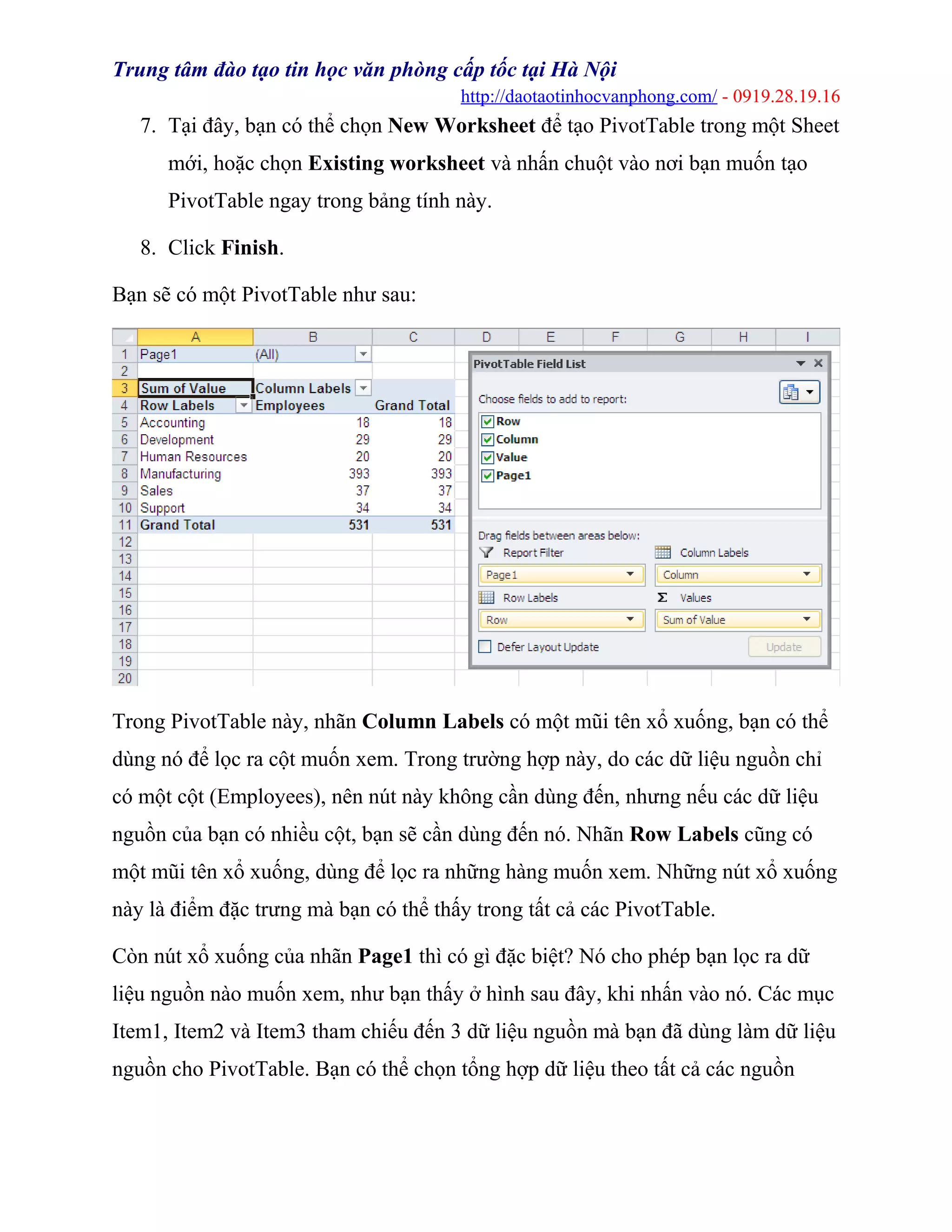 Trung tâm đào tạo tin học văn phòng cấp tốc tại Hà Nội
http://daotaotinhocvanphong.com/ - 0919.28.19.16
7. Tại đây, bạn có thể chọn New Worksheet để tạo PivotTable trong một Sheet
mới, hoặc chọn Existing worksheet và nhấn chuột vào nơi bạn muốn tạo
PivotTable ngay trong bảng tính này.
8. Click Finish.
Bạn sẽ có một PivotTable như sau:
Trong PivotTable này, nhãn Column Labels có một mũi tên xổ xuống, bạn có thể
dùng nó để lọc ra cột muốn xem. Trong trường hợp này, do các dữ liệu nguồn chỉ
có một cột (Employees), nên nút này không cần dùng đến, nhưng nếu các dữ liệu
nguồn của bạn có nhiều cột, bạn sẽ cần dùng đến nó. Nhãn Row Labels cũng có
một mũi tên xổ xuống, dùng để lọc ra những hàng muốn xem. Những nút xổ xuống
này là điểm đặc trưng mà bạn có thể thấy trong tất cả các PivotTable.
Còn nút xổ xuống của nhãn Page1 thì có gì đặc biệt? Nó cho phép bạn lọc ra dữ
liệu nguồn nào muốn xem, như bạn thấy ở hình sau đây, khi nhấn vào nó. Các mục
Item1, Item2 và Item3 tham chiếu đến 3 dữ liệu nguồn mà bạn đã dùng làm dữ liệu
nguồn cho PivotTable. Bạn có thể chọn tổng hợp dữ liệu theo tất cả các nguồn
 