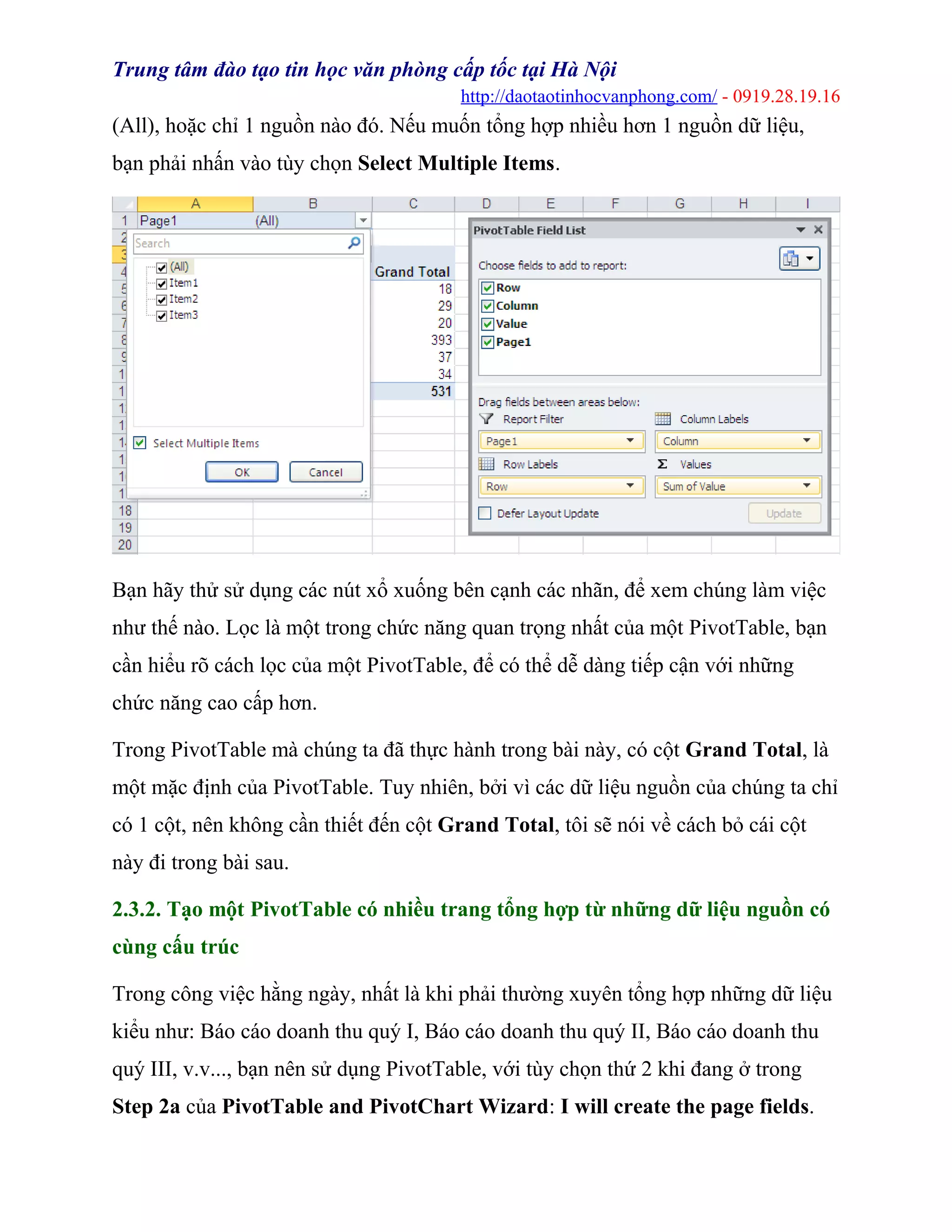 Trung tâm đào tạo tin học văn phòng cấp tốc tại Hà Nội
http://daotaotinhocvanphong.com/ - 0919.28.19.16
(All), hoặc chỉ 1 nguồn nào đó. Nếu muốn tổng hợp nhiều hơn 1 nguồn dữ liệu,
bạn phải nhấn vào tùy chọn Select Multiple Items.
Bạn hãy thử sử dụng các nút xổ xuống bên cạnh các nhãn, để xem chúng làm việc
như thế nào. Lọc là một trong chức năng quan trọng nhất của một PivotTable, bạn
cần hiểu rõ cách lọc của một PivotTable, để có thể dễ dàng tiếp cận với những
chức năng cao cấp hơn.
Trong PivotTable mà chúng ta đã thực hành trong bài này, có cột Grand Total, là
một mặc định của PivotTable. Tuy nhiên, bởi vì các dữ liệu nguồn của chúng ta chỉ
có 1 cột, nên không cần thiết đến cột Grand Total, tôi sẽ nói về cách bỏ cái cột
này đi trong bài sau.
2.3.2. Tạo một PivotTable có nhiều trang tổng hợp từ những dữ liệu nguồn có
cùng cấu trúc
Trong công việc hằng ngày, nhất là khi phải thường xuyên tổng hợp những dữ liệu
kiểu như: Báo cáo doanh thu quý I, Báo cáo doanh thu quý II, Báo cáo doanh thu
quý III, v.v..., bạn nên sử dụng PivotTable, với tùy chọn thứ 2 khi đang ở trong
Step 2a của PivotTable and PivotChart Wizard: I will create the page fields.
 