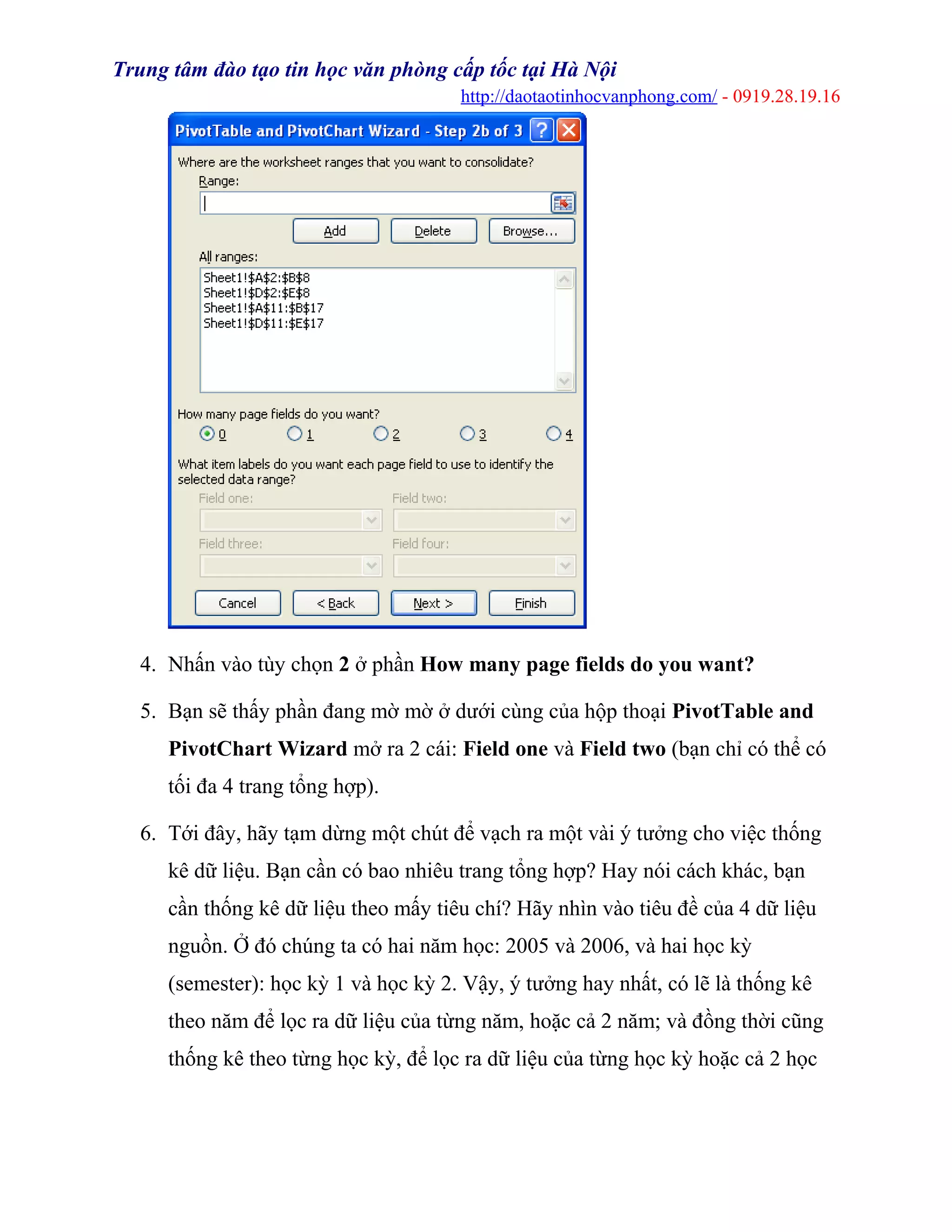 Trung tâm đào tạo tin học văn phòng cấp tốc tại Hà Nội
http://daotaotinhocvanphong.com/ - 0919.28.19.16
4. Nhấn vào tùy chọn 2 ở phần How many page fields do you want?
5. Bạn sẽ thấy phần đang mờ mờ ở dưới cùng của hộp thoại PivotTable and
PivotChart Wizard mở ra 2 cái: Field one và Field two (bạn chỉ có thể có
tối đa 4 trang tổng hợp).
6. Tới đây, hãy tạm dừng một chút để vạch ra một vài ý tưởng cho việc thống
kê dữ liệu. Bạn cần có bao nhiêu trang tổng hợp? Hay nói cách khác, bạn
cần thống kê dữ liệu theo mấy tiêu chí? Hãy nhìn vào tiêu đề của 4 dữ liệu
nguồn. Ở đó chúng ta có hai năm học: 2005 và 2006, và hai học kỳ
(semester): học kỳ 1 và học kỳ 2. Vậy, ý tưởng hay nhất, có lẽ là thống kê
theo năm để lọc ra dữ liệu của từng năm, hoặc cả 2 năm; và đồng thời cũng
thống kê theo từng học kỳ, để lọc ra dữ liệu của từng học kỳ hoặc cả 2 học
 