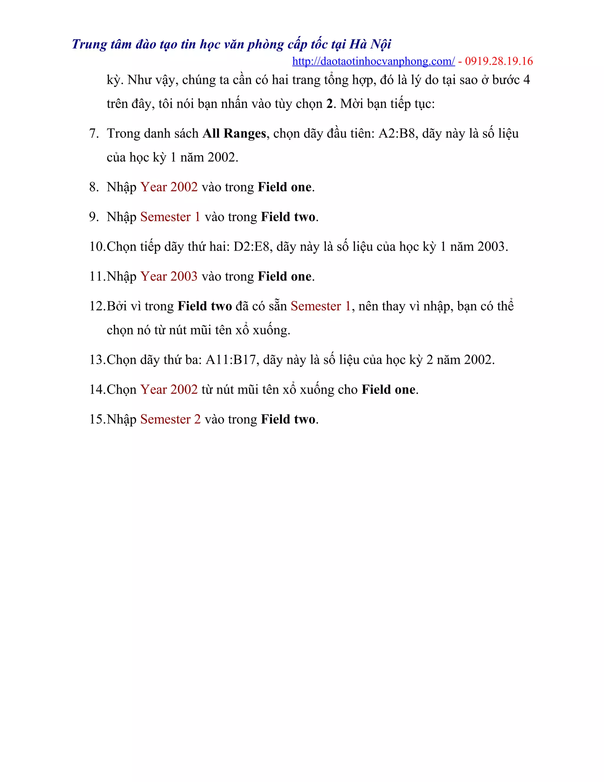 Trung tâm đào tạo tin học văn phòng cấp tốc tại Hà Nội
http://daotaotinhocvanphong.com/ - 0919.28.19.16
kỳ. Như vậy, chúng ta cần có hai trang tổng hợp, đó là lý do tại sao ở bước 4
trên đây, tôi nói bạn nhấn vào tùy chọn 2. Mời bạn tiếp tục:
7. Trong danh sách All Ranges, chọn dãy đầu tiên: A2:B8, dãy này là số liệu
của học kỳ 1 năm 2002.
8. Nhập Year 2002 vào trong Field one.
9. Nhập Semester 1 vào trong Field two.
10.Chọn tiếp dãy thứ hai: D2:E8, dãy này là số liệu của học kỳ 1 năm 2003.
11.Nhập Year 2003 vào trong Field one.
12.Bởi vì trong Field two đã có sẵn Semester 1, nên thay vì nhập, bạn có thể
chọn nó từ nút mũi tên xổ xuống.
13.Chọn dãy thứ ba: A11:B17, dãy này là số liệu của học kỳ 2 năm 2002.
14.Chọn Year 2002 từ nút mũi tên xổ xuống cho Field one.
15.Nhập Semester 2 vào trong Field two.
 