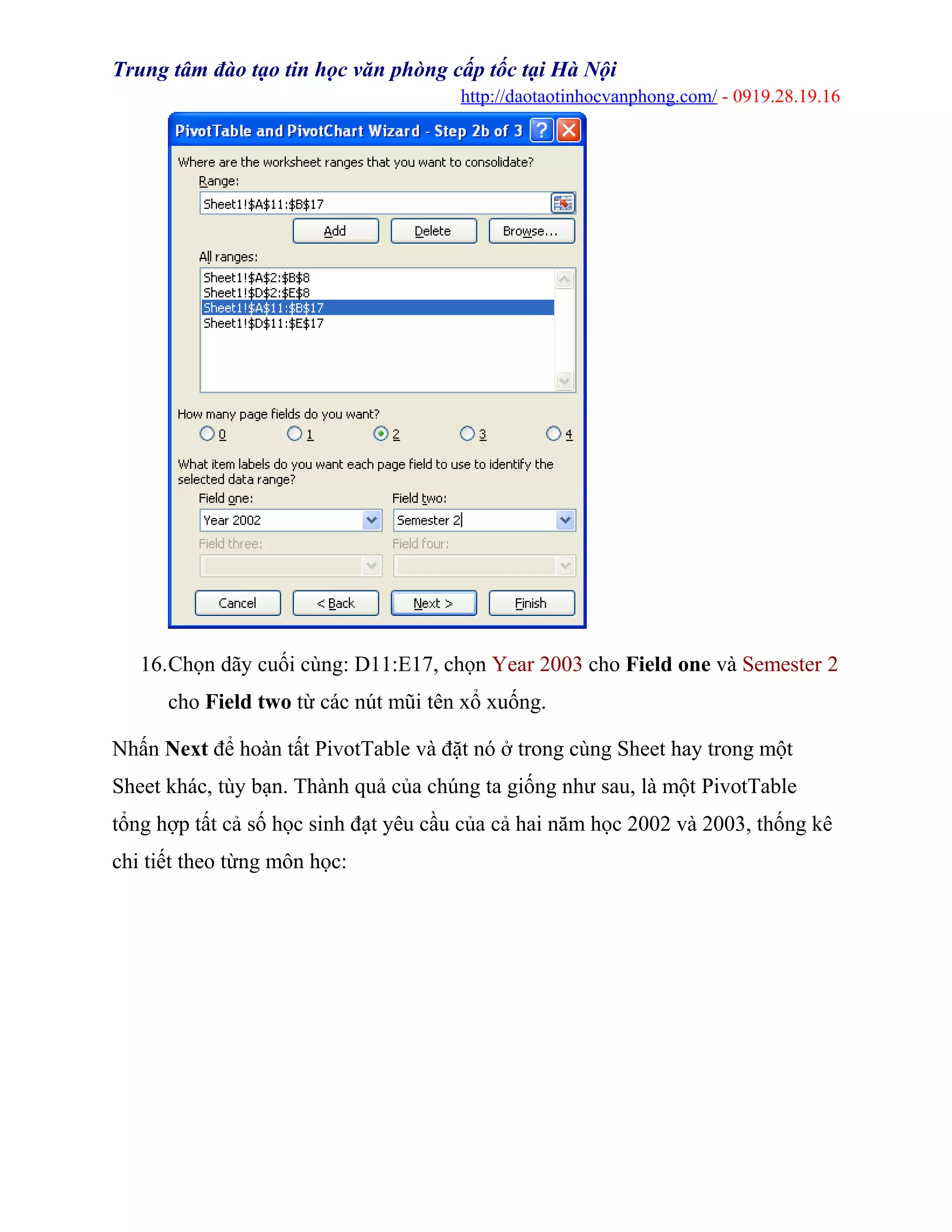 Trung tâm đào tạo tin học văn phòng cấp tốc tại Hà Nội
http://daotaotinhocvanphong.com/ - 0919.28.19.16
16.Chọn dãy cuối cùng: D11:E17, chọn Year 2003 cho Field one và Semester 2
cho Field two từ các nút mũi tên xổ xuống.
Nhấn Next để hoàn tất PivotTable và đặt nó ở trong cùng Sheet hay trong một
Sheet khác, tùy bạn. Thành quả của chúng ta giống như sau, là một PivotTable
tổng hợp tất cả số học sinh đạt yêu cầu của cả hai năm học 2002 và 2003, thống kê
chi tiết theo từng môn học:
 