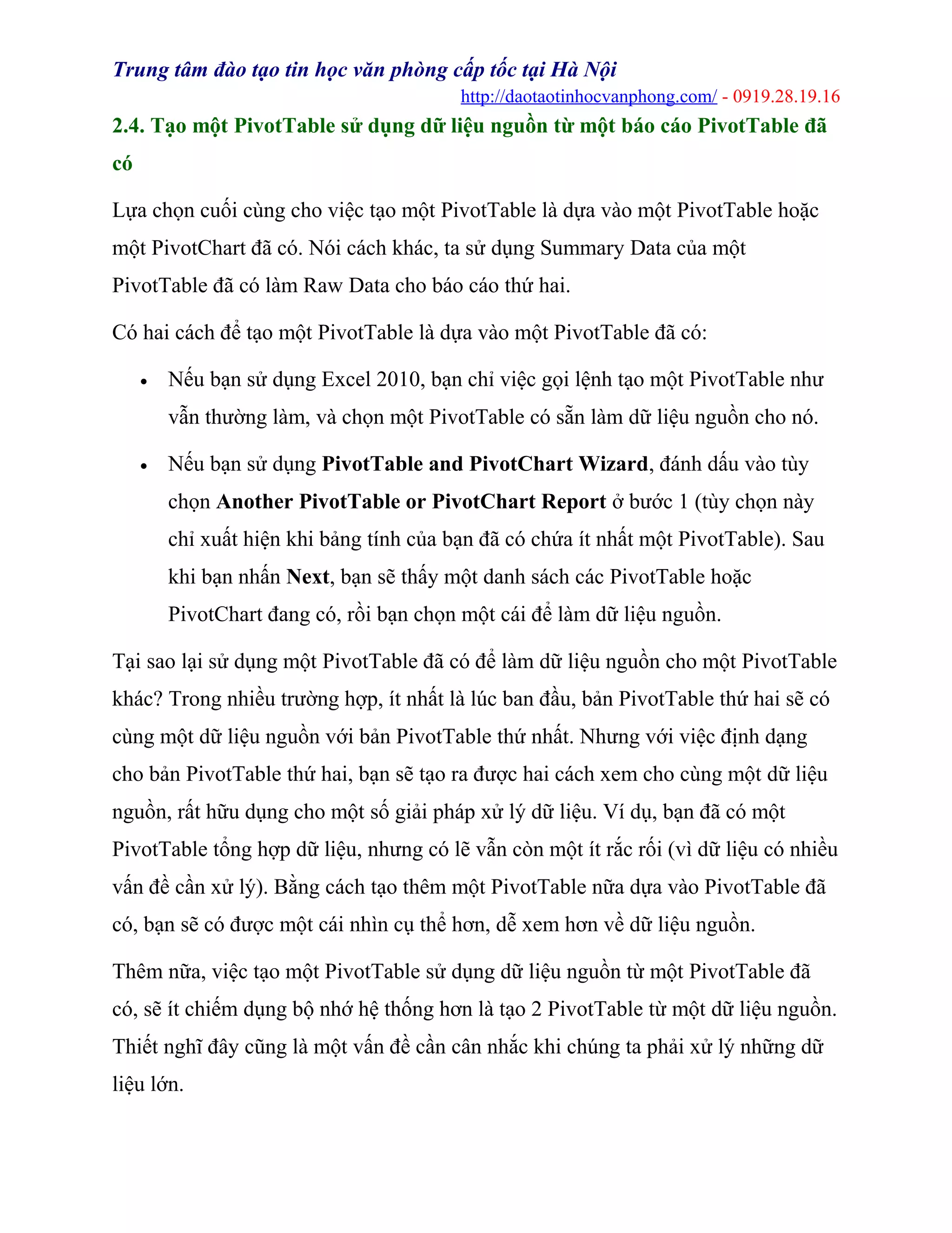 Trung tâm đào tạo tin học văn phòng cấp tốc tại Hà Nội
http://daotaotinhocvanphong.com/ - 0919.28.19.16
2.4. Tạo một PivotTable sử dụng dữ liệu nguồn từ một báo cáo PivotTable đã
có
Lựa chọn cuối cùng cho việc tạo một PivotTable là dựa vào một PivotTable hoặc
một PivotChart đã có. Nói cách khác, ta sử dụng Summary Data của một
PivotTable đã có làm Raw Data cho báo cáo thứ hai.
Có hai cách để tạo một PivotTable là dựa vào một PivotTable đã có:
• Nếu bạn sử dụng Excel 2010, bạn chỉ việc gọi lệnh tạo một PivotTable như
vẫn thường làm, và chọn một PivotTable có sẵn làm dữ liệu nguồn cho nó.
• Nếu bạn sử dụng PivotTable and PivotChart Wizard, đánh dấu vào tùy
chọn Another PivotTable or PivotChart Report ở bước 1 (tùy chọn này
chỉ xuất hiện khi bảng tính của bạn đã có chứa ít nhất một PivotTable). Sau
khi bạn nhấn Next, bạn sẽ thấy một danh sách các PivotTable hoặc
PivotChart đang có, rồi bạn chọn một cái để làm dữ liệu nguồn.
Tại sao lại sử dụng một PivotTable đã có để làm dữ liệu nguồn cho một PivotTable
khác? Trong nhiều trường hợp, ít nhất là lúc ban đầu, bản PivotTable thứ hai sẽ có
cùng một dữ liệu nguồn với bản PivotTable thứ nhất. Nhưng với việc định dạng
cho bản PivotTable thứ hai, bạn sẽ tạo ra được hai cách xem cho cùng một dữ liệu
nguồn, rất hữu dụng cho một số giải pháp xử lý dữ liệu. Ví dụ, bạn đã có một
PivotTable tổng hợp dữ liệu, nhưng có lẽ vẫn còn một ít rắc rối (vì dữ liệu có nhiều
vấn đề cần xử lý). Bằng cách tạo thêm một PivotTable nữa dựa vào PivotTable đã
có, bạn sẽ có được một cái nhìn cụ thể hơn, dễ xem hơn về dữ liệu nguồn.
Thêm nữa, việc tạo một PivotTable sử dụng dữ liệu nguồn từ một PivotTable đã
có, sẽ ít chiếm dụng bộ nhớ hệ thống hơn là tạo 2 PivotTable từ một dữ liệu nguồn.
Thiết nghĩ đây cũng là một vấn đề cần cân nhắc khi chúng ta phải xử lý những dữ
liệu lớn.
 