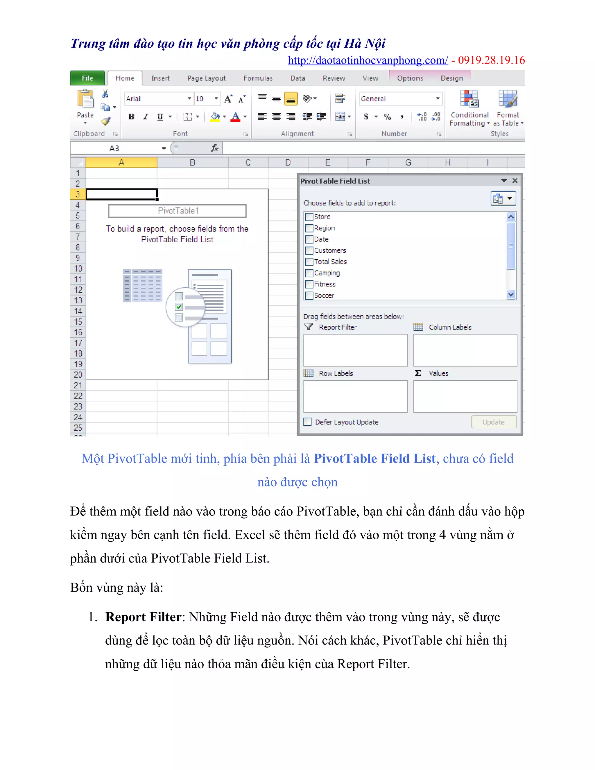 Trung tâm đào tạo tin học văn phòng cấp tốc tại Hà Nội
http://daotaotinhocvanphong.com/ - 0919.28.19.16
Một PivotTable mới tinh, phía bên phải là PivotTable Field List, chưa có field
nào được chọn
Để thêm một field nào vào trong báo cáo PivotTable, bạn chỉ cần đánh dấu vào hộp
kiểm ngay bên cạnh tên field. Excel sẽ thêm field đó vào một trong 4 vùng nằm ở
phần dưới của PivotTable Field List.
Bốn vùng này là:
1. Report Filter: Những Field nào được thêm vào trong vùng này, sẽ được
dùng để lọc toàn bộ dữ liệu nguồn. Nói cách khác, PivotTable chỉ hiển thị
những dữ liệu nào thỏa mãn điều kiện của Report Filter.
 