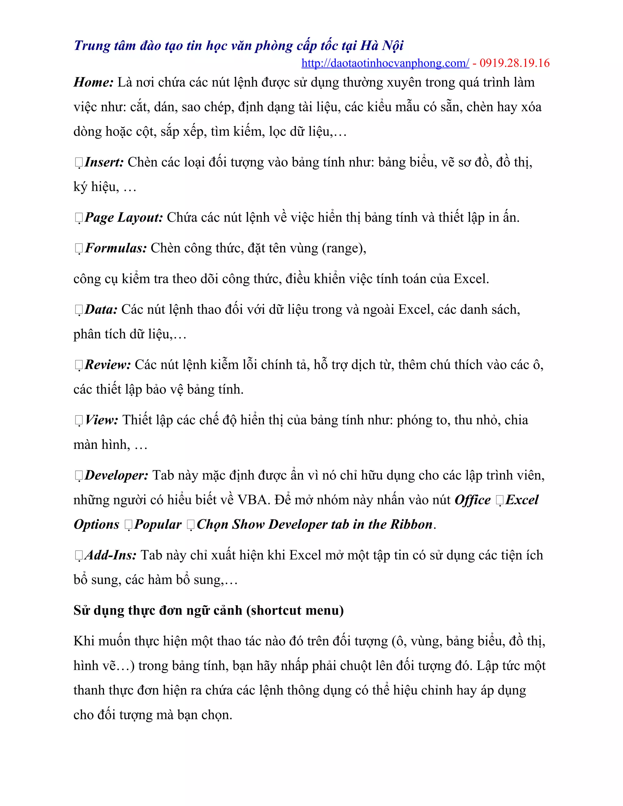 Trung tâm đào tạo tin học văn phòng cấp tốc tại Hà Nội
http://daotaotinhocvanphong.com/ - 0919.28.19.16
Home: Là nơi chứa các nút lệnh được sử dụng thường xuyên trong quá trình làm
việc như: cắt, dán, sao chép, định dạng tài liệu, các kiểu mẫu có sẵn, chèn hay xóa
dòng hoặc cột, sắp xếp, tìm kiếm, lọc dữ liệu,…
Insert: Chèn các loại đối tượng vào bảng tính như: bảng biểu, vẽ sơ đồ, đồ thị,
ký hiệu, …
Page Layout: Chứa các nút lệnh về việc hiển thị bảng tính và thiết lập in ấn.
Formulas: Chèn công thức, đặt tên vùng (range),
công cụ kiểm tra theo dõi công thức, điều khiển việc tính toán của Excel.
Data: Các nút lệnh thao đối với dữ liệu trong và ngoài Excel, các danh sách,
phân tích dữ liệu,…
Review: Các nút lệnh kiễm lỗi chính tả, hỗ trợ dịch từ, thêm chú thích vào các ô,
các thiết lập bảo vệ bảng tính.
View: Thiết lập các chế độ hiển thị của bảng tính như: phóng to, thu nhỏ, chia
màn hình, …
Developer: Tab này mặc định được ẩn vì nó chỉ hữu dụng cho các lập trình viên,
những người có hiểu biết về VBA. Để mở nhóm này nhấn vào nút Office Excel
Options Popular Chọn Show Developer tab in the Ribbon.
Add-Ins: Tab này chỉ xuất hiện khi Excel mở một tập tin có sử dụng các tiện ích
bổ sung, các hàm bổ sung,…
Sử dụng thực đơn ngữ cảnh (shortcut menu)
Khi muốn thực hiện một thao tác nào đó trên đối tượng (ô, vùng, bảng biểu, đồ thị,
hình vẽ…) trong bảng tính, bạn hãy nhấp phải chuột lên đối tượng đó. Lập tức một
thanh thực đơn hiện ra chứa các lệnh thông dụng có thể hiệu chỉnh hay áp dụng
cho đối tượng mà bạn chọn.
 