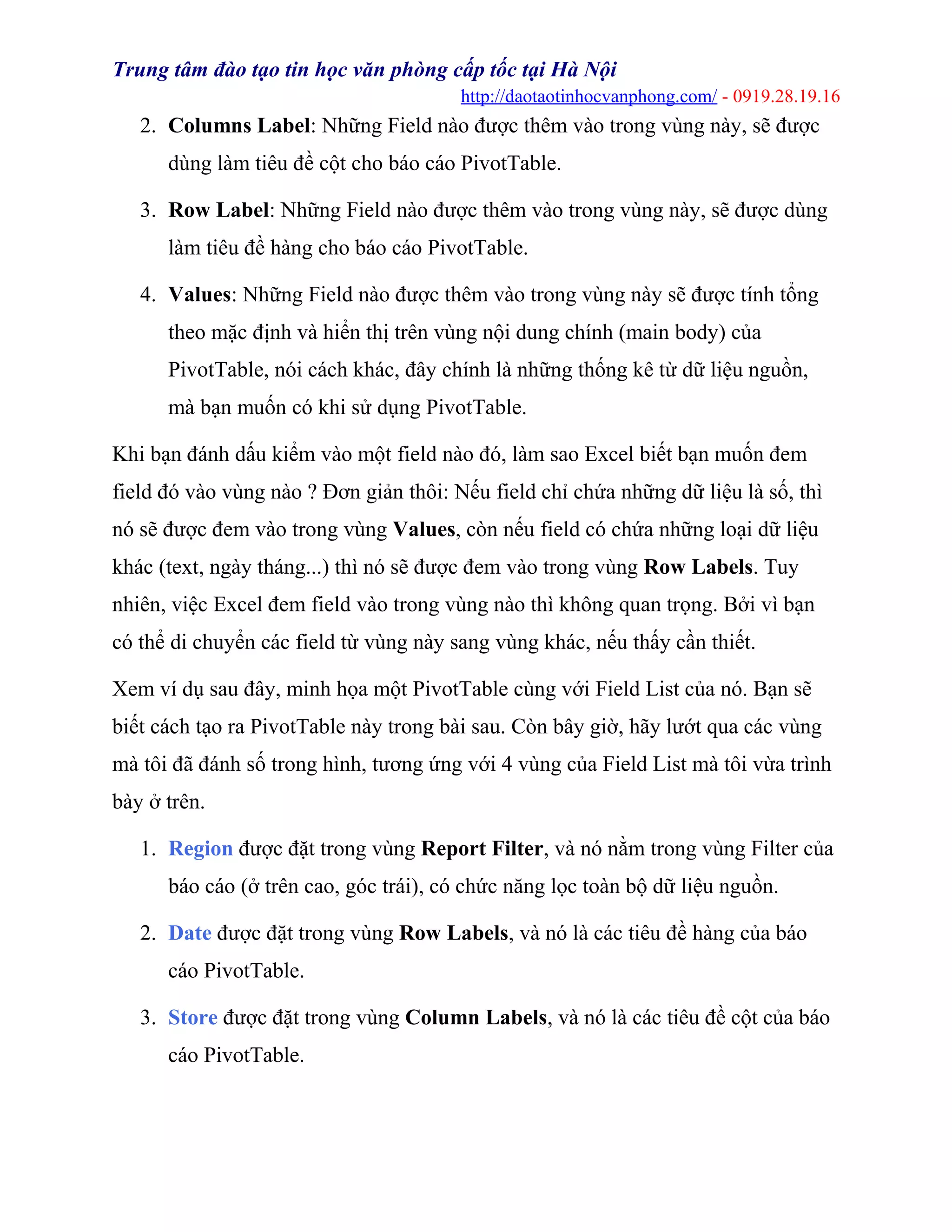 Trung tâm đào tạo tin học văn phòng cấp tốc tại Hà Nội
http://daotaotinhocvanphong.com/ - 0919.28.19.16
2. Columns Label: Những Field nào được thêm vào trong vùng này, sẽ được
dùng làm tiêu đề cột cho báo cáo PivotTable.
3. Row Label: Những Field nào được thêm vào trong vùng này, sẽ được dùng
làm tiêu đề hàng cho báo cáo PivotTable.
4. Values: Những Field nào được thêm vào trong vùng này sẽ được tính tổng
theo mặc định và hiển thị trên vùng nội dung chính (main body) của
PivotTable, nói cách khác, đây chính là những thống kê từ dữ liệu nguồn,
mà bạn muốn có khi sử dụng PivotTable.
Khi bạn đánh dấu kiểm vào một field nào đó, làm sao Excel biết bạn muốn đem
field đó vào vùng nào ? Đơn giản thôi: Nếu field chỉ chứa những dữ liệu là số, thì
nó sẽ được đem vào trong vùng Values, còn nếu field có chứa những loại dữ liệu
khác (text, ngày tháng...) thì nó sẽ được đem vào trong vùng Row Labels. Tuy
nhiên, việc Excel đem field vào trong vùng nào thì không quan trọng. Bởi vì bạn
có thể di chuyển các field từ vùng này sang vùng khác, nếu thấy cần thiết.
Xem ví dụ sau đây, minh họa một PivotTable cùng với Field List của nó. Bạn sẽ
biết cách tạo ra PivotTable này trong bài sau. Còn bây giờ, hãy lướt qua các vùng
mà tôi đã đánh số trong hình, tương ứng với 4 vùng của Field List mà tôi vừa trình
bày ở trên.
1. Region được đặt trong vùng Report Filter, và nó nằm trong vùng Filter của
báo cáo (ở trên cao, góc trái), có chức năng lọc toàn bộ dữ liệu nguồn.
2. Date được đặt trong vùng Row Labels, và nó là các tiêu đề hàng của báo
cáo PivotTable.
3. Store được đặt trong vùng Column Labels, và nó là các tiêu đề cột của báo
cáo PivotTable.
 