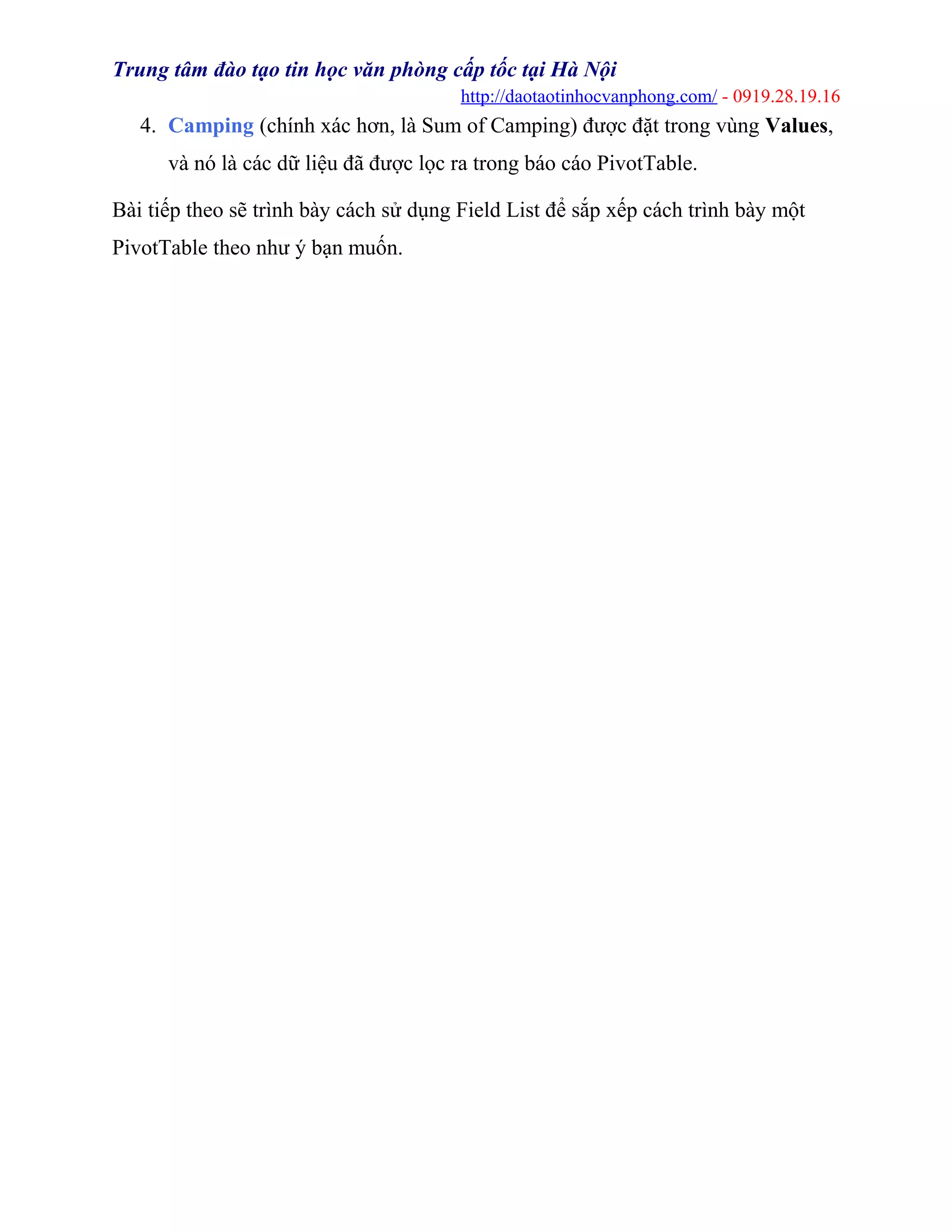 Trung tâm đào tạo tin học văn phòng cấp tốc tại Hà Nội
http://daotaotinhocvanphong.com/ - 0919.28.19.16
4. Camping (chính xác hơn, là Sum of Camping) được đặt trong vùng Values,
và nó là các dữ liệu đã được lọc ra trong báo cáo PivotTable.
Bài tiếp theo sẽ trình bày cách sử dụng Field List để sắp xếp cách trình bày một
PivotTable theo như ý bạn muốn.
 