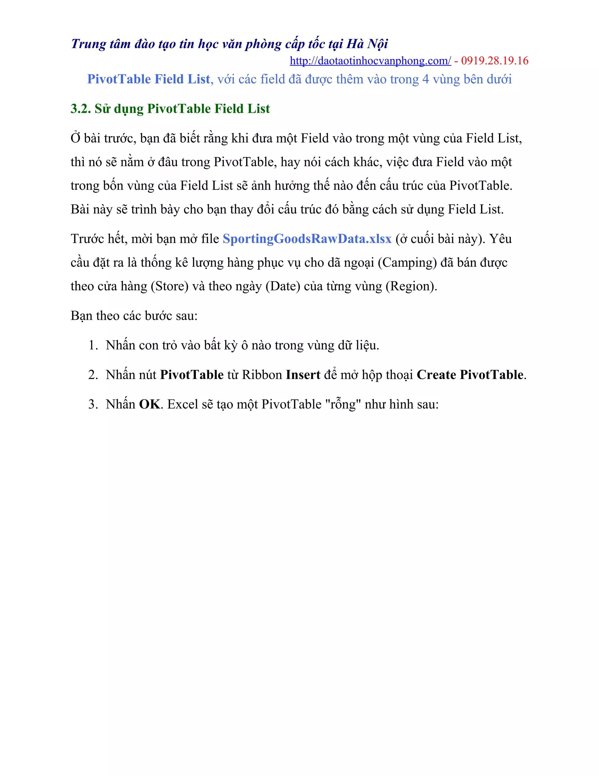Trung tâm đào tạo tin học văn phòng cấp tốc tại Hà Nội
http://daotaotinhocvanphong.com/ - 0919.28.19.16
PivotTable Field List, với các field đã được thêm vào trong 4 vùng bên dưới
3.2. Sử dụng PivotTable Field List
Ở bài trước, bạn đã biết rằng khi đưa một Field vào trong một vùng của Field List,
thì nó sẽ nằm ở đâu trong PivotTable, hay nói cách khác, việc đưa Field vào một
trong bốn vùng của Field List sẽ ảnh hưởng thế nào đến cấu trúc của PivotTable.
Bài này sẽ trình bày cho bạn thay đổi cấu trúc đó bằng cách sử dụng Field List.
Trước hết, mời bạn mở file SportingGoodsRawData.xlsx (ở cuối bài này). Yêu
cầu đặt ra là thống kê lượng hàng phục vụ cho dã ngoại (Camping) đã bán được
theo cửa hàng (Store) và theo ngày (Date) của từng vùng (Region).
Bạn theo các bước sau:
1. Nhấn con trỏ vào bất kỳ ô nào trong vùng dữ liệu.
2. Nhấn nút PivotTable từ Ribbon Insert để mở hộp thoại Create PivotTable.
3. Nhấn OK. Excel sẽ tạo một PivotTable "rỗng" như hình sau:
 