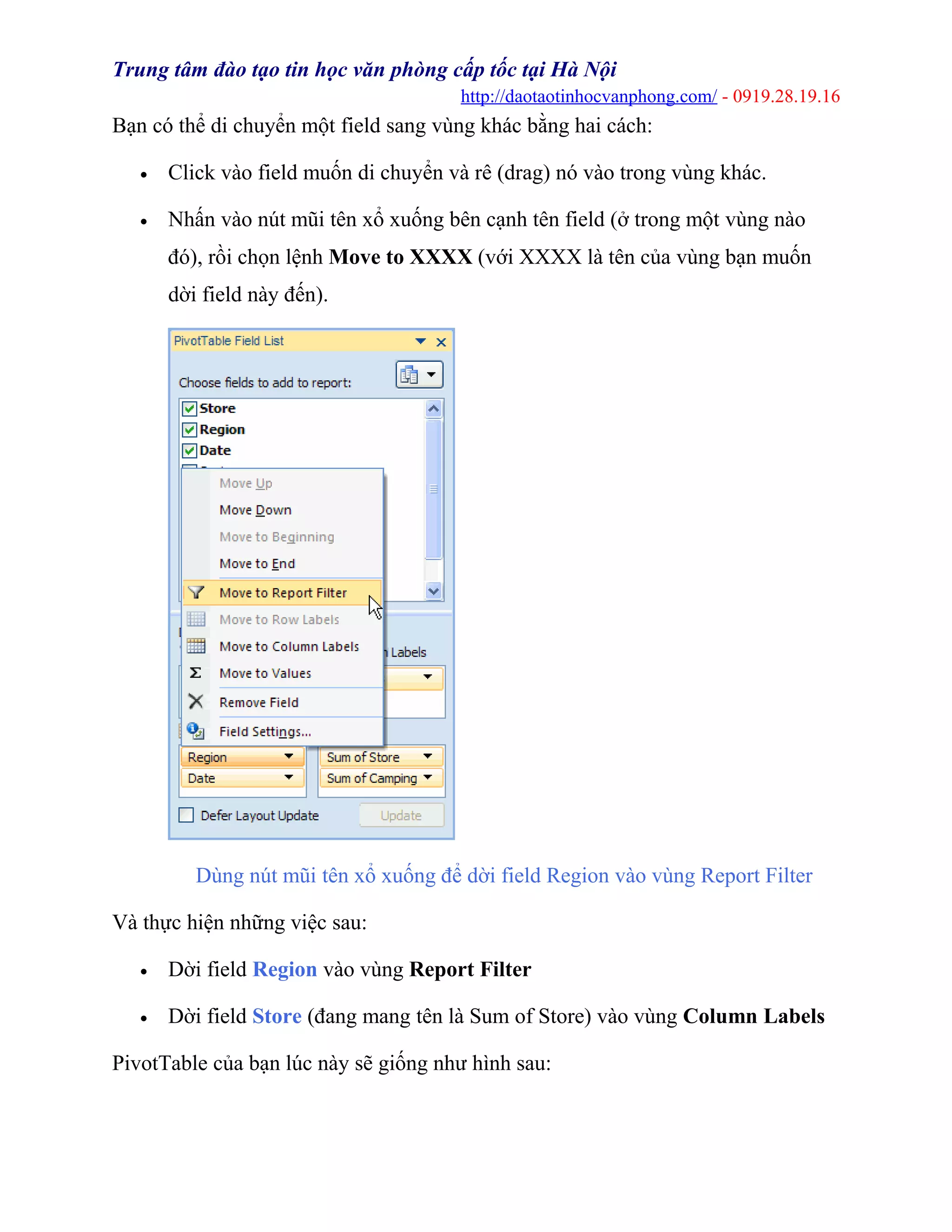 Trung tâm đào tạo tin học văn phòng cấp tốc tại Hà Nội
http://daotaotinhocvanphong.com/ - 0919.28.19.16
Bạn có thể di chuyển một field sang vùng khác bằng hai cách:
• Click vào field muốn di chuyển và rê (drag) nó vào trong vùng khác.
• Nhấn vào nút mũi tên xổ xuống bên cạnh tên field (ở trong một vùng nào
đó), rồi chọn lệnh Move to XXXX (với XXXX là tên của vùng bạn muốn
dời field này đến).
Dùng nút mũi tên xổ xuống để dời field Region vào vùng Report Filter
Và thực hiện những việc sau:
• Dời field Region vào vùng Report Filter
• Dời field Store (đang mang tên là Sum of Store) vào vùng Column Labels
PivotTable của bạn lúc này sẽ giống như hình sau:
 